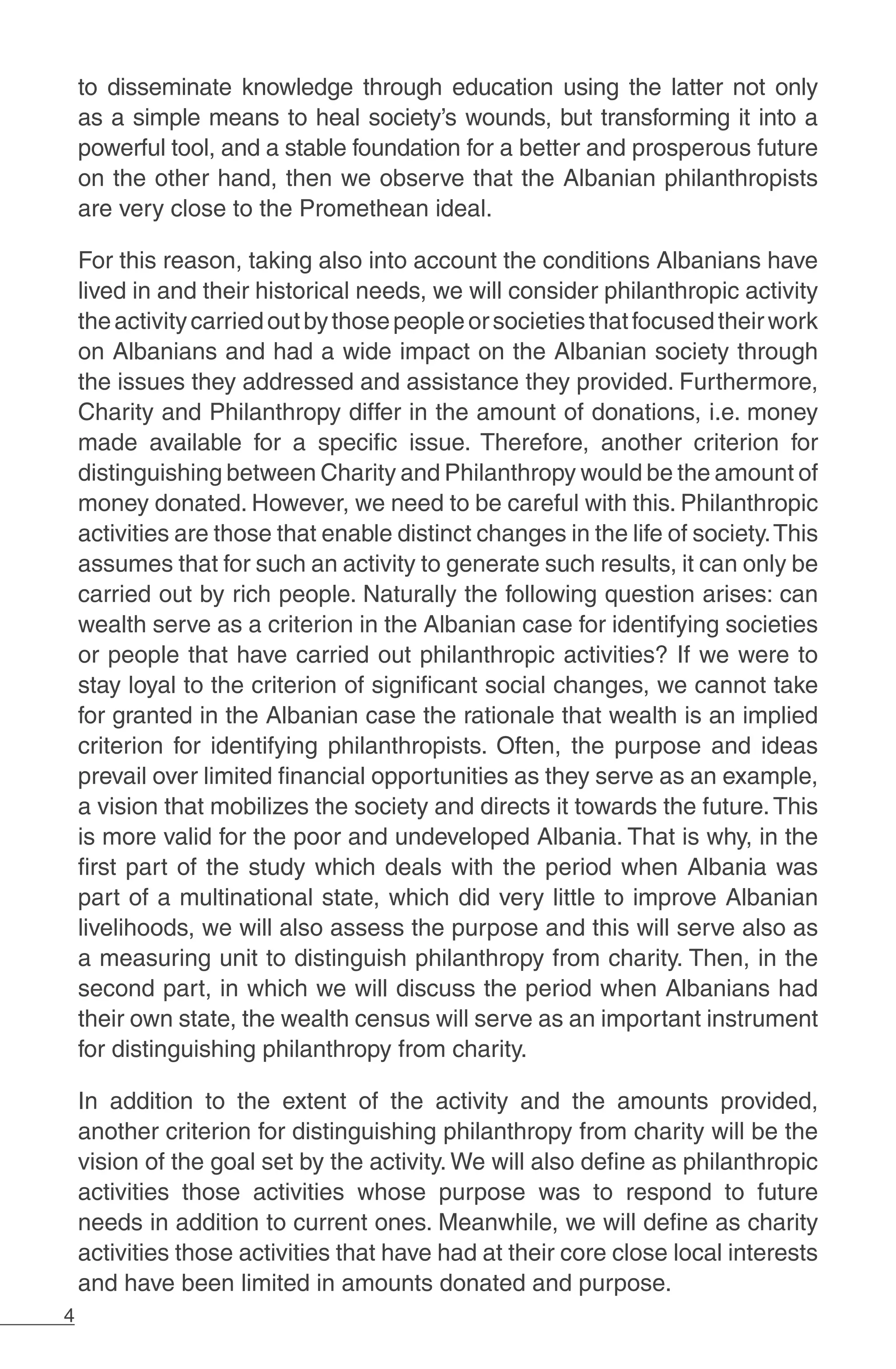 4
to disseminate knowledge through education using the latter not only
as a simple means to heal society’s wounds, but transforming it into a
powerful tool, and a stable foundation for a better and prosperous future
on the other hand, then we observe that the Albanian philanthropists
are very close to the Promethean ideal.
For this reason, taking also into account the conditions Albanians have
lived in and their historical needs, we will consider philanthropic activity
theactivitycarriedoutbythosepeopleorsocietiesthatfocusedtheirwork
on Albanians and had a wide impact on the Albanian society through
the issues they addressed and assistance they provided. Furthermore,
Charity and Philanthropy differ in the amount of donations, i.e. money
made available for a specific issue. Therefore, another criterion for
distinguishing between Charity and Philanthropy would be the amount of
money donated. However, we need to be careful with this. Philanthropic
activities are those that enable distinct changes in the life of society.This
assumes that for such an activity to generate such results, it can only be
carried out by rich people. Naturally the following question arises: can
wealth serve as a criterion in the Albanian case for identifying societies
or people that have carried out philanthropic activities? If we were to
stay loyal to the criterion of significant social changes, we cannot take
for granted in the Albanian case the rationale that wealth is an implied
criterion for identifying philanthropists. Often, the purpose and ideas
prevail over limited financial opportunities as they serve as an example,
a vision that mobilizes the society and directs it towards the future.This
is more valid for the poor and undeveloped Albania. That is why, in the
first part of the study which deals with the period when Albania was
part of a multinational state, which did very little to improve Albanian
livelihoods, we will also assess the purpose and this will serve also as
a measuring unit to distinguish philanthropy from charity. Then, in the
second part, in which we will discuss the period when Albanians had
their own state, the wealth census will serve as an important instrument
for distinguishing philanthropy from charity.
In addition to the extent of the activity and the amounts provided,
another criterion for distinguishing philanthropy from charity will be the
vision of the goal set by the activity. We will also define as philanthropic
activities those activities whose purpose was to respond to future
needs in addition to current ones. Meanwhile, we will define as charity
activities those activities that have had at their core close local interests
and have been limited in amounts donated and purpose.
 