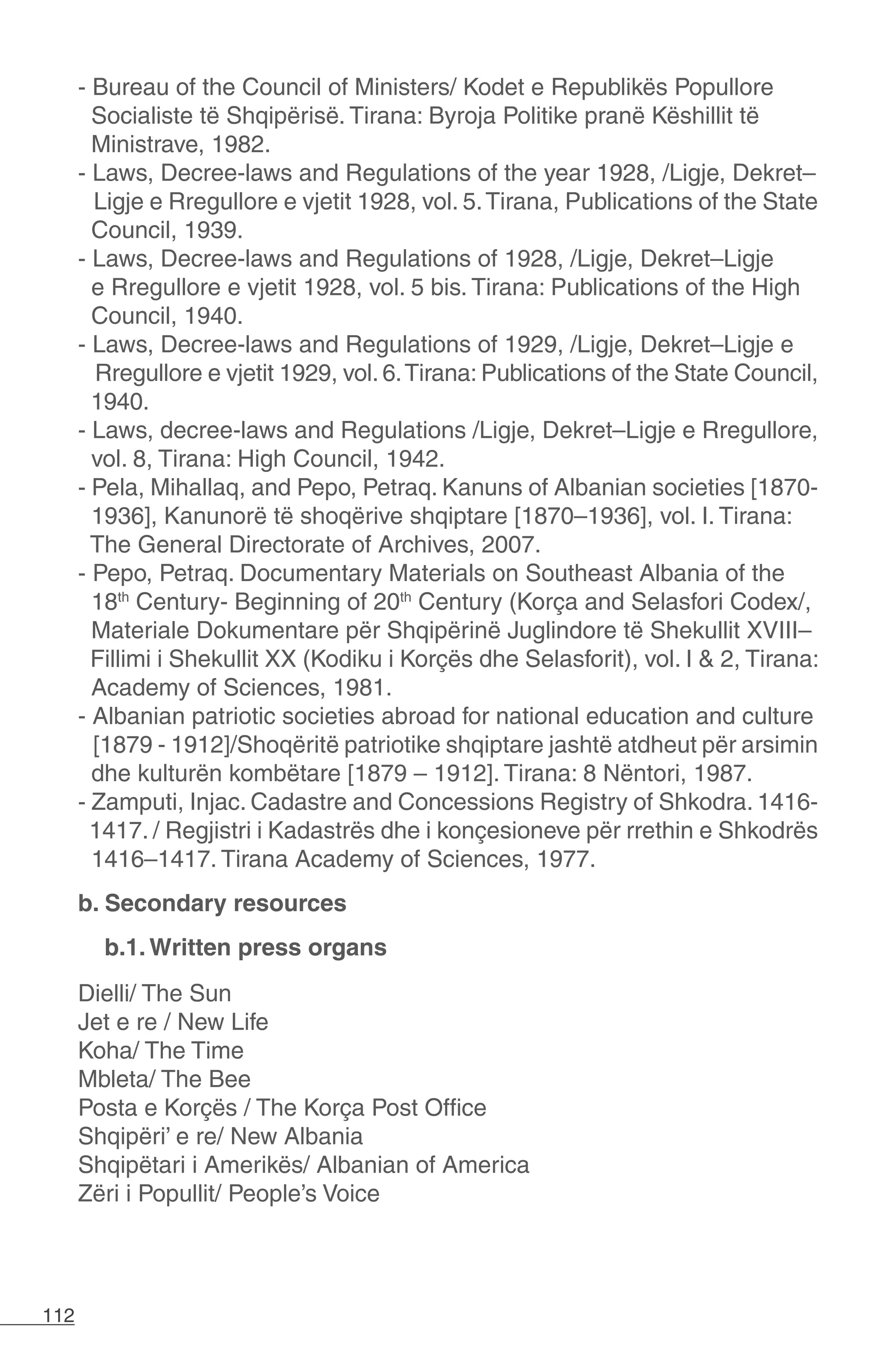 112
- Bureau of the Council of Ministers/ Kodet e Republikës Popullore
Socialiste të Shqipërisë. Tirana: Byroja Politike pranë Këshillit të
Ministrave, 1982.
- Laws, Decree-laws and Regulations of the year 1928, /Ligje, Dekret–
Ligje e Rregullore e vjetit 1928, vol. 5.Tirana, Publications of the State
Council, 1939.
- Laws, Decree-laws and Regulations of 1928, /Ligje, Dekret–Ligje
e Rregullore e vjetit 1928, vol. 5 bis. Tirana: Publications of the High
Council, 1940.
- Laws, Decree-laws and Regulations of 1929, /Ligje, Dekret–Ligje e
Rregullore e vjetit 1929, vol. 6.Tirana: Publications of the State Council,
1940.
- Laws, decree-laws and Regulations /Ligje, Dekret–Ligje e Rregullore,
vol. 8, Tirana: High Council, 1942.
- Pela, Mihallaq, and Pepo, Petraq. Kanuns of Albanian societies [1870-
1936], Kanunorë të shoqërive shqiptare [1870–1936], vol. I. Tirana:
The General Directorate of Archives, 2007.
- Pepo, Petraq. Documentary Materials on Southeast Albania of the
18th
Century- Beginning of 20th
Century (Korça and Selasfori Codex/,
Materiale Dokumentare për Shqipërinë Juglindore të Shekullit XVIII–
Fillimi i Shekullit XX (Kodiku i Korçës dhe Selasforit), vol. I & 2, Tirana:
Academy of Sciences, 1981.
- Albanian patriotic societies abroad for national education and culture
[1879 - 1912]/Shoqëritë patriotike shqiptare jashtë atdheut për arsimin
dhe kulturën kombëtare [1879 – 1912]. Tirana: 8 Nëntori, 1987.
- Zamputi, Injac. Cadastre and Concessions Registry of Shkodra. 1416-
1417. / Regjistri i Kadastrës dhe i konçesioneve për rrethin e Shkodrës
1416–1417. Tirana Academy of Sciences, 1977.
b. Secondary resources
b.1. Written press organs
Dielli/ The Sun
Jet e re / New Life
Koha/ The Time
Mbleta/ The Bee
Posta e Korçës / The Korça Post Office
Shqipëri’ e re/ New Albania
Shqipëtari i Amerikës/ Albanian of America
Zëri i Popullit/ People’s Voice
 
