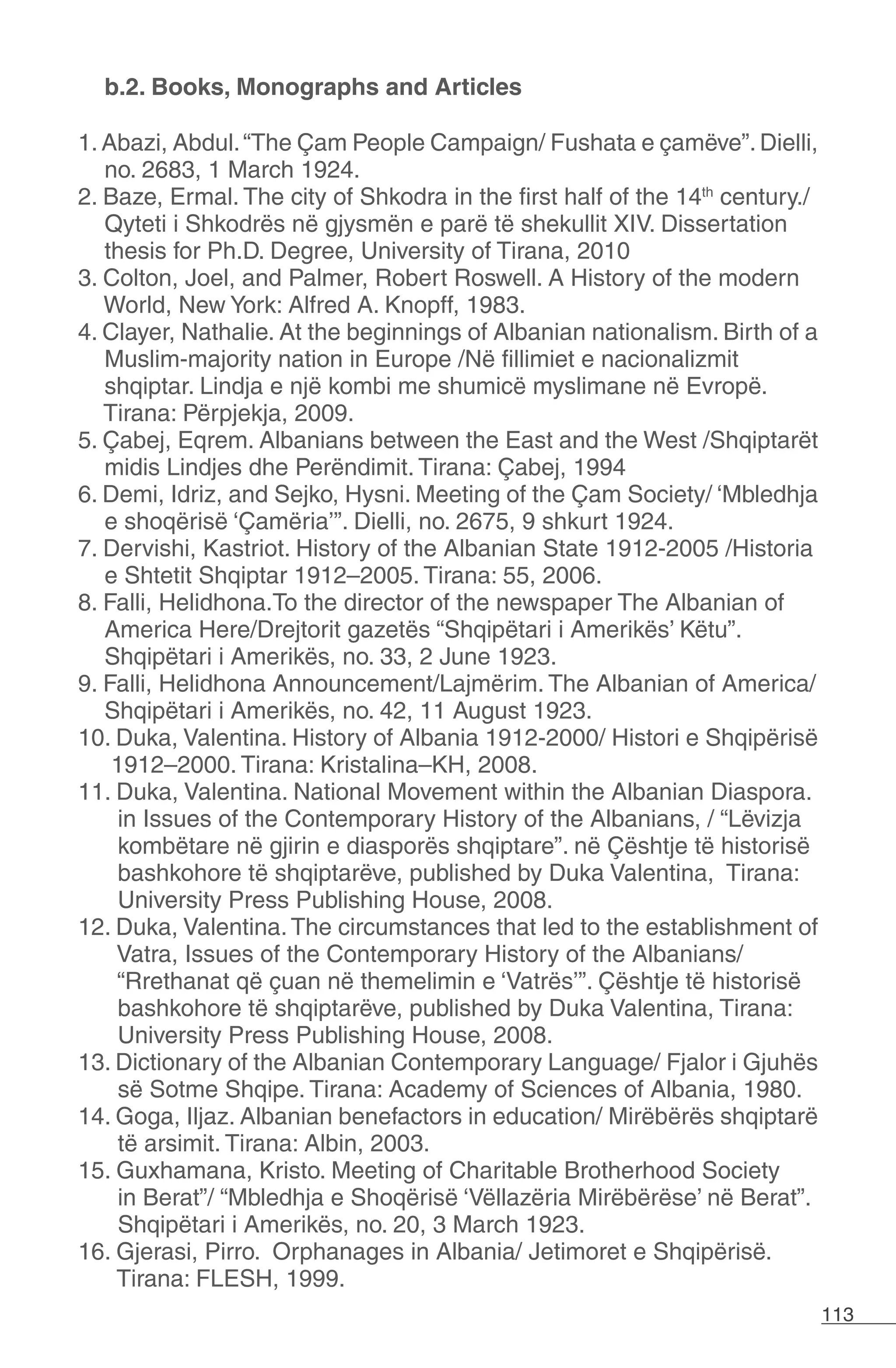 113
b.2. Books, Monographs and Articles
1. Abazi, Abdul.“The Çam People Campaign/ Fushata e çamëve”.Dielli,
no. 2683, 1 March 1924.
2. Baze, Ermal. The city of Shkodra in the first half of the 14th
century./
Qyteti i Shkodrës në gjysmën e parë të shekullit XIV. Dissertation
thesis for Ph.D. Degree, University of Tirana, 2010
3. Colton, Joel, and Palmer, Robert Roswell. A History of the modern
World, New York: Alfred A. Knopff, 1983.
4. Clayer, Nathalie. At the beginnings of Albanian nationalism. Birth of a
Muslim-majority nation in Europe /Në fillimiet e nacionalizmit
shqiptar. Lindja e një kombi me shumicë myslimane në Evropë.
Tirana: Përpjekja, 2009.
5. Çabej, Eqrem. Albanians between the East and the West /Shqiptarët
midis Lindjes dhe Perëndimit. Tirana: Çabej, 1994
6. Demi, Idriz, and Sejko, Hysni. Meeting of the Çam Society/ ‘Mbledhja
e shoqërisë ‘Çamëria’”. Dielli, no. 2675, 9 shkurt 1924.
7. Dervishi, Kastriot. History of the Albanian State 1912-2005 /Historia
e Shtetit Shqiptar 1912–2005. Tirana: 55, 2006.
8. Falli, Helidhona.To the director of the newspaper The Albanian of
America Here/Drejtorit gazetës “Shqipëtari i Amerikës’ Këtu”.
Shqipëtari i Amerikës, no. 33, 2 June 1923.
9. Falli, Helidhona Announcement/Lajmërim. The Albanian of America/
Shqipëtari i Amerikës, no. 42, 11 August 1923.
10. Duka, Valentina. History of Albania 1912-2000/ Histori e Shqipërisë
1912–2000. Tirana: Kristalina–KH, 2008.
11. Duka, Valentina. National Movement within the Albanian Diaspora.
in Issues of the Contemporary History of the Albanians, / “Lëvizja
kombëtare në gjirin e diasporës shqiptare”. në Çështje të historisë
bashkohore të shqiptarëve, published by Duka Valentina, Tirana:
University Press Publishing House, 2008.
12. Duka, Valentina.The circumstances that led to the establishment of
Vatra, Issues of the Contemporary History of the Albanians/
“Rrethanat që çuan në themelimin e ‘Vatrës’”. Çështje të historisë
bashkohore të shqiptarëve, published by Duka Valentina, Tirana:
University Press Publishing House, 2008.
13. Dictionary of the Albanian Contemporary Language/ Fjalor i Gjuhës
së Sotme Shqipe. Tirana: Academy of Sciences of Albania, 1980.
14. Goga, Iljaz. Albanian benefactors in education/ Mirëbërës shqiptarë
të arsimit. Tirana: Albin, 2003.
15. Guxhamana, Kristo. Meeting of Charitable Brotherhood Society
in Berat”/ “Mbledhja e Shoqërisë ‘Vëllazëria Mirëbërëse’ në Berat”.
Shqipëtari i Amerikës, no. 20, 3 March 1923.
16. Gjerasi, Pirro. Orphanages in Albania/ Jetimoret e Shqipërisë.
Tirana: FLESH, 1999.
 