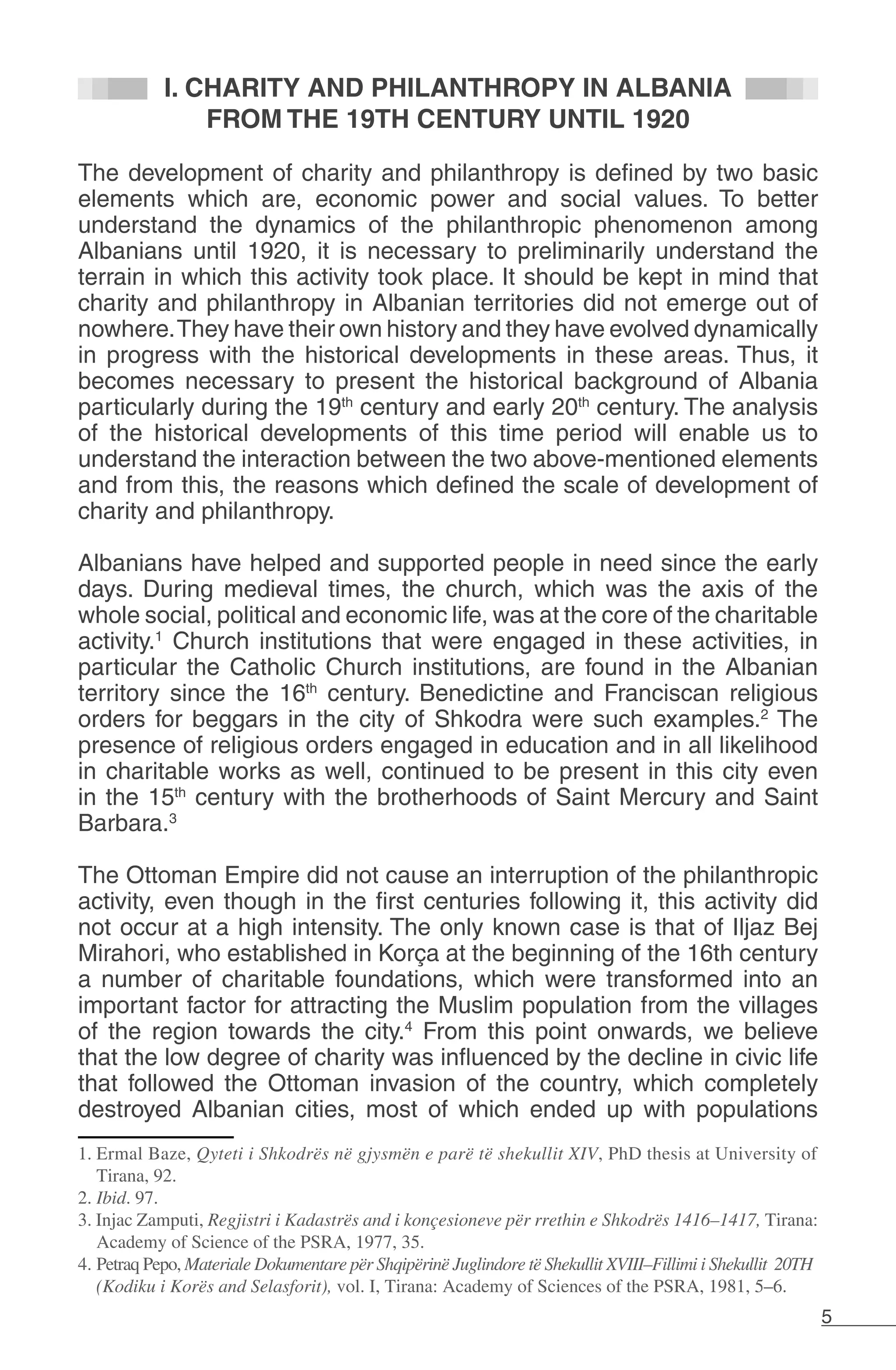 5
I. CHARITY AND PHILANTHROPY IN ALBANIA
FROM THE 19TH CENTURY UNTIL 1920
The development of charity and philanthropy is defined by two basic
elements which are, economic power and social values. To better
understand the dynamics of the philanthropic phenomenon among
Albanians until 1920, it is necessary to preliminarily understand the
terrain in which this activity took place. It should be kept in mind that
charity and philanthropy in Albanian territories did not emerge out of
nowhere.They have their own history and they have evolved dynamically
in progress with the historical developments in these areas. Thus, it
becomes necessary to present the historical background of Albania
particularly during the 19th
century and early 20th
century. The analysis
of the historical developments of this time period will enable us to
understand the interaction between the two above-mentioned elements
and from this, the reasons which defined the scale of development of
charity and philanthropy.
Albanians have helped and supported people in need since the early
days. During medieval times, the church, which was the axis of the
whole social, political and economic life, was at the core of the charitable
activity.1
Church institutions that were engaged in these activities, in
particular the Catholic Church institutions, are found in the Albanian
territory since the 16th
century. Benedictine and Franciscan religious
orders for beggars in the city of Shkodra were such examples.2
The
presence of religious orders engaged in education and in all likelihood
in charitable works as well, continued to be present in this city even
in the 15th
century with the brotherhoods of Saint Mercury and Saint
Barbara.3
The Ottoman Empire did not cause an interruption of the philanthropic
activity, even though in the first centuries following it, this activity did
not occur at a high intensity. The only known case is that of Iljaz Bej
Mirahori, who established in Korça at the beginning of the 16th century
a number of charitable foundations, which were transformed into an
important factor for attracting the Muslim population from the villages
of the region towards the city.4
From this point onwards, we believe
that the low degree of charity was influenced by the decline in civic life
that followed the Ottoman invasion of the country, which completely
destroyed Albanian cities, most of which ended up with populations
1. Ermal Baze, Qyteti i Shkodrës në gjysmën e parë të shekullit XIV, PhD thesis at University of
Tirana, 92.
2. Ibid. 97.
3. Injac Zamputi, Regjistri i Kadastrës and i konçesioneve për rrethin e Shkodrës 1416–1417, Tirana:
Academy of Science of the PSRA, 1977, 35.
4. Petraq Pepo, Materiale Dokumentare për Shqipërinë Juglindore të Shekullit XVIII–Fillimi i Shekullit 20TH
(Kodiku i Korës and Selasforit), vol. I, Tirana: Academy of Sciences of the PSRA, 1981, 5–6.
 