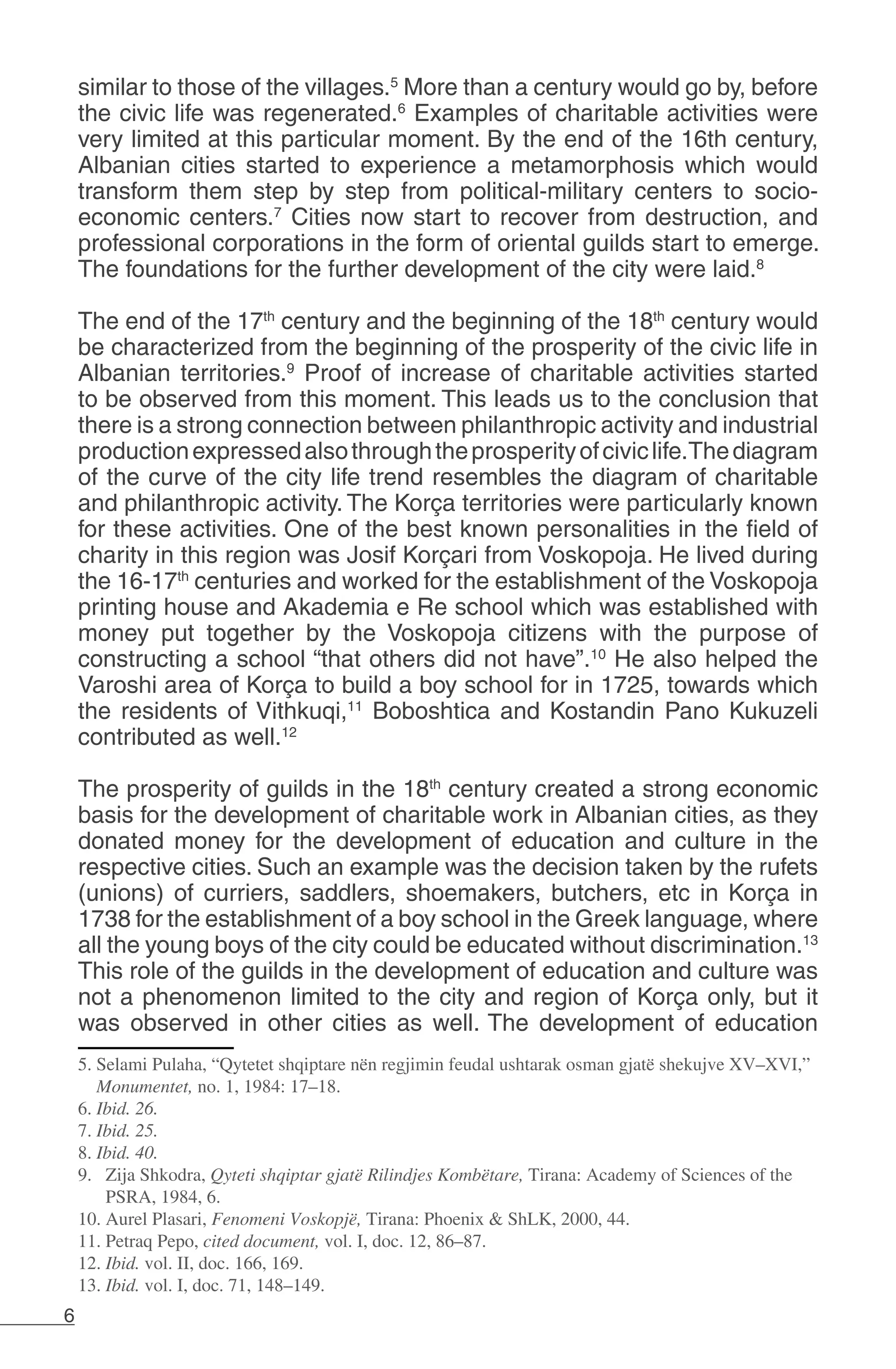 6
similar to those of the villages.5
More than a century would go by, before
the civic life was regenerated.6
Examples of charitable activities were
very limited at this particular moment. By the end of the 16th century,
Albanian cities started to experience a metamorphosis which would
transform them step by step from political-military centers to socio-
economic centers.7
Cities now start to recover from destruction, and
professional corporations in the form of oriental guilds start to emerge.
The foundations for the further development of the city were laid.8
The end of the 17th
century and the beginning of the 18th
century would
be characterized from the beginning of the prosperity of the civic life in
Albanian territories.9
Proof of increase of charitable activities started
to be observed from this moment. This leads us to the conclusion that
there is a strong connection between philanthropic activity and industrial
productionexpressedalsothroughtheprosperityofciviclife.Thediagram
of the curve of the city life trend resembles the diagram of charitable
and philanthropic activity. The Korça territories were particularly known
for these activities. One of the best known personalities in the field of
charity in this region was Josif Korçari from Voskopoja. He lived during
the 16-17th
centuries and worked for the establishment of the Voskopoja
printing house and Akademia e Re school which was established with
money put together by the Voskopoja citizens with the purpose of
constructing a school “that others did not have”.10
He also helped the
Varoshi area of Korça to build a boy school for in 1725, towards which
the residents of Vithkuqi,11
Boboshtica and Kostandin Pano Kukuzeli
contributed as well.12
The prosperity of guilds in the 18th
century created a strong economic
basis for the development of charitable work in Albanian cities, as they
donated money for the development of education and culture in the
respective cities. Such an example was the decision taken by the rufets
(unions) of curriers, saddlers, shoemakers, butchers, etc in Korça in
1738 for the establishment of a boy school in the Greek language, where
all the young boys of the city could be educated without discrimination.13
This role of the guilds in the development of education and culture was
not a phenomenon limited to the city and region of Korça only, but it
was observed in other cities as well. The development of education
5. Selami Pulaha, “Qytetet shqiptare nën regjimin feudal ushtarak osman gjatë shekujve XV–XVI,”
Monumentet, no. 1, 1984: 17–18.
6. Ibid. 26.
7. Ibid. 25.
8. Ibid. 40.
9. Zija Shkodra, Qyteti shqiptar gjatë Rilindjes Kombëtare, Tirana: Academy of Sciences of the
PSRA, 1984, 6.
10. Aurel Plasari, Fenomeni Voskopjë, Tirana: Phoenix & ShLK, 2000, 44.
11. Petraq Pepo, cited document, vol. I, doc. 12, 86–87.
12. Ibid. vol. II, doc. 166, 169.
13. Ibid. vol. I, doc. 71, 148–149.
 