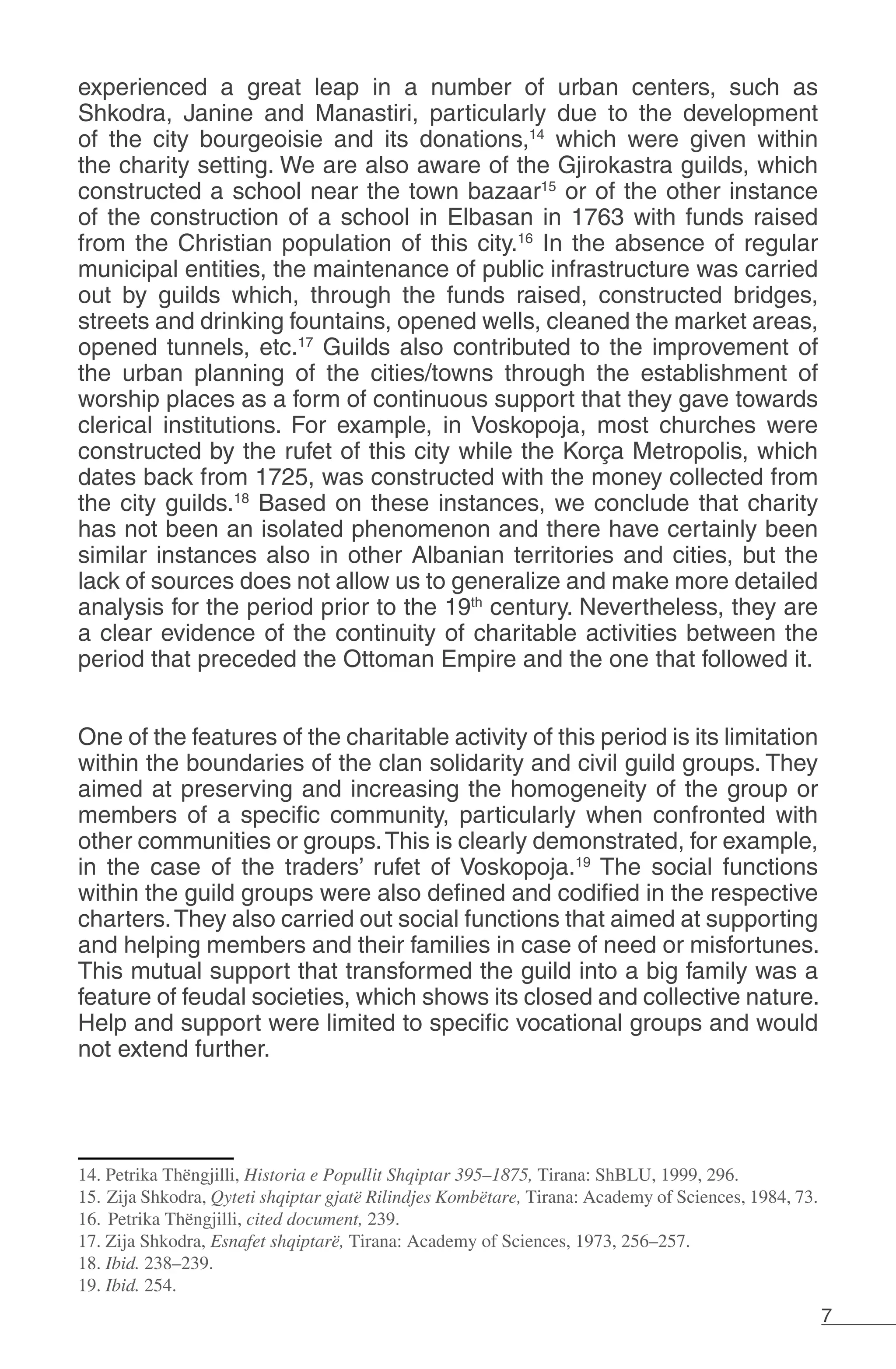 7
experienced a great leap in a number of urban centers, such as
Shkodra, Janine and Manastiri, particularly due to the development
of the city bourgeoisie and its donations,14
which were given within
the charity setting. We are also aware of the Gjirokastra guilds, which
constructed a school near the town bazaar15
or of the other instance
of the construction of a school in Elbasan in 1763 with funds raised
from the Christian population of this city.16
In the absence of regular
municipal entities, the maintenance of public infrastructure was carried
out by guilds which, through the funds raised, constructed bridges,
streets and drinking fountains, opened wells, cleaned the market areas,
opened tunnels, etc.17
Guilds also contributed to the improvement of
the urban planning of the cities/towns through the establishment of
worship places as a form of continuous support that they gave towards
clerical institutions. For example, in Voskopoja, most churches were
constructed by the rufet of this city while the Korça Metropolis, which
dates back from 1725, was constructed with the money collected from
the city guilds.18
Based on these instances, we conclude that charity
has not been an isolated phenomenon and there have certainly been
similar instances also in other Albanian territories and cities, but the
lack of sources does not allow us to generalize and make more detailed
analysis for the period prior to the 19th
century. Nevertheless, they are
a clear evidence of the continuity of charitable activities between the
period that preceded the Ottoman Empire and the one that followed it.
One of the features of the charitable activity of this period is its limitation
within the boundaries of the clan solidarity and civil guild groups. They
aimed at preserving and increasing the homogeneity of the group or
members of a specific community, particularly when confronted with
other communities or groups.This is clearly demonstrated, for example,
in the case of the traders’ rufet of Voskopoja.19
The social functions
within the guild groups were also defined and codified in the respective
charters.They also carried out social functions that aimed at supporting
and helping members and their families in case of need or misfortunes.
This mutual support that transformed the guild into a big family was a
feature of feudal societies, which shows its closed and collective nature.
Help and support were limited to specific vocational groups and would
not extend further.
14. Petrika Thëngjilli, Historia e Popullit Shqiptar 395–1875, Tirana: ShBLU, 1999, 296.
15. Zija Shkodra, Qyteti shqiptar gjatë Rilindjes Kombëtare, Tirana: Academy of Sciences, 1984, 73.
16. Petrika Thëngjilli, cited document, 239.
17. Zija Shkodra, Esnafet shqiptarë, Tirana: Academy of Sciences, 1973, 256–257.
18. Ibid. 238–239.
19. Ibid. 254.
 