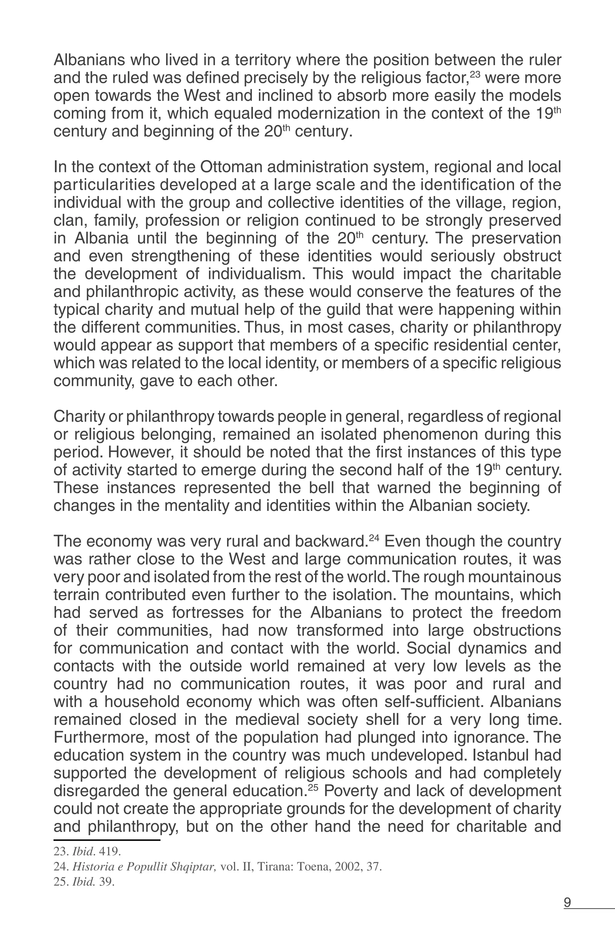 9
Albanians who lived in a territory where the position between the ruler
and the ruled was defined precisely by the religious factor,23
were more
open towards the West and inclined to absorb more easily the models
coming from it, which equaled modernization in the context of the 19th
century and beginning of the 20th
century.
	
In the context of the Ottoman administration system, regional and local
particularities developed at a large scale and the identification of the
individual with the group and collective identities of the village, region,
clan, family, profession or religion continued to be strongly preserved
in Albania until the beginning of the 20th
century. The preservation
and even strengthening of these identities would seriously obstruct
the development of individualism. This would impact the charitable
and philanthropic activity, as these would conserve the features of the
typical charity and mutual help of the guild that were happening within
the different communities. Thus, in most cases, charity or philanthropy
would appear as support that members of a specific residential center,
which was related to the local identity, or members of a specific religious
community, gave to each other.
Charity or philanthropy towards people in general, regardless of regional
or religious belonging, remained an isolated phenomenon during this
period. However, it should be noted that the first instances of this type
of activity started to emerge during the second half of the 19th
century.
These instances represented the bell that warned the beginning of
changes in the mentality and identities within the Albanian society.
The economy was very rural and backward.24
Even though the country
was rather close to the West and large communication routes, it was
very poor and isolated from the rest of the world.The rough mountainous
terrain contributed even further to the isolation. The mountains, which
had served as fortresses for the Albanians to protect the freedom
of their communities, had now transformed into large obstructions
for communication and contact with the world. Social dynamics and
contacts with the outside world remained at very low levels as the
country had no communication routes, it was poor and rural and
with a household economy which was often self-sufficient. Albanians
remained closed in the medieval society shell for a very long time.
Furthermore, most of the population had plunged into ignorance. The
education system in the country was much undeveloped. Istanbul had
supported the development of religious schools and had completely
disregarded the general education.25
Poverty and lack of development
could not create the appropriate grounds for the development of charity
and philanthropy, but on the other hand the need for charitable and
23. Ibid. 419.
24. Historia e Popullit Shqiptar, vol. II, Tirana: Toena, 2002, 37.
25. Ibid. 39.
 