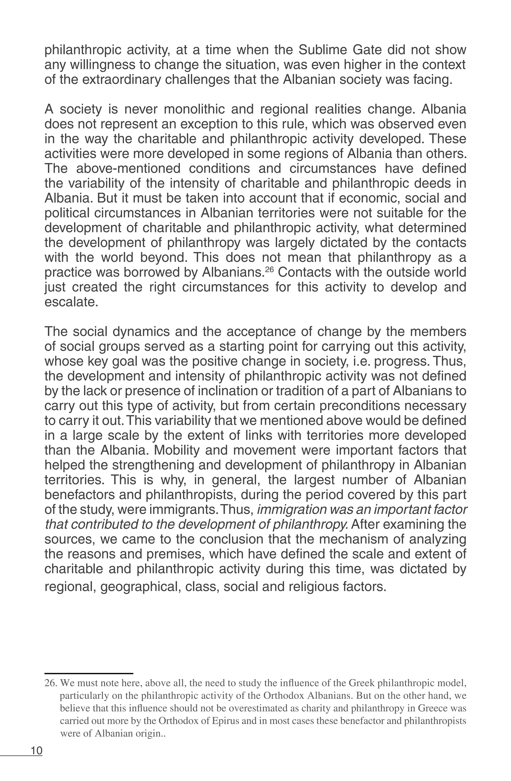 10
philanthropic activity, at a time when the Sublime Gate did not show
any willingness to change the situation, was even higher in the context
of the extraordinary challenges that the Albanian society was facing.
A society is never monolithic and regional realities change. Albania
does not represent an exception to this rule, which was observed even
in the way the charitable and philanthropic activity developed. These
activities were more developed in some regions of Albania than others.
The above-mentioned conditions and circumstances have defined
the variability of the intensity of charitable and philanthropic deeds in
Albania. But it must be taken into account that if economic, social and
political circumstances in Albanian territories were not suitable for the
development of charitable and philanthropic activity, what determined
the development of philanthropy was largely dictated by the contacts
with the world beyond. This does not mean that philanthropy as a
practice was borrowed by Albanians.26
Contacts with the outside world
just created the right circumstances for this activity to develop and
escalate.
The social dynamics and the acceptance of change by the members
of social groups served as a starting point for carrying out this activity,
whose key goal was the positive change in society, i.e. progress. Thus,
the development and intensity of philanthropic activity was not defined
by the lack or presence of inclination or tradition of a part of Albanians to
carry out this type of activity, but from certain preconditions necessary
to carry it out.This variability that we mentioned above would be defined
in a large scale by the extent of links with territories more developed
than the Albania. Mobility and movement were important factors that
helped the strengthening and development of philanthropy in Albanian
territories. This is why, in general, the largest number of Albanian
benefactors and philanthropists, during the period covered by this part
of the study, were immigrants.Thus, immigration was an important factor
that contributed to the development of philanthropy. After examining the
sources, we came to the conclusion that the mechanism of analyzing
the reasons and premises, which have defined the scale and extent of
charitable and philanthropic activity during this time, was dictated by
regional, geographical, class, social and religious factors.
26. We must note here, above all, the need to study the influence of the Greek philanthropic model,
particularly on the philanthropic activity of the Orthodox Albanians. But on the other hand, we
believe that this influence should not be overestimated as charity and philanthropy in Greece was
carried out more by the Orthodox of Epirus and in most cases these benefactor and philanthropists
were of Albanian origin..
 