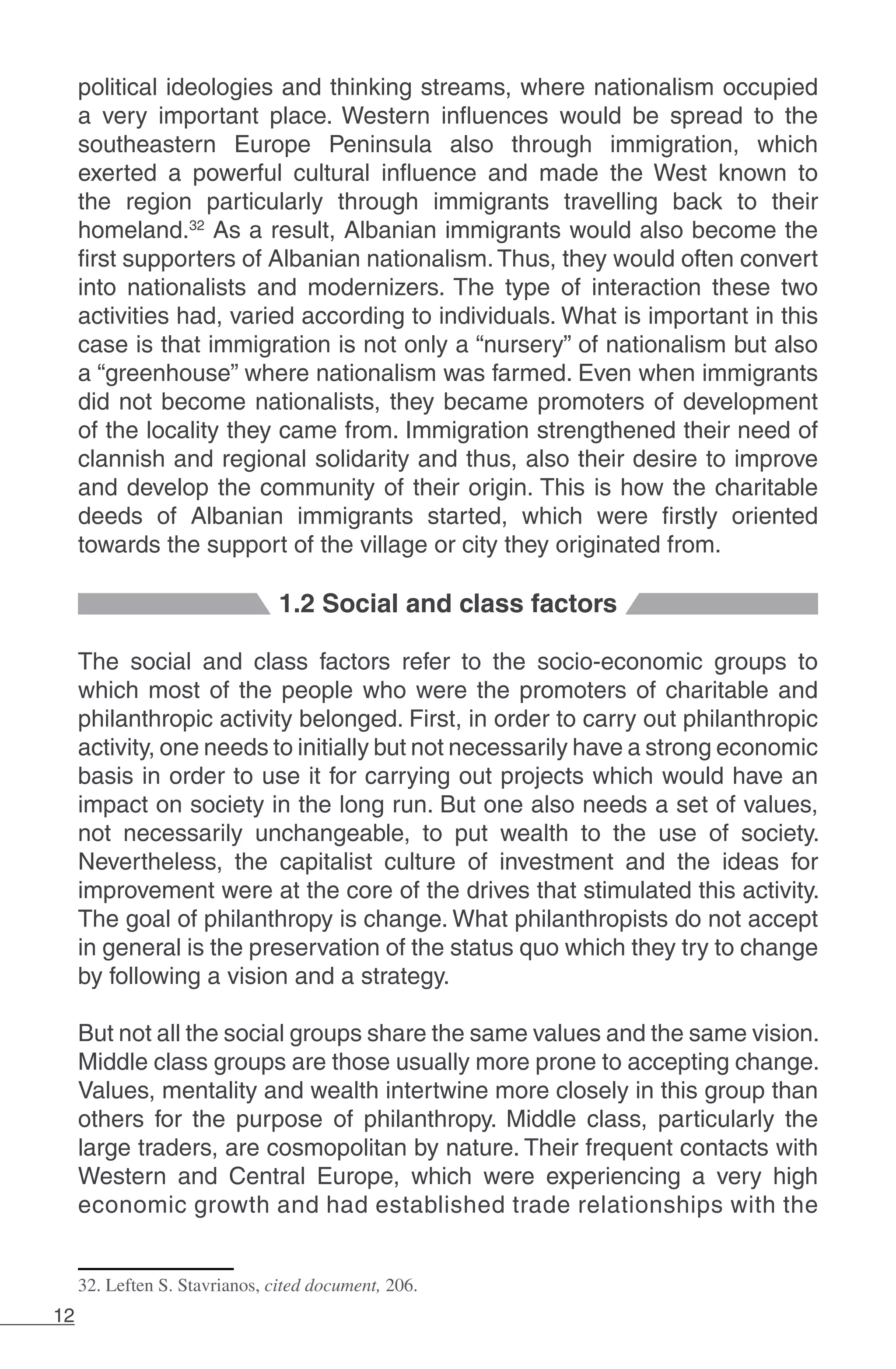 12
political ideologies and thinking streams, where nationalism occupied
a very important place. Western influences would be spread to the
southeastern Europe Peninsula also through immigration, which
exerted a powerful cultural influence and made the West known to
the region particularly through immigrants travelling back to their
homeland.32
As a result, Albanian immigrants would also become the
first supporters of Albanian nationalism.Thus, they would often convert
into nationalists and modernizers. The type of interaction these two
activities had, varied according to individuals. What is important in this
case is that immigration is not only a “nursery” of nationalism but also
a “greenhouse” where nationalism was farmed. Even when immigrants
did not become nationalists, they became promoters of development
of the locality they came from. Immigration strengthened their need of
clannish and regional solidarity and thus, also their desire to improve
and develop the community of their origin. This is how the charitable
deeds of Albanian immigrants started, which were firstly oriented
towards the support of the village or city they originated from.
1.2 Social and class factors
The social and class factors refer to the socio-economic groups to
which most of the people who were the promoters of charitable and
philanthropic activity belonged. First, in order to carry out philanthropic
activity, one needs to initially but not necessarily have a strong economic
basis in order to use it for carrying out projects which would have an
impact on society in the long run. But one also needs a set of values,
not necessarily unchangeable, to put wealth to the use of society.
Nevertheless, the capitalist culture of investment and the ideas for
improvement were at the core of the drives that stimulated this activity.
The goal of philanthropy is change. What philanthropists do not accept
in general is the preservation of the status quo which they try to change
by following a vision and a strategy.
But not all the social groups share the same values and the same vision.
Middle class groups are those usually more prone to accepting change.
Values, mentality and wealth intertwine more closely in this group than
others for the purpose of philanthropy. Middle class, particularly the
large traders, are cosmopolitan by nature. Their frequent contacts with
Western and Central Europe, which were experiencing a very high
economic growth and had established trade relationships with the
32. Leften S. Stavrianos, cited document, 206.
 