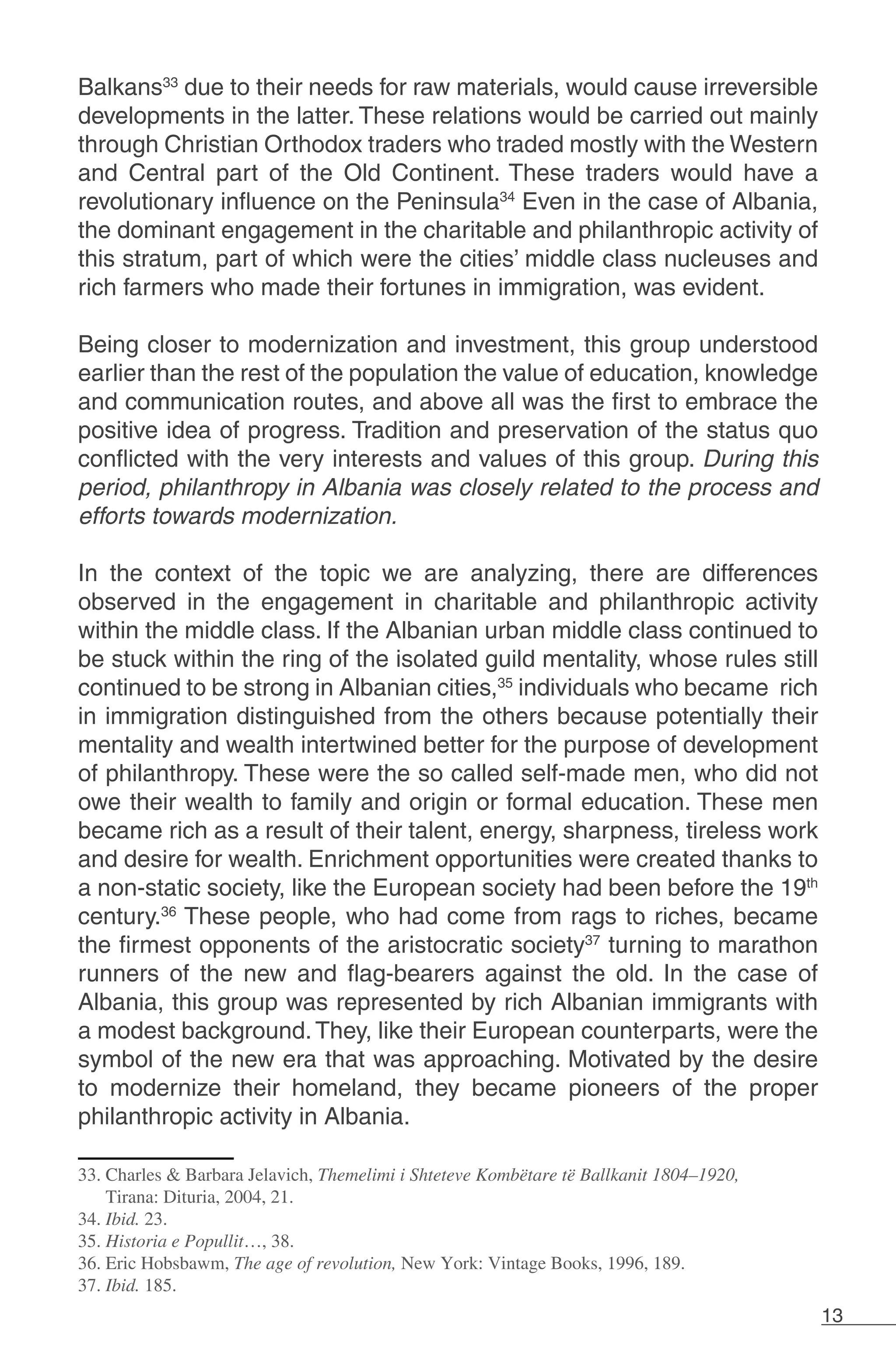 13
Balkans33
due to their needs for raw materials, would cause irreversible
developments in the latter. These relations would be carried out mainly
through Christian Orthodox traders who traded mostly with the Western
and Central part of the Old Continent. These traders would have a
revolutionary influence on the Peninsula34
Even in the case of Albania,
the dominant engagement in the charitable and philanthropic activity of
this stratum, part of which were the cities’ middle class nucleuses and
rich farmers who made their fortunes in immigration, was evident.
Being closer to modernization and investment, this group understood
earlier than the rest of the population the value of education, knowledge
and communication routes, and above all was the first to embrace the
positive idea of progress. Tradition and preservation of the status quo
conflicted with the very interests and values of this group. During this
period, philanthropy in Albania was closely related to the process and
efforts towards modernization.
In the context of the topic we are analyzing, there are differences
observed in the engagement in charitable and philanthropic activity
within the middle class. If the Albanian urban middle class continued to
be stuck within the ring of the isolated guild mentality, whose rules still
continued to be strong in Albanian cities,35
individuals who became rich
in immigration distinguished from the others because potentially their
mentality and wealth intertwined better for the purpose of development
of philanthropy. These were the so called self-made men, who did not
owe their wealth to family and origin or formal education. These men
became rich as a result of their talent, energy, sharpness, tireless work
and desire for wealth. Enrichment opportunities were created thanks to
a non-static society, like the European society had been before the 19th
century.36
These people, who had come from rags to riches, became
the firmest opponents of the aristocratic society37
turning to marathon
runners of the new and flag-bearers against the old. In the case of
Albania, this group was represented by rich Albanian immigrants with
a modest background.They, like their European counterparts, were the
symbol of the new era that was approaching. Motivated by the desire
to modernize their homeland, they became pioneers of the proper
philanthropic activity in Albania.
33. Charles & Barbara Jelavich, Themelimi i Shteteve Kombëtare të Ballkanit 1804–1920,
Tirana: Dituria, 2004, 21.
34. Ibid. 23.
35. Historia e Popullit…, 38.
36. Eric Hobsbawm, The age of revolution, New York: Vintage Books, 1996, 189.
37. Ibid. 185.
 