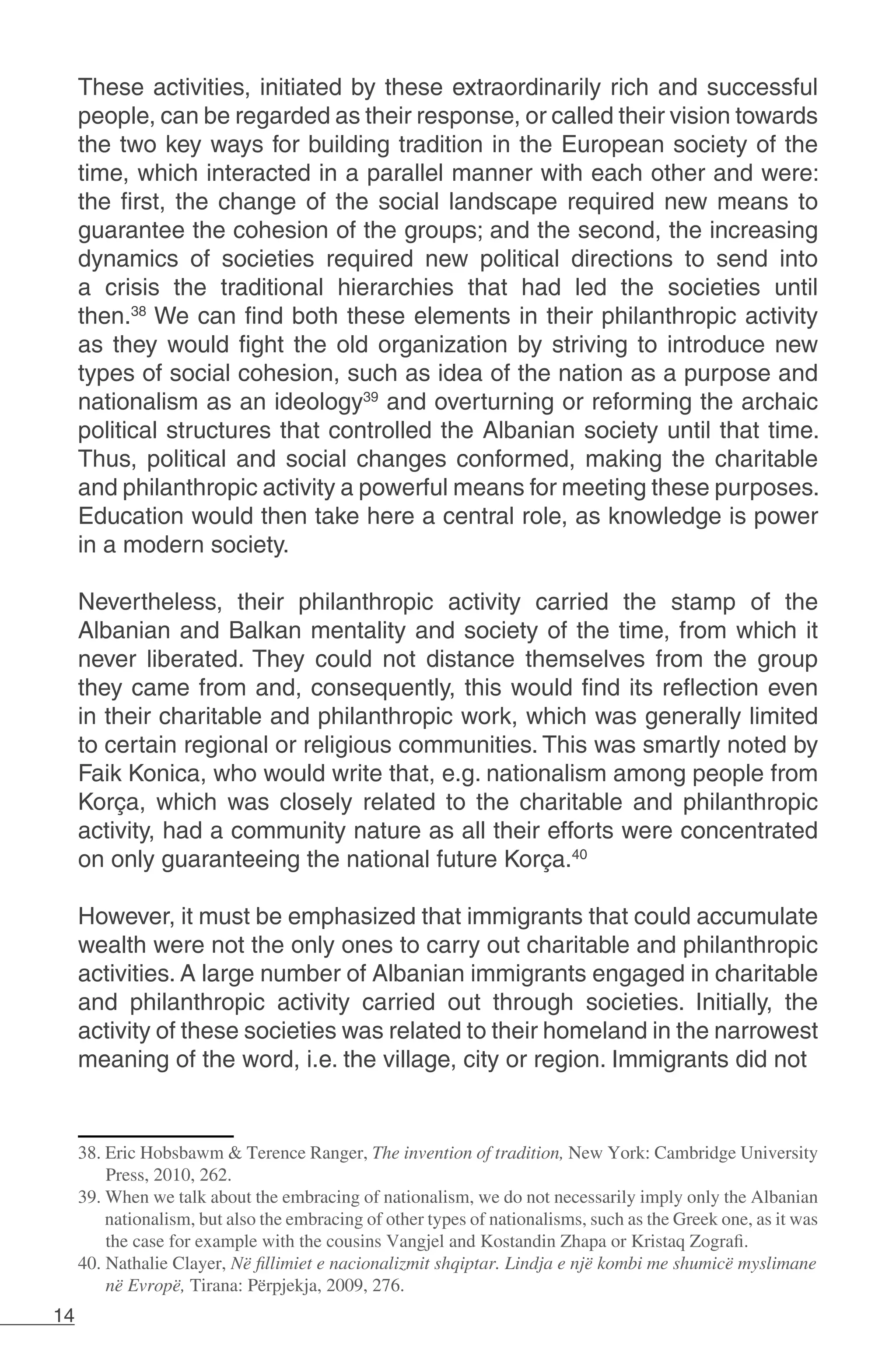 14
These activities, initiated by these extraordinarily rich and successful
people, can be regarded as their response, or called their vision towards
the two key ways for building tradition in the European society of the
time, which interacted in a parallel manner with each other and were:
the first, the change of the social landscape required new means to
guarantee the cohesion of the groups; and the second, the increasing
dynamics of societies required new political directions to send into
a crisis the traditional hierarchies that had led the societies until
then.38
We can find both these elements in their philanthropic activity
as they would fight the old organization by striving to introduce new
types of social cohesion, such as idea of the nation as a purpose and
nationalism as an ideology39
and overturning or reforming the archaic
political structures that controlled the Albanian society until that time.
Thus, political and social changes conformed, making the charitable
and philanthropic activity a powerful means for meeting these purposes.
Education would then take here a central role, as knowledge is power
in a modern society.
Nevertheless, their philanthropic activity carried the stamp of the
Albanian and Balkan mentality and society of the time, from which it
never liberated. They could not distance themselves from the group
they came from and, consequently, this would find its reflection even
in their charitable and philanthropic work, which was generally limited
to certain regional or religious communities. This was smartly noted by
Faik Konica, who would write that, e.g. nationalism among people from
Korça, which was closely related to the charitable and philanthropic
activity, had a community nature as all their efforts were concentrated
on only guaranteeing the national future Korça.40
However, it must be emphasized that immigrants that could accumulate
wealth were not the only ones to carry out charitable and philanthropic
activities. A large number of Albanian immigrants engaged in charitable
and philanthropic activity carried out through societies. Initially, the
activity of these societies was related to their homeland in the narrowest
meaning of the word, i.e. the village, city or region. Immigrants did not
38. Eric Hobsbawm & Terence Ranger, The invention of tradition, New York: Cambridge University
Press, 2010, 262.
39. When we talk about the embracing of nationalism, we do not necessarily imply only the Albanian
nationalism, but also the embracing of other types of nationalisms, such as the Greek one, as it was
the case for example with the cousins Vangjel and Kostandin Zhapa or Kristaq Zografi.
40. Nathalie Clayer, Në fillimiet e nacionalizmit shqiptar. Lindja e një kombi me shumicë myslimane
në Evropë, Tirana: Përpjekja, 2009, 276.
 