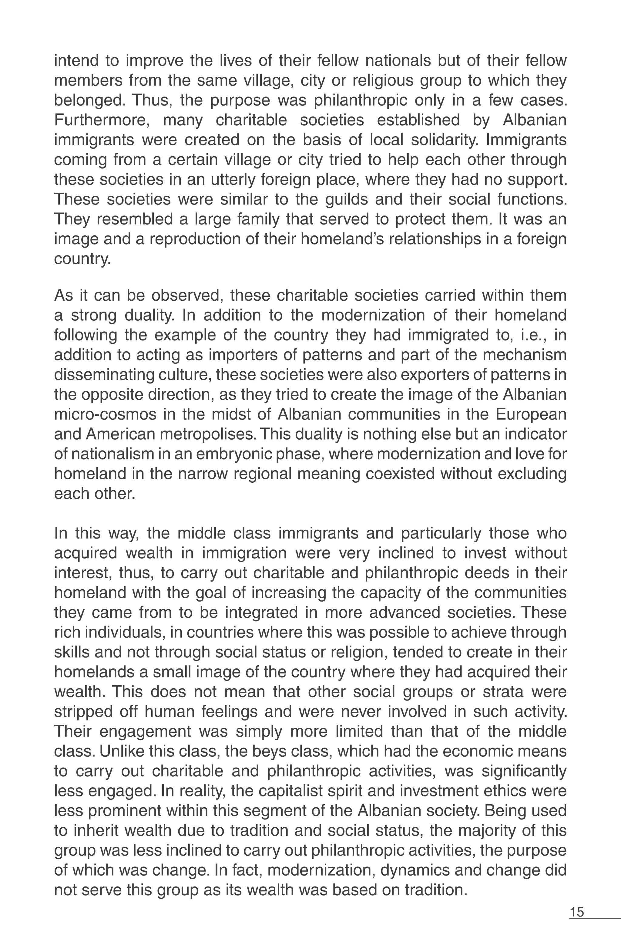 15
intend to improve the lives of their fellow nationals but of their fellow
members from the same village, city or religious group to which they
belonged. Thus, the purpose was philanthropic only in a few cases.
Furthermore, many charitable societies established by Albanian
immigrants were created on the basis of local solidarity. Immigrants
coming from a certain village or city tried to help each other through
these societies in an utterly foreign place, where they had no support.
These societies were similar to the guilds and their social functions.
They resembled a large family that served to protect them. It was an
image and a reproduction of their homeland’s relationships in a foreign
country.
As it can be observed, these charitable societies carried within them
a strong duality. In addition to the modernization of their homeland
following the example of the country they had immigrated to, i.e., in
addition to acting as importers of patterns and part of the mechanism
disseminating culture, these societies were also exporters of patterns in
the opposite direction, as they tried to create the image of the Albanian
micro-cosmos in the midst of Albanian communities in the European
and American metropolises.This duality is nothing else but an indicator
of nationalism in an embryonic phase, where modernization and love for
homeland in the narrow regional meaning coexisted without excluding
each other.
In this way, the middle class immigrants and particularly those who
acquired wealth in immigration were very inclined to invest without
interest, thus, to carry out charitable and philanthropic deeds in their
homeland with the goal of increasing the capacity of the communities
they came from to be integrated in more advanced societies. These
rich individuals, in countries where this was possible to achieve through
skills and not through social status or religion, tended to create in their
homelands a small image of the country where they had acquired their
wealth. This does not mean that other social groups or strata were
stripped off human feelings and were never involved in such activity.
Their engagement was simply more limited than that of the middle
class. Unlike this class, the beys class, which had the economic means
to carry out charitable and philanthropic activities, was significantly
less engaged. In reality, the capitalist spirit and investment ethics were
less prominent within this segment of the Albanian society. Being used
to inherit wealth due to tradition and social status, the majority of this
group was less inclined to carry out philanthropic activities, the purpose
of which was change. In fact, modernization, dynamics and change did
not serve this group as its wealth was based on tradition.
 