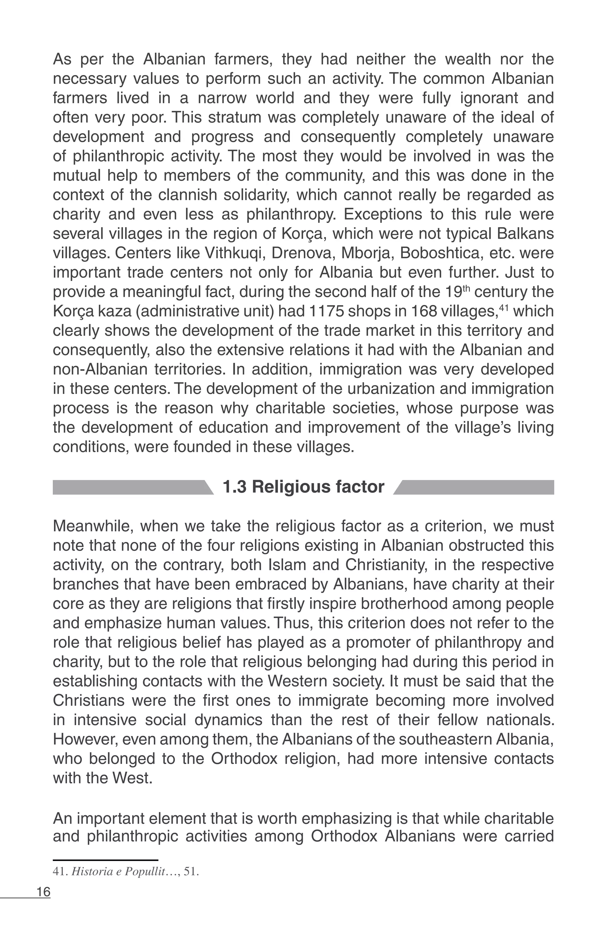 16
As per the Albanian farmers, they had neither the wealth nor the
necessary values to perform such an activity. The common Albanian
farmers lived in a narrow world and they were fully ignorant and
often very poor. This stratum was completely unaware of the ideal of
development and progress and consequently completely unaware
of philanthropic activity. The most they would be involved in was the
mutual help to members of the community, and this was done in the
context of the clannish solidarity, which cannot really be regarded as
charity and even less as philanthropy. Exceptions to this rule were
several villages in the region of Korça, which were not typical Balkans
villages. Centers like Vithkuqi, Drenova, Mborja, Boboshtica, etc. were
important trade centers not only for Albania but even further. Just to
provide a meaningful fact, during the second half of the 19th
century the
Korça kaza (administrative unit) had 1175 shops in 168 villages,41
which
clearly shows the development of the trade market in this territory and
consequently, also the extensive relations it had with the Albanian and
non-Albanian territories. In addition, immigration was very developed
in these centers. The development of the urbanization and immigration
process is the reason why charitable societies, whose purpose was
the development of education and improvement of the village’s living
conditions, were founded in these villages.
1.3 Religious factor
Meanwhile, when we take the religious factor as a criterion, we must
note that none of the four religions existing in Albanian obstructed this
activity, on the contrary, both Islam and Christianity, in the respective
branches that have been embraced by Albanians, have charity at their
core as they are religions that firstly inspire brotherhood among people
and emphasize human values. Thus, this criterion does not refer to the
role that religious belief has played as a promoter of philanthropy and
charity, but to the role that religious belonging had during this period in
establishing contacts with the Western society. It must be said that the
Christians were the first ones to immigrate becoming more involved
in intensive social dynamics than the rest of their fellow nationals.
However, even among them, the Albanians of the southeastern Albania,
who belonged to the Orthodox religion, had more intensive contacts
with the West.
An important element that is worth emphasizing is that while charitable
and philanthropic activities among Orthodox Albanians were carried
41. Historia e Popullit…, 51.
 