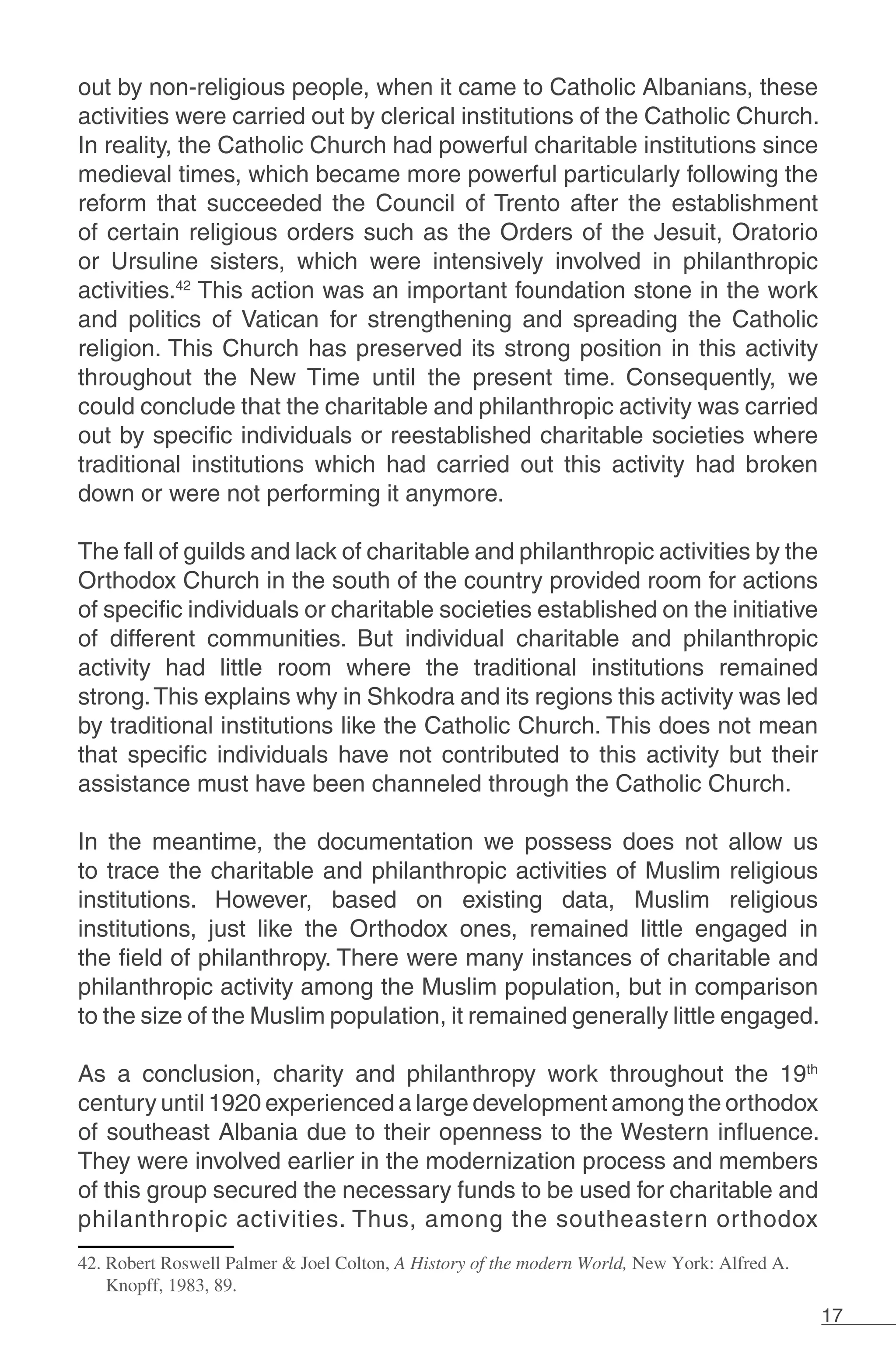 17
out by non-religious people, when it came to Catholic Albanians, these
activities were carried out by clerical institutions of the Catholic Church.
In reality, the Catholic Church had powerful charitable institutions since
medieval times, which became more powerful particularly following the
reform that succeeded the Council of Trento after the establishment
of certain religious orders such as the Orders of the Jesuit, Oratorio
or Ursuline sisters, which were intensively involved in philanthropic
activities.42
This action was an important foundation stone in the work
and politics of Vatican for strengthening and spreading the Catholic
religion. This Church has preserved its strong position in this activity
throughout the New Time until the present time. Consequently, we
could conclude that the charitable and philanthropic activity was carried
out by specific individuals or reestablished charitable societies where
traditional institutions which had carried out this activity had broken
down or were not performing it anymore.
The fall of guilds and lack of charitable and philanthropic activities by the
Orthodox Church in the south of the country provided room for actions
of specific individuals or charitable societies established on the initiative
of different communities. But individual charitable and philanthropic
activity had little room where the traditional institutions remained
strong.This explains why in Shkodra and its regions this activity was led
by traditional institutions like the Catholic Church. This does not mean
that specific individuals have not contributed to this activity but their
assistance must have been channeled through the Catholic Church.
In the meantime, the documentation we possess does not allow us
to trace the charitable and philanthropic activities of Muslim religious
institutions. However, based on existing data, Muslim religious
institutions, just like the Orthodox ones, remained little engaged in
the field of philanthropy. There were many instances of charitable and
philanthropic activity among the Muslim population, but in comparison
to the size of the Muslim population, it remained generally little engaged.
As a conclusion, charity and philanthropy work throughout the 19th
century until 1920 experienced a large development among the orthodox
of southeast Albania due to their openness to the Western influence.
They were involved earlier in the modernization process and members
of this group secured the necessary funds to be used for charitable and
philanthropic activities. Thus, among the southeastern orthodox
42. Robert Roswell Palmer & Joel Colton, A History of the modern World, New York: Alfred A.
Knopff, 1983, 89.
 
