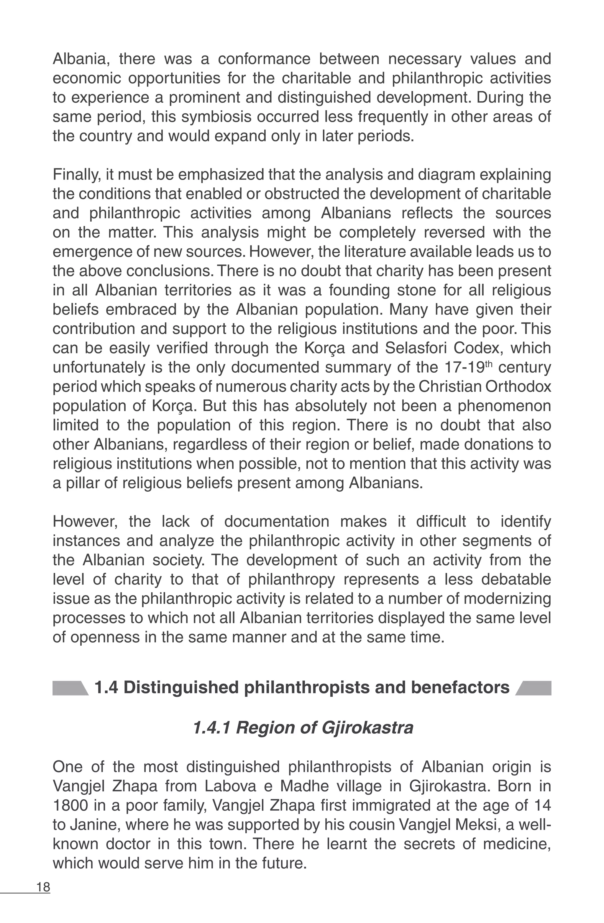 18
Albania, there was a conformance between necessary values and
economic opportunities for the charitable and philanthropic activities
to experience a prominent and distinguished development. During the
same period, this symbiosis occurred less frequently in other areas of
the country and would expand only in later periods.
Finally, it must be emphasized that the analysis and diagram explaining
the conditions that enabled or obstructed the development of charitable
and philanthropic activities among Albanians reflects the sources
on the matter. This analysis might be completely reversed with the
emergence of new sources. However, the literature available leads us to
the above conclusions. There is no doubt that charity has been present
in all Albanian territories as it was a founding stone for all religious
beliefs embraced by the Albanian population. Many have given their
contribution and support to the religious institutions and the poor. This
can be easily verified through the Korça and Selasfori Codex, which
unfortunately is the only documented summary of the 17-19th
century
period which speaks of numerous charity acts by the Christian Orthodox
population of Korça. But this has absolutely not been a phenomenon
limited to the population of this region. There is no doubt that also
other Albanians, regardless of their region or belief, made donations to
religious institutions when possible, not to mention that this activity was
a pillar of religious beliefs present among Albanians.
However, the lack of documentation makes it difficult to identify
instances and analyze the philanthropic activity in other segments of
the Albanian society. The development of such an activity from the
level of charity to that of philanthropy represents a less debatable
issue as the philanthropic activity is related to a number of modernizing
processes to which not all Albanian territories displayed the same level
of openness in the same manner and at the same time.
1.4 Distinguished philanthropists and benefactors
1.4.1 Region of Gjirokastra
One of the most distinguished philanthropists of Albanian origin is
Vangjel Zhapa from Labova e Madhe village in Gjirokastra. Born in
1800 in a poor family, Vangjel Zhapa first immigrated at the age of 14
to Janine, where he was supported by his cousin Vangjel Meksi, a well-
known doctor in this town. There he learnt the secrets of medicine,
which would serve him in the future.
 