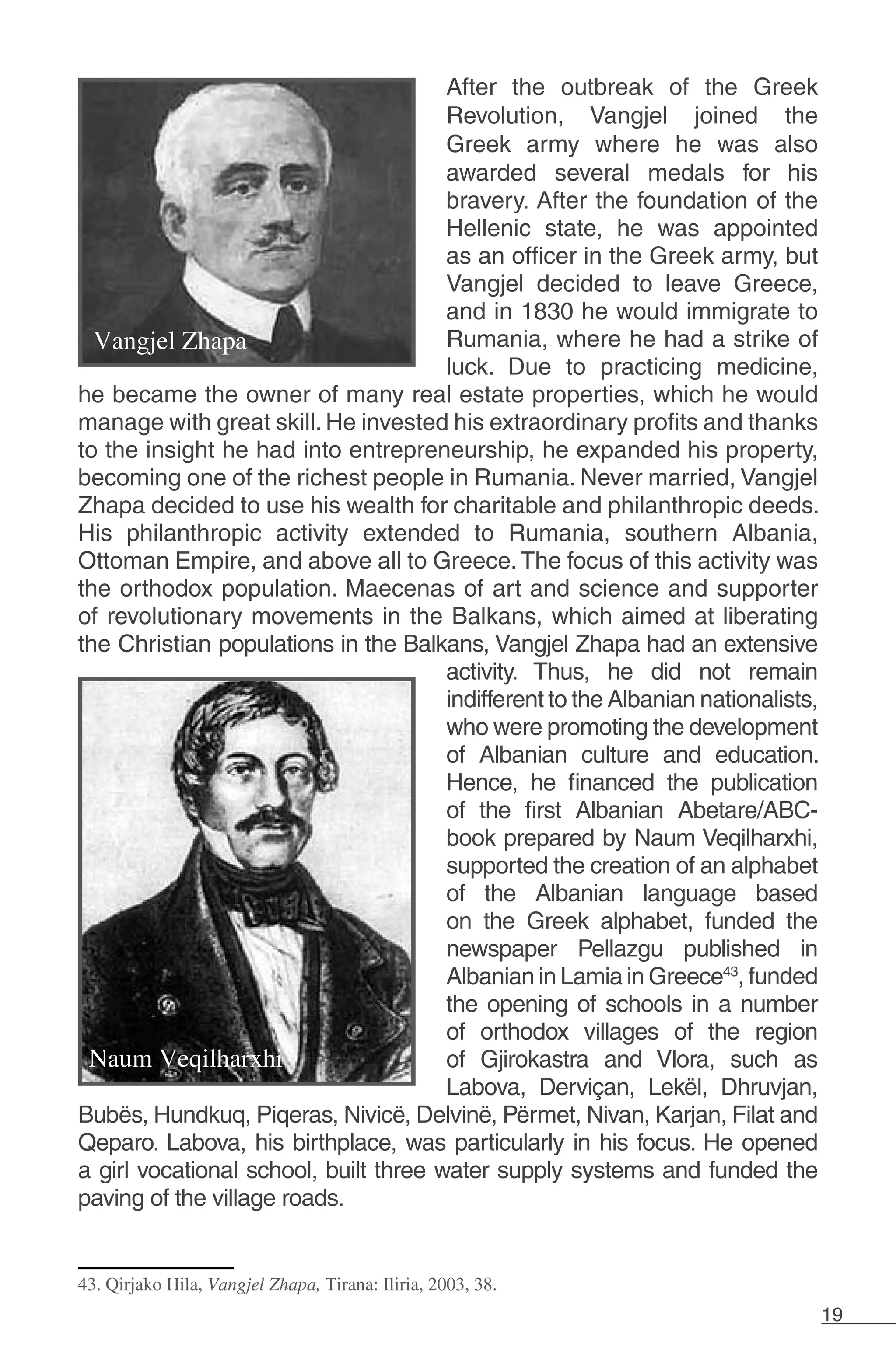 19
After the outbreak of the Greek
Revolution, Vangjel joined the
Greek army where he was also
awarded several medals for his
bravery. After the foundation of the
Hellenic state, he was appointed
as an officer in the Greek army, but
Vangjel decided to leave Greece,
and in 1830 he would immigrate to
Rumania, where he had a strike of
luck. Due to practicing medicine,
he became the owner of many real estate properties, which he would
manage with great skill. He invested his extraordinary profits and thanks
to the insight he had into entrepreneurship, he expanded his property,
becoming one of the richest people in Rumania. Never married, Vangjel
Zhapa decided to use his wealth for charitable and philanthropic deeds.
His philanthropic activity extended to Rumania, southern Albania,
Ottoman Empire, and above all to Greece.The focus of this activity was
the orthodox population. Maecenas of art and science and supporter
of revolutionary movements in the Balkans, which aimed at liberating
the Christian populations in the Balkans, Vangjel Zhapa had an extensive
activity. Thus, he did not remain
indifferent to the Albanian nationalists,
who were promoting the development
of Albanian culture and education.
Hence, he financed the publication
of the first Albanian Abetare/ABC-
book prepared by Naum Veqilharxhi,
supported the creation of an alphabet
of the Albanian language based
on the Greek alphabet, funded the
newspaper Pellazgu published in
Albanian in Lamia in Greece43
, funded
the opening of schools in a number
of orthodox villages of the region
of Gjirokastra and Vlora, such as
Labova, Derviçan, Lekël, Dhruvjan,
Bubës, Hundkuq, Piqeras, Nivicë, Delvinë, Përmet, Nivan, Karjan, Filat and
Qeparo. Labova, his birthplace, was particularly in his focus. He opened
a girl vocational school, built three water supply systems and funded the
paving of the village roads.
43. Qirjako Hila, Vangjel Zhapa, Tirana: Iliria, 2003, 38.
 