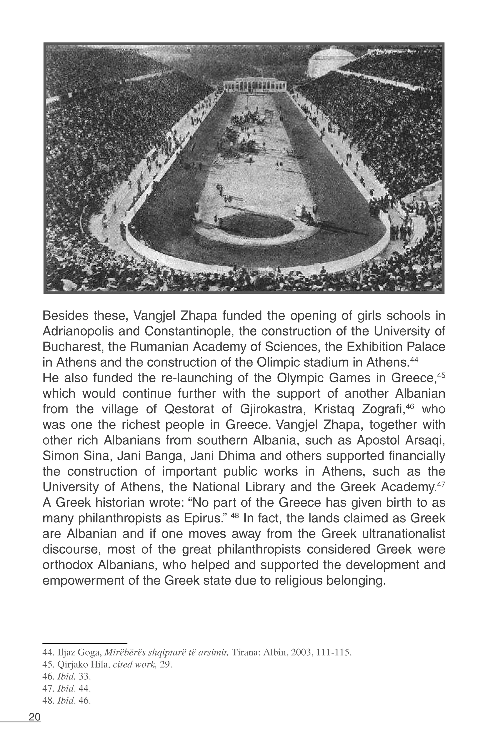 20
Besides these, Vangjel Zhapa funded the opening of girls schools in
Adrianopolis and Constantinople, the construction of the University of
Bucharest, the Rumanian Academy of Sciences, the Exhibition Palace
in Athens and the construction of the Olimpic stadium in Athens.44
He also funded the re-launching of the Olympic Games in Greece,45
which would continue further with the support of another Albanian
from the village of Qestorat of Gjirokastra, Kristaq Zografi,46
who
was one the richest people in Greece. Vangjel Zhapa, together with
other rich Albanians from southern Albania, such as Apostol Arsaqi,
Simon Sina, Jani Banga, Jani Dhima and others supported financially
the construction of important public works in Athens, such as the
University of Athens, the National Library and the Greek Academy.47
A Greek historian wrote: “No part of the Greece has given birth to as
many philanthropists as Epirus.” 48
In fact, the lands claimed as Greek
are Albanian and if one moves away from the Greek ultranationalist
discourse, most of the great philanthropists considered Greek were
orthodox Albanians, who helped and supported the development and
empowerment of the Greek state due to religious belonging.
44. Iljaz Goga, Mirëbërës shqiptarë të arsimit, Tirana: Albin, 2003, 111-115.
45. Qirjako Hila, cited work, 29.
46. Ibid. 33.
47. Ibid. 44.
48. Ibid. 46.
 