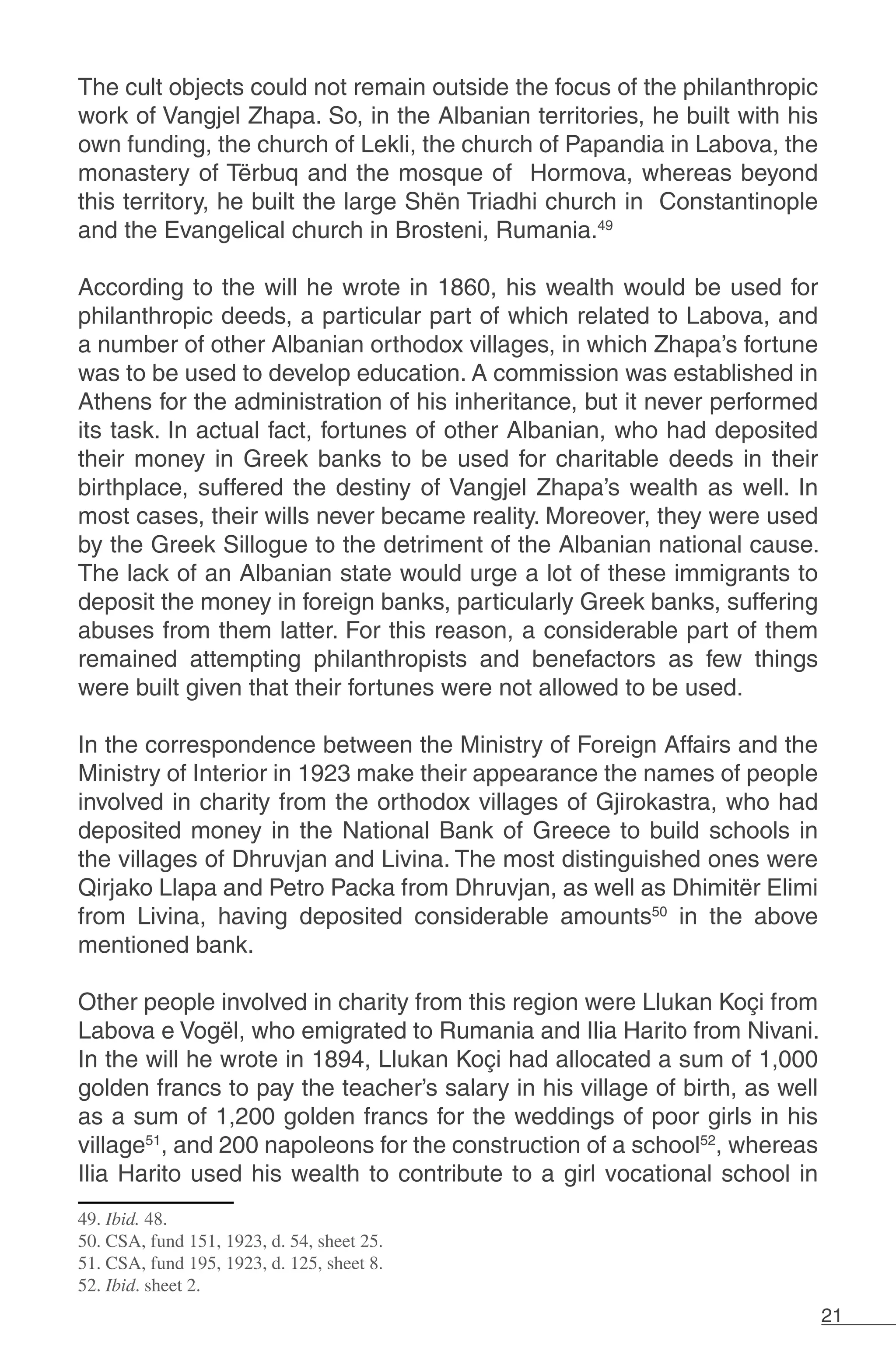 21
The cult objects could not remain outside the focus of the philanthropic
work of Vangjel Zhapa. So, in the Albanian territories, he built with his
own funding, the church of Lekli, the church of Papandia in Labova, the
monastery of Tërbuq and the mosque of Hormova, whereas beyond
this territory, he built the large Shën Triadhi church in Constantinople
and the Evangelical church in Brosteni, Rumania.49
According to the will he wrote in 1860, his wealth would be used for
philanthropic deeds, a particular part of which related to Labova, and
a number of other Albanian orthodox villages, in which Zhapa’s fortune
was to be used to develop education. A commission was established in
Athens for the administration of his inheritance, but it never performed
its task. In actual fact, fortunes of other Albanian, who had deposited
their money in Greek banks to be used for charitable deeds in their
birthplace, suffered the destiny of Vangjel Zhapa’s wealth as well. In
most cases, their wills never became reality. Moreover, they were used
by the Greek Sillogue to the detriment of the Albanian national cause.
The lack of an Albanian state would urge a lot of these immigrants to
deposit the money in foreign banks, particularly Greek banks, suffering
abuses from them latter. For this reason, a considerable part of them
remained attempting philanthropists and benefactors as few things
were built given that their fortunes were not allowed to be used.
In the correspondence between the Ministry of Foreign Affairs and the
Ministry of Interior in 1923 make their appearance the names of people
involved in charity from the orthodox villages of Gjirokastra, who had
deposited money in the National Bank of Greece to build schools in
the villages of Dhruvjan and Livina. The most distinguished ones were
Qirjako Llapa and Petro Packa from Dhruvjan, as well as Dhimitër Elimi
from Livina, having deposited considerable amounts50
in the above
mentioned bank.
Other people involved in charity from this region were Llukan Koçi from
Labova e Vogël, who emigrated to Rumania and Ilia Harito from Nivani.
In the will he wrote in 1894, Llukan Koçi had allocated a sum of 1,000
golden francs to pay the teacher’s salary in his village of birth, as well
as a sum of 1,200 golden francs for the weddings of poor girls in his
village51
, and 200 napoleons for the construction of a school52
, whereas
Ilia Harito used his wealth to contribute to a girl vocational school in
49. Ibid. 48.
50. CSA, fund 151, 1923, d. 54, sheet 25.
51. CSA, fund 195, 1923, d. 125, sheet 8.
52. Ibid. sheet 2.
 