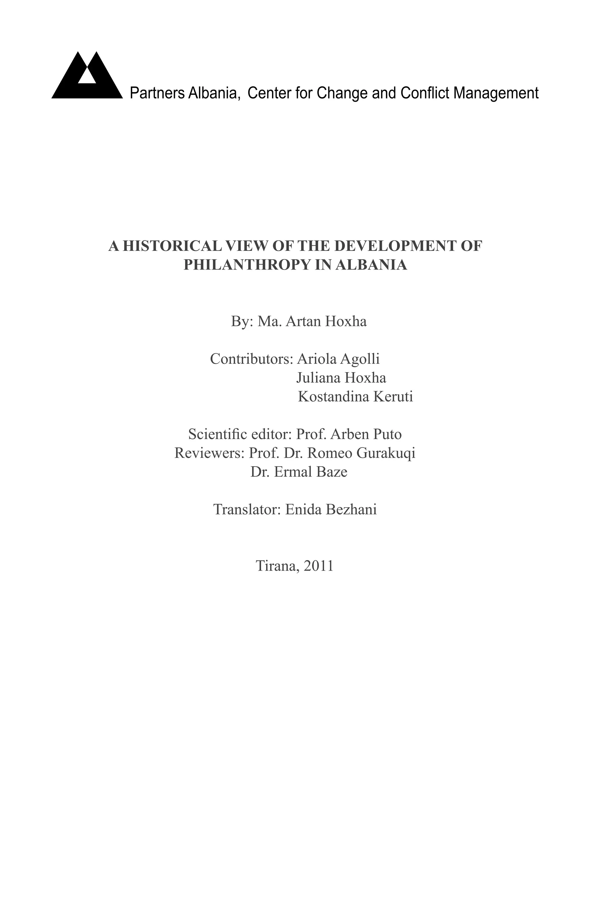 A HISTORICAL VIEW OF THE DEVELOPMENT OF
PHILANTHROPY IN ALBANIA
By: Ma. Artan Hoxha
Contributors: Ariola Agolli
		 Juliana Hoxha
			 Kostandina Keruti
Scientific editor: Prof. Arben Puto
Reviewers: Prof. Dr. Romeo Gurakuqi
Dr. Ermal Baze
Translator: Enida Bezhani
Tirana, 2011
 
