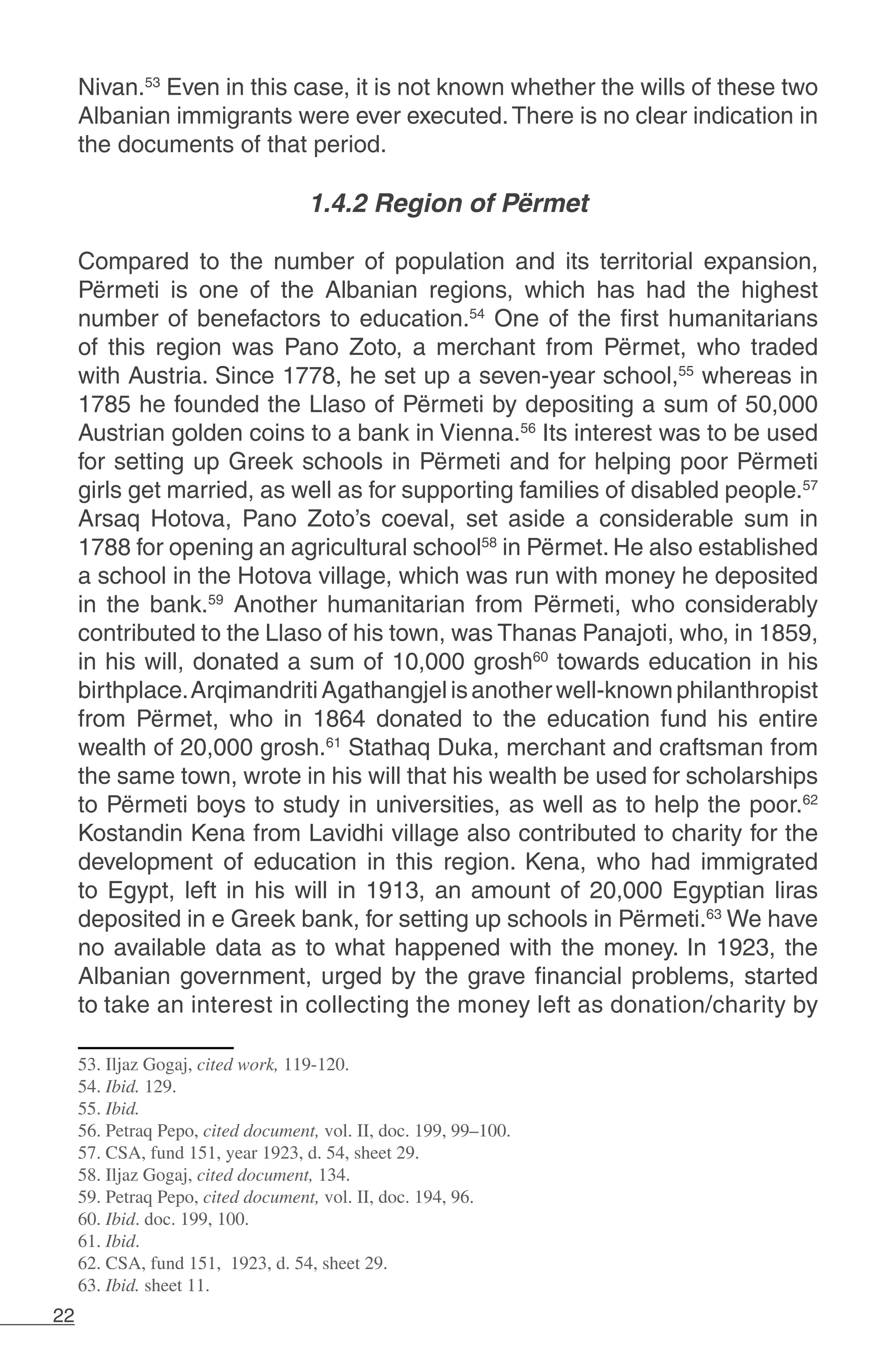 22
Nivan.53
Even in this case, it is not known whether the wills of these two
Albanian immigrants were ever executed.There is no clear indication in
the documents of that period.
			
1.4.2 Region of Përmet
Compared to the number of population and its territorial expansion,
Përmeti is one of the Albanian regions, which has had the highest
number of benefactors to education.54
One of the first humanitarians
of this region was Pano Zoto, a merchant from Përmet, who traded
with Austria. Since 1778, he set up a seven-year school,55
whereas in
1785 he founded the Llaso of Përmeti by depositing a sum of 50,000
Austrian golden coins to a bank in Vienna.56
Its interest was to be used
for setting up Greek schools in Përmeti and for helping poor Përmeti
girls get married, as well as for supporting families of disabled people.57
Arsaq Hotova, Pano Zoto’s coeval, set aside a considerable sum in
1788 for opening an agricultural school58
in Përmet. He also established
a school in the Hotova village, which was run with money he deposited
in the bank.59
Another humanitarian from Përmeti, who considerably
contributed to the Llaso of his town, was Thanas Panajoti, who, in 1859,
in his will, donated a sum of 10,000 grosh60
towards education in his
birthplace.ArqimandritiAgathangjelisanotherwell-knownphilanthropist
from Përmet, who in 1864 donated to the education fund his entire
wealth of 20,000 grosh.61
Stathaq Duka, merchant and craftsman from
the same town, wrote in his will that his wealth be used for scholarships
to Përmeti boys to study in universities, as well as to help the poor.62
Kostandin Kena from Lavidhi village also contributed to charity for the
development of education in this region. Kena, who had immigrated
to Egypt, left in his will in 1913, an amount of 20,000 Egyptian liras
deposited in e Greek bank, for setting up schools in Përmeti.63
We have
no available data as to what happened with the money. In 1923, the
Albanian government, urged by the grave financial problems, started
to take an interest in collecting the money left as donation/charity by
53. Iljaz Gogaj, cited work, 119-120.
54. Ibid. 129.
55. Ibid.
56. Petraq Pepo, cited document, vol. II, doc. 199, 99–100.
57. CSA, fund 151, year 1923, d. 54, sheet 29.
58. Iljaz Gogaj, cited document, 134.
59. Petraq Pepo, cited document, vol. II, doc. 194, 96.
60. Ibid. doc. 199, 100.
61. Ibid.
62. CSA, fund 151, 1923, d. 54, sheet 29.
63. Ibid. sheet 11.
 