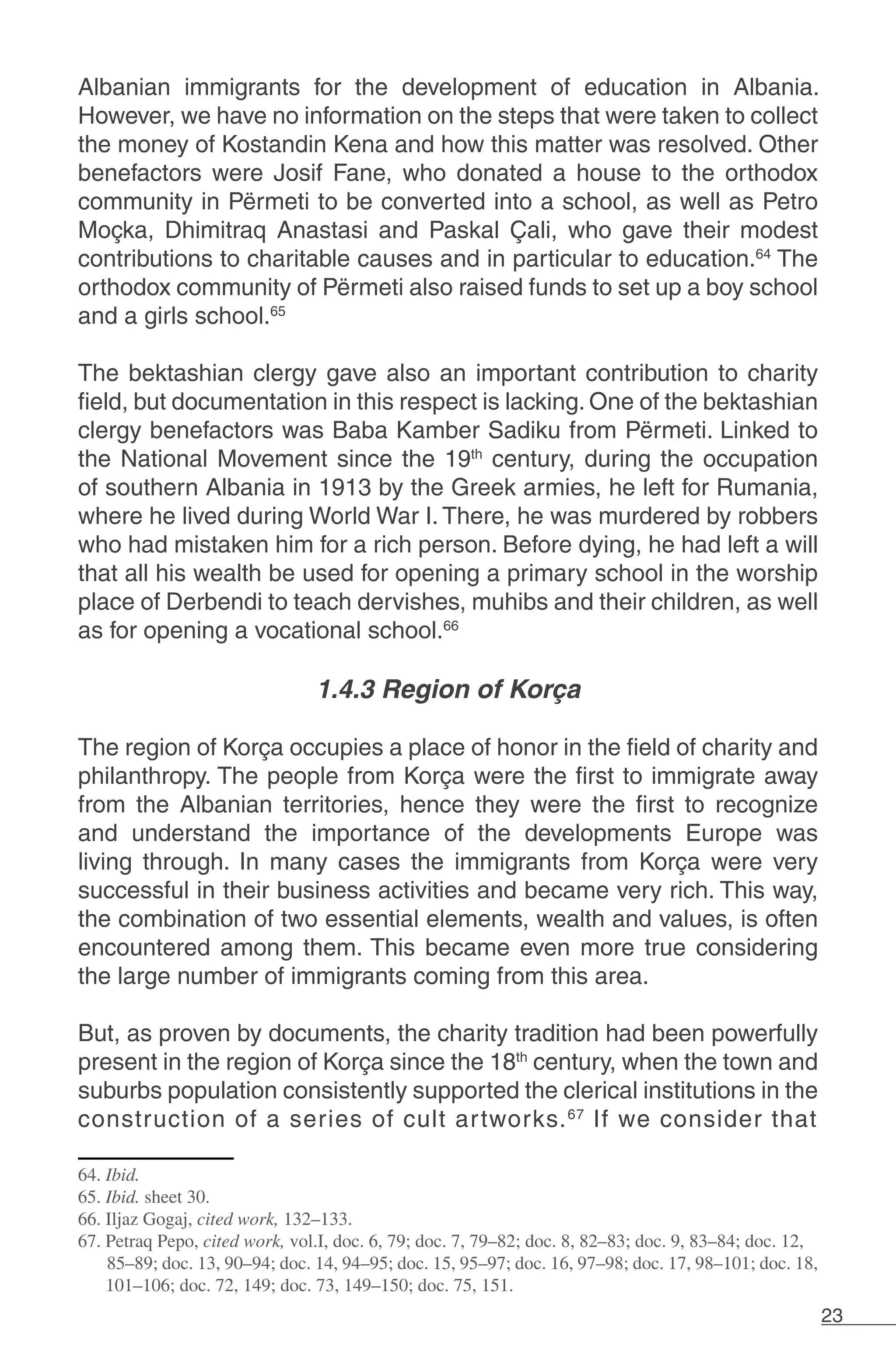 23
Albanian immigrants for the development of education in Albania.
However, we have no information on the steps that were taken to collect
the money of Kostandin Kena and how this matter was resolved. Other
benefactors were Josif Fane, who donated a house to the orthodox
community in Përmeti to be converted into a school, as well as Petro
Moçka, Dhimitraq Anastasi and Paskal Çali, who gave their modest
contributions to charitable causes and in particular to education.64
The
orthodox community of Përmeti also raised funds to set up a boy school
and a girls school.65
The bektashian clergy gave also an important contribution to charity
field, but documentation in this respect is lacking. One of the bektashian
clergy benefactors was Baba Kamber Sadiku from Përmeti. Linked to
the National Movement since the 19th
century, during the occupation
of southern Albania in 1913 by the Greek armies, he left for Rumania,
where he lived during World War I. There, he was murdered by robbers
who had mistaken him for a rich person. Before dying, he had left a will
that all his wealth be used for opening a primary school in the worship
place of Derbendi to teach dervishes, muhibs and their children, as well
as for opening a vocational school.66
1.4.3 Region of Korça
The region of Korça occupies a place of honor in the field of charity and
philanthropy. The people from Korça were the first to immigrate away
from the Albanian territories, hence they were the first to recognize
and understand the importance of the developments Europe was
living through. In many cases the immigrants from Korça were very
successful in their business activities and became very rich. This way,
the combination of two essential elements, wealth and values, is often
encountered among them. This became even more true considering
the large number of immigrants coming from this area. 	
But, as proven by documents, the charity tradition had been powerfully
present in the region of Korça since the 18th
century, when the town and
suburbs population consistently supported the clerical institutions in the
construction of a series of cult artworks.67
If we consider that
64. Ibid.
65. Ibid. sheet 30.
66. Iljaz Gogaj, cited work, 132–133.
67. Petraq Pepo, cited work, vol.I, doc. 6, 79; doc. 7, 79–82; doc. 8, 82–83; doc. 9, 83–84; doc. 12,
85–89; doc. 13, 90–94; doc. 14, 94–95; doc. 15, 95–97; doc. 16, 97–98; doc. 17, 98–101; doc. 18,
101–106; doc. 72, 149; doc. 73, 149–150; doc. 75, 151.
 