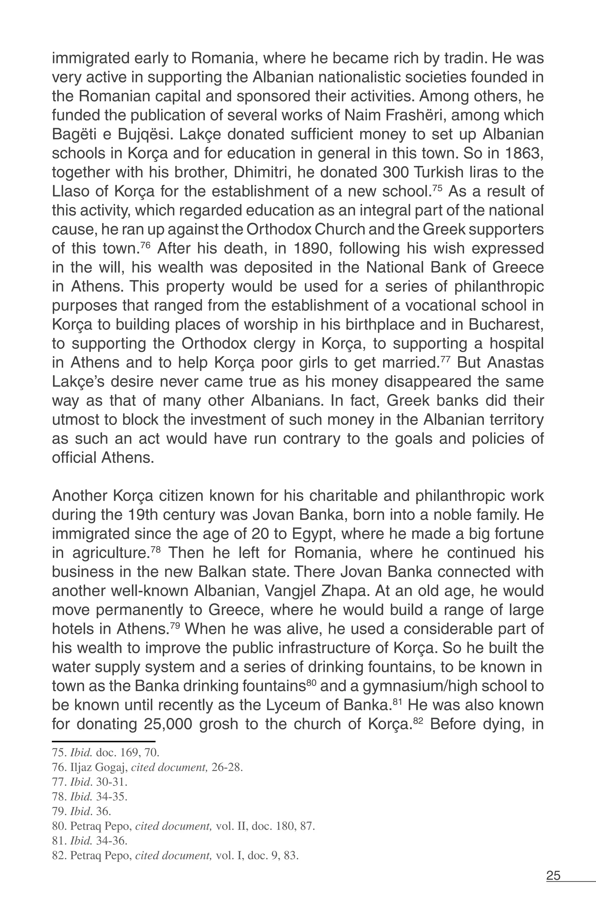 25
immigrated early to Romania, where he became rich by tradin. He was
very active in supporting the Albanian nationalistic societies founded in
the Romanian capital and sponsored their activities. Among others, he
funded the publication of several works of Naim Frashëri, among which
Bagëti e Bujqësi. Lakçe donated sufficient money to set up Albanian
schools in Korça and for education in general in this town. So in 1863,
together with his brother, Dhimitri, he donated 300 Turkish liras to the
Llaso of Korça for the establishment of a new school.75
As a result of
this activity, which regarded education as an integral part of the national
cause, he ran up against the Orthodox Church and the Greek supporters
of this town.76
After his death, in 1890, following his wish expressed
in the will, his wealth was deposited in the National Bank of Greece
in Athens. This property would be used for a series of philanthropic
purposes that ranged from the establishment of a vocational school in
Korça to building places of worship in his birthplace and in Bucharest,
to supporting the Orthodox clergy in Korça, to supporting a hospital
in Athens and to help Korça poor girls to get married.77
But Anastas
Lakçe’s desire never came true as his money disappeared the same
way as that of many other Albanians. In fact, Greek banks did their
utmost to block the investment of such money in the Albanian territory
as such an act would have run contrary to the goals and policies of
official Athens.
	
Another Korça citizen known for his charitable and philanthropic work
during the 19th century was Jovan Banka, born into a noble family. He
immigrated since the age of 20 to Egypt, where he made a big fortune
in agriculture.78
Then he left for Romania, where he continued his
business in the new Balkan state. There Jovan Banka connected with
another well-known Albanian, Vangjel Zhapa. At an old age, he would
move permanently to Greece, where he would build a range of large
hotels in Athens.79
When he was alive, he used a considerable part of
his wealth to improve the public infrastructure of Korça. So he built the
water supply system and a series of drinking fountains, to be known in
town as the Banka drinking fountains80
and a gymnasium/high school to
be known until recently as the Lyceum of Banka.81
He was also known
for donating 25,000 grosh to the church of Korça.82
Before dying, in
75. Ibid. doc. 169, 70.
76. Iljaz Gogaj, cited document, 26-28.
77. Ibid. 30-31.
78. Ibid. 34-35.
79. Ibid. 36.
80. Petraq Pepo, cited document, vol. II, doc. 180, 87.
81. Ibid. 34-36.
82. Petraq Pepo, cited document, vol. I, doc. 9, 83.
 