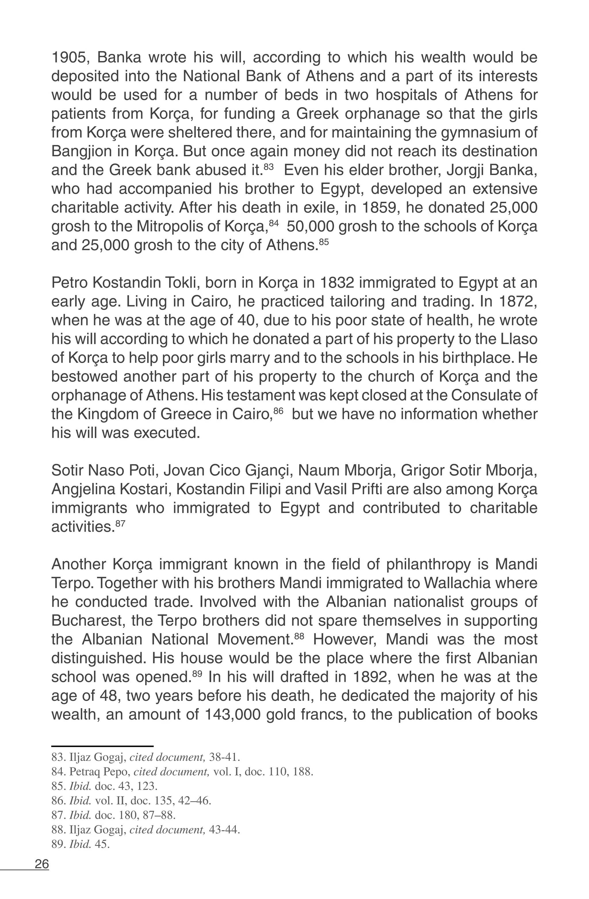 26
1905, Banka wrote his will, according to which his wealth would be
deposited into the National Bank of Athens and a part of its interests
would be used for a number of beds in two hospitals of Athens for
patients from Korça, for funding a Greek orphanage so that the girls
from Korça were sheltered there, and for maintaining the gymnasium of
Bangjion in Korça. But once again money did not reach its destination
and the Greek bank abused it.83
Even his elder brother, Jorgji Banka,
who had accompanied his brother to Egypt, developed an extensive
charitable activity. After his death in exile, in 1859, he donated 25,000
grosh to the Mitropolis of Korça,84
50,000 grosh to the schools of Korça
and 25,000 grosh to the city of Athens.85
	
Petro Kostandin Tokli, born in Korça in 1832 immigrated to Egypt at an
early age. Living in Cairo, he practiced tailoring and trading. In 1872,
when he was at the age of 40, due to his poor state of health, he wrote
his will according to which he donated a part of his property to the Llaso
of Korça to help poor girls marry and to the schools in his birthplace. He
bestowed another part of his property to the church of Korça and the
orphanage of Athens.His testament was kept closed at the Consulate of
the Kingdom of Greece in Cairo,86
but we have no information whether
his will was executed.
	
Sotir Naso Poti, Jovan Cico Gjançi, Naum Mborja, Grigor Sotir Mborja,
Angjelina Kostari, Kostandin Filipi and Vasil Prifti are also among Korça
immigrants who immigrated to Egypt and contributed to charitable
activities.87
	
Another Korça immigrant known in the field of philanthropy is Mandi
Terpo. Together with his brothers Mandi immigrated to Wallachia where
he conducted trade. Involved with the Albanian nationalist groups of
Bucharest, the Terpo brothers did not spare themselves in supporting
the Albanian National Movement.88
However, Mandi was the most
distinguished. His house would be the place where the first Albanian
school was opened.89
In his will drafted in 1892, when he was at the
age of 48, two years before his death, he dedicated the majority of his
wealth, an amount of 143,000 gold francs, to the publication of books
83. Iljaz Gogaj, cited document, 38-41.
84. Petraq Pepo, cited document, vol. I, doc. 110, 188.
85. Ibid. doc. 43, 123.
86. Ibid. vol. II, doc. 135, 42–46.
87. Ibid. doc. 180, 87–88.
88. Iljaz Gogaj, cited document, 43-44.
89. Ibid. 45.
 