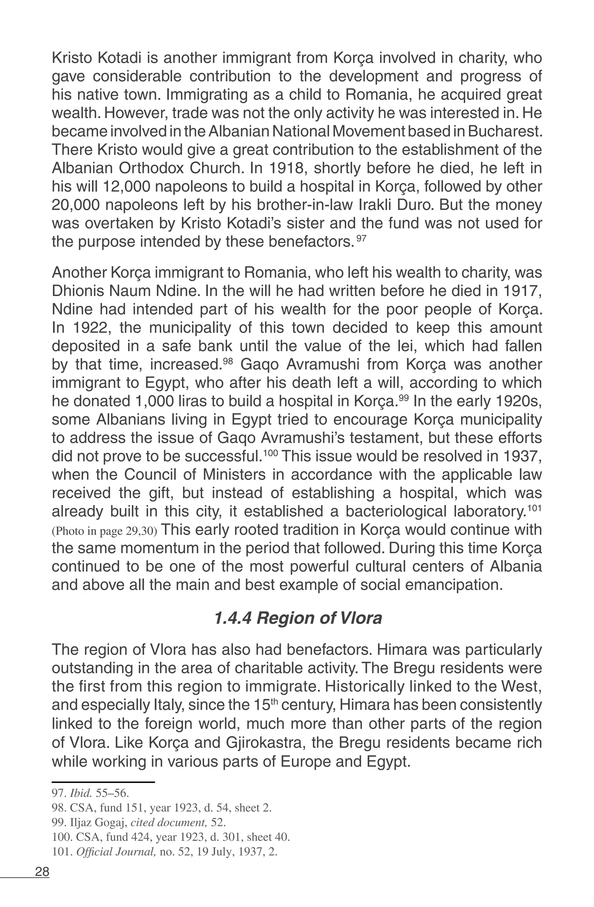 28
Kristo Kotadi is another immigrant from Korça involved in charity, who
gave considerable contribution to the development and progress of
his native town. Immigrating as a child to Romania, he acquired great
wealth. However, trade was not the only activity he was interested in. He
becameinvolvedin theAlbanianNationalMovementbasedinBucharest.
There Kristo would give a great contribution to the establishment of the
Albanian Orthodox Church. In 1918, shortly before he died, he left in
his will 12,000 napoleons to build a hospital in Korça, followed by other
20,000 napoleons left by his brother-in-law Irakli Duro. But the money
was overtaken by Kristo Kotadi’s sister and the fund was not used for
the purpose intended by these benefactors.97
Another Korça immigrant to Romania, who left his wealth to charity, was
Dhionis Naum Ndine. In the will he had written before he died in 1917,
Ndine had intended part of his wealth for the poor people of Korça.
In 1922, the municipality of this town decided to keep this amount
deposited in a safe bank until the value of the lei, which had fallen
by that time, increased.98
Gaqo Avramushi from Korça was another
immigrant to Egypt, who after his death left a will, according to which
he donated 1,000 liras to build a hospital in Korça.99
In the early 1920s,
some Albanians living in Egypt tried to encourage Korça municipality
to address the issue of Gaqo Avramushi’s testament, but these efforts
did not prove to be successful.100
This issue would be resolved in 1937,
when the Council of Ministers in accordance with the applicable law
received the gift, but instead of establishing a hospital, which was
already built in this city, it established a bacteriological laboratory.101
(Photo in page 29,30) This early rooted tradition in Korça would continue with
the same momentum in the period that followed. During this time Korça
continued to be one of the most powerful cultural centers of Albania
and above all the main and best example of social emancipation.
1.4.4 Region of Vlora
The region of Vlora has also had benefactors. Himara was particularly
outstanding in the area of charitable activity. The Bregu residents were
the first from this region to immigrate. Historically linked to the West,
and especially Italy, since the 15th
century, Himara has been consistently
linked to the foreign world, much more than other parts of the region
of Vlora. Like Korça and Gjirokastra, the Bregu residents became rich
while working in various parts of Europe and Egypt.
97. Ibid. 55–56.
98. CSA, fund 151, year 1923, d. 54, sheet 2.
99. Iljaz Gogaj, cited document, 52.
100. CSA, fund 424, year 1923, d. 301, sheet 40.
101. Official Journal, no. 52, 19 July, 1937, 2.
 