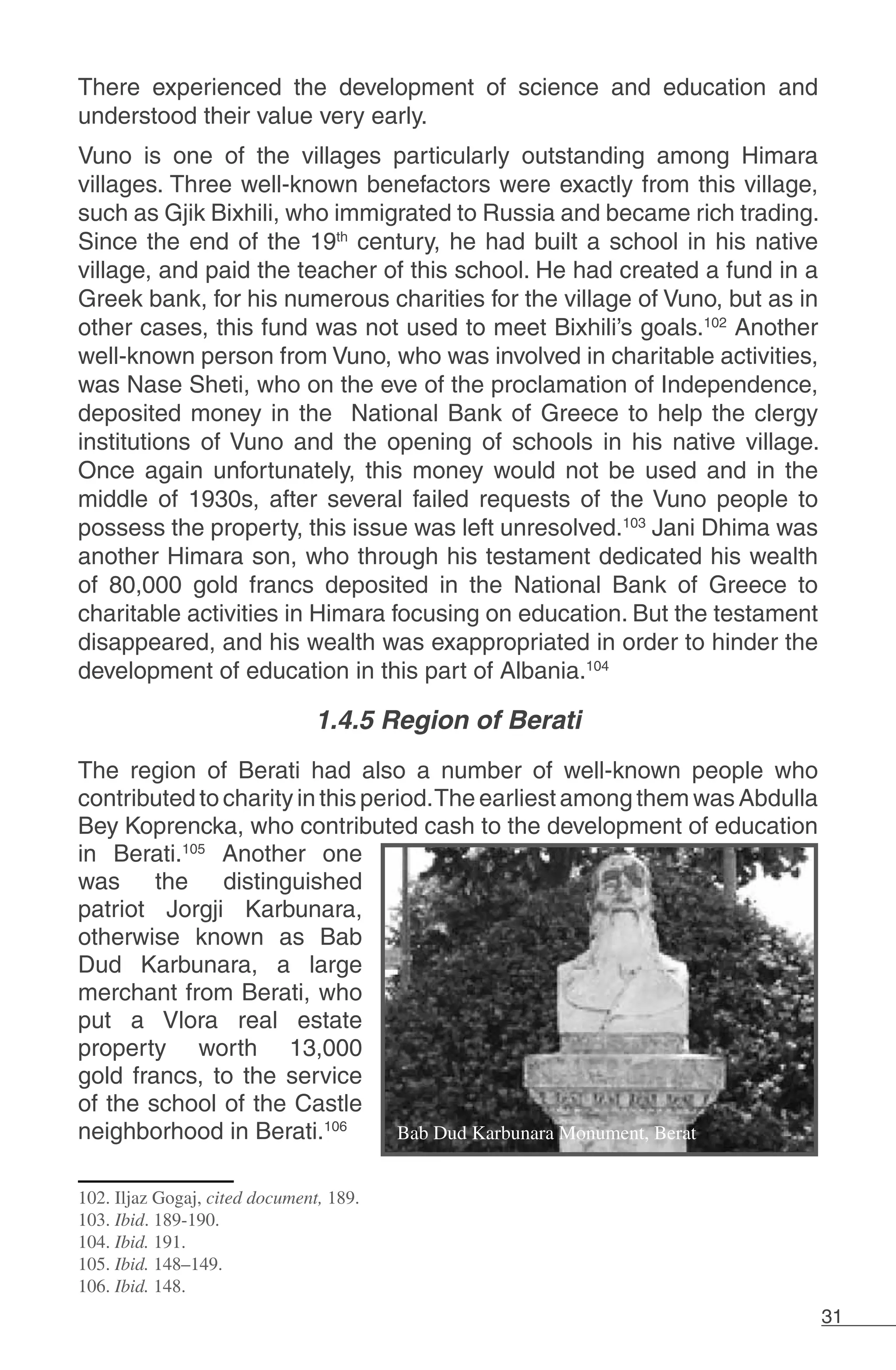 31
There experienced the development of science and education and
understood their value very early.
Vuno is one of the villages particularly outstanding among Himara
villages. Three well-known benefactors were exactly from this village,
such as Gjik Bixhili, who immigrated to Russia and became rich trading.
Since the end of the 19th
century, he had built a school in his native
village, and paid the teacher of this school. He had created a fund in a
Greek bank, for his numerous charities for the village of Vuno, but as in
other cases, this fund was not used to meet Bixhili’s goals.102
Another
well-known person from Vuno, who was involved in charitable activities,
was Nase Sheti, who on the eve of the proclamation of Independence,
deposited money in the National Bank of Greece to help the clergy
institutions of Vuno and the opening of schools in his native village.
Once again unfortunately, this money would not be used and in the
middle of 1930s, after several failed requests of the Vuno people to
possess the property, this issue was left unresolved.103
Jani Dhima was
another Himara son, who through his testament dedicated his wealth
of 80,000 gold francs deposited in the National Bank of Greece to
charitable activities in Himara focusing on education. But the testament
disappeared, and his wealth was exappropriated in order to hinder the
development of education in this part of Albania.104
1.4.5 Region of Berati
The region of Berati had also a number of well-known people who
contributed to charity in this period.The earliest among them was Abdulla
Bey Koprencka, who contributed cash to the development of education
in Berati.105
Another one
was the distinguished
patriot Jorgji Karbunara,
otherwise known as Bab
Dud Karbunara, a large
merchant from Berati, who
put a Vlora real estate
property worth 13,000
gold francs, to the service
of the school of the Castle
neighborhood in Berati.106
102. Iljaz Gogaj, cited document, 189.
103. Ibid. 189-190.
104. Ibid. 191.
105. Ibid. 148–149.
106. Ibid. 148.
 