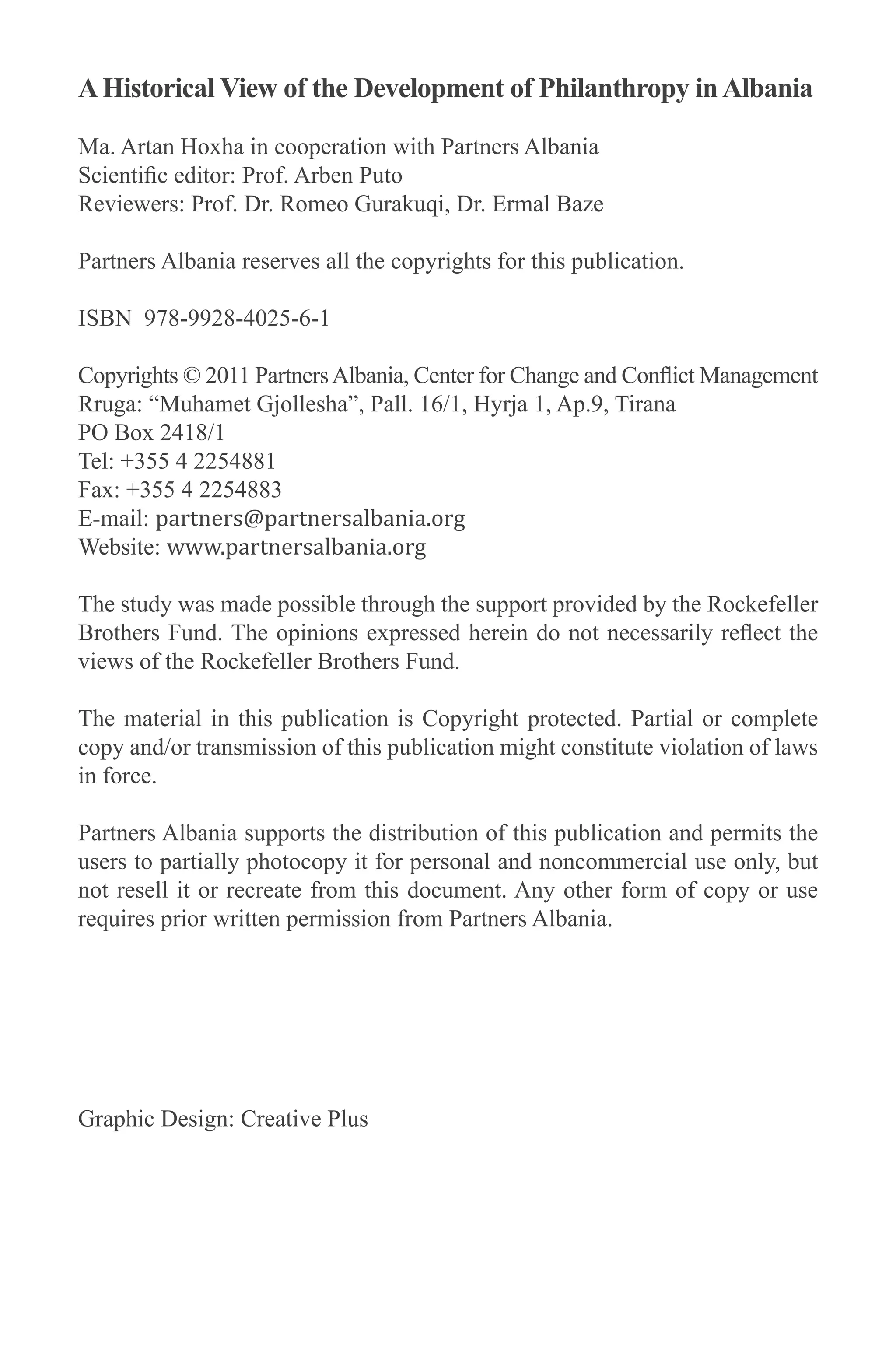 AHistorical View of the Development of Philanthropy inAlbania
Ma. Artan Hoxha in cooperation with Partners Albania
Scientific editor: Prof. Arben Puto
Reviewers: Prof. Dr. Romeo Gurakuqi, Dr. Ermal Baze
Partners Albania reserves all the copyrights for this publication.
ISBN 978-9928-4025-6-1
Copyrights © 2011 PartnersAlbania, Center for Change and Conflict Management
Rruga: “Muhamet Gjollesha”, Pall. 16/1, Hyrja 1, Ap.9, Tirana
PO Box 2418/1
Tel: +355 4 2254881
Fax: +355 4 2254883
E-mail: partners@partnersalbania.org
Website: www.partnersalbania.org
The study was made possible through the support provided by the Rockefeller
Brothers Fund. The opinions expressed herein do not necessarily reflect the
views of the Rockefeller Brothers Fund.
The material in this publication is Copyright protected. Partial or complete
copy and/or transmission of this publication might constitute violation of laws
in force.
Partners Albania supports the distribution of this publication and permits the
users to partially photocopy it for personal and noncommercial use only, but
not resell it or recreate from this document. Any other form of copy or use
requires prior written permission from Partners Albania.
Graphic Design: Creative Plus
 