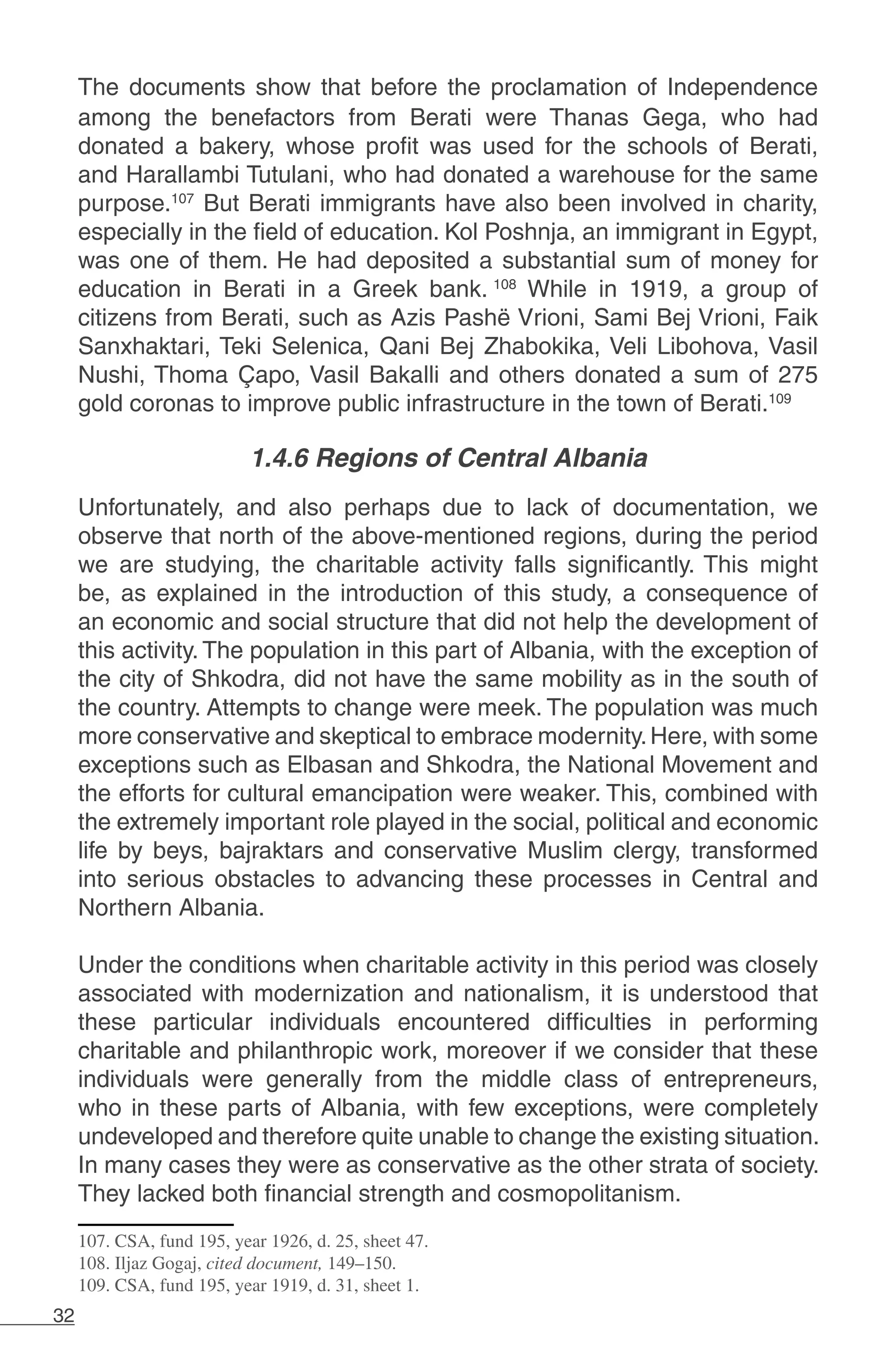 32
The documents show that before the proclamation of Independence
among the benefactors from Berati were Thanas Gega, who had
donated a bakery, whose profit was used for the schools of Berati,
and Harallambi Tutulani, who had donated a warehouse for the same
purpose.107
But Berati immigrants have also been involved in charity,
especially in the field of education. Kol Poshnja, an immigrant in Egypt,
was one of them. He had deposited a substantial sum of money for
education in Berati in a Greek bank. 108
While in 1919, a group of
citizens from Berati, such as Azis Pashë Vrioni, Sami Bej Vrioni, Faik
Sanxhaktari, Teki Selenica, Qani Bej Zhabokika, Veli Libohova, Vasil
Nushi, Thoma Çapo, Vasil Bakalli and others donated a sum of 275
gold coronas to improve public infrastructure in the town of Berati.109
1.4.6 Regions of Central Albania
Unfortunately, and also perhaps due to lack of documentation, we
observe that north of the above-mentioned regions, during the period
we are studying, the charitable activity falls significantly. This might
be, as explained in the introduction of this study, a consequence of
an economic and social structure that did not help the development of
this activity. The population in this part of Albania, with the exception of
the city of Shkodra, did not have the same mobility as in the south of
the country. Attempts to change were meek. The population was much
more conservative and skeptical to embrace modernity.Here, with some
exceptions such as Elbasan and Shkodra, the National Movement and
the efforts for cultural emancipation were weaker. This, combined with
the extremely important role played in the social, political and economic
life by beys, bajraktars and conservative Muslim clergy, transformed
into serious obstacles to advancing these processes in Central and
Northern Albania.
Under the conditions when charitable activity in this period was closely
associated with modernization and nationalism, it is understood that
these particular individuals encountered difficulties in performing
charitable and philanthropic work, moreover if we consider that these
individuals were generally from the middle class of entrepreneurs,
who in these parts of Albania, with few exceptions, were completely
undeveloped and therefore quite unable to change the existing situation.
In many cases they were as conservative as the other strata of society.
They lacked both financial strength and cosmopolitanism.
107. CSA, fund 195, year 1926, d. 25, sheet 47.
108. Iljaz Gogaj, cited document, 149–150.
109. CSA, fund 195, year 1919, d. 31, sheet 1.
 