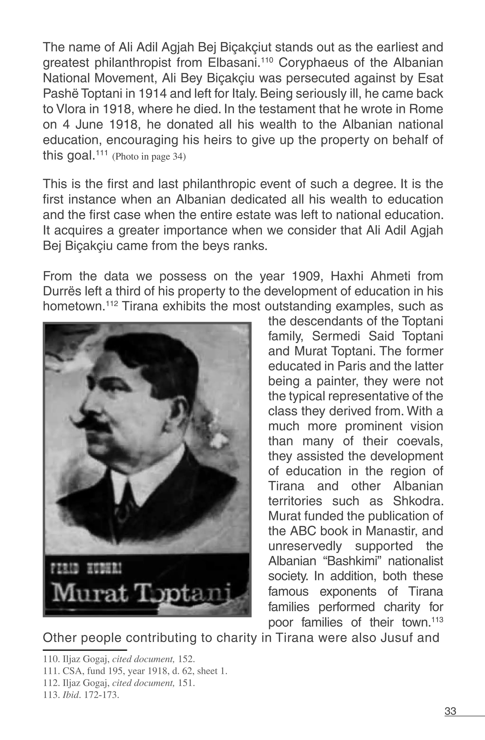 33
The name of Ali Adil Agjah Bej Biçakçiut stands out as the earliest and
greatest philanthropist from Elbasani.110
Coryphaeus of the Albanian
National Movement, Ali Bey Biçakçiu was persecuted against by Esat
Pashë Toptani in 1914 and left for Italy. Being seriously ill, he came back
to Vlora in 1918, where he died. In the testament that he wrote in Rome
on 4 June 1918, he donated all his wealth to the Albanian national
education, encouraging his heirs to give up the property on behalf of
this goal.111
(Photo in page 34)
This is the first and last philanthropic event of such a degree. It is the
first instance when an Albanian dedicated all his wealth to education
and the first case when the entire estate was left to national education.
It acquires a greater importance when we consider that Ali Adil Agjah
Bej Biçakçiu came from the beys ranks.
From the data we possess on the year 1909, Haxhi Ahmeti from
Durrës left a third of his property to the development of education in his
hometown.112
Tirana exhibits the most outstanding examples, such as
the descendants of the Toptani
family, Sermedi Said Toptani
and Murat Toptani. The former
educated in Paris and the latter
being a painter, they were not
the typical representative of the
class they derived from. With a
much more prominent vision
than many of their coevals,
they assisted the development
of education in the region of
Tirana and other Albanian
territories such as Shkodra.
Murat funded the publication of
the ABC book in Manastir, and
unreservedly supported the
Albanian “Bashkimi” nationalist
society. In addition, both these
famous exponents of Tirana
families performed charity for
poor families of their town.113
Other people contributing to charity in Tirana were also Jusuf and
110. Iljaz Gogaj, cited document, 152.
111. CSA, fund 195, year 1918, d. 62, sheet 1.
112. Iljaz Gogaj, cited document, 151.
113. Ibid. 172-173.
 