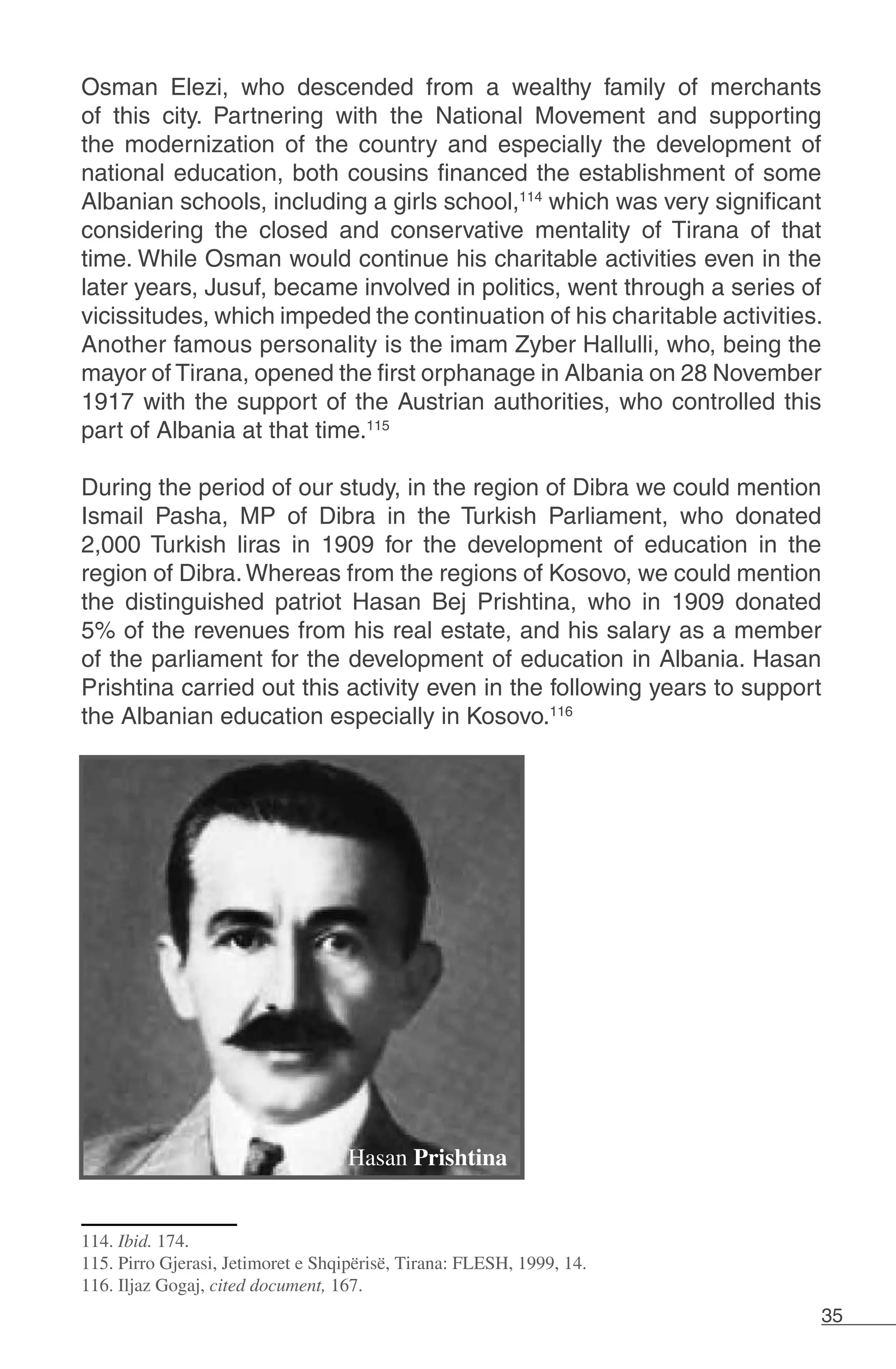 35
Osman Elezi, who descended from a wealthy family of merchants
of this city. Partnering with the National Movement and supporting
the modernization of the country and especially the development of
national education, both cousins ​​financed the establishment of some
Albanian schools, including a girls school,114
which was very significant
considering the closed and conservative mentality of Tirana of that
time. While Osman would continue his charitable activities even in the
later years, Jusuf, became involved in politics, went through a series of
vicissitudes, which impeded the continuation of his charitable activities.
Another famous personality is the imam Zyber Hallulli, who, being the
mayor of Tirana, opened the first orphanage in Albania on 28 November
1917 with the support of the Austrian authorities, who controlled this
part of Albania at that time.115
During the period of our study, in the region of Dibra we could mention
Ismail Pasha, MP of Dibra in the Turkish Parliament, who donated
2,000 Turkish liras in 1909 for the development of education in the
region of Dibra.Whereas from the regions of Kosovo, we could mention
the distinguished patriot Hasan Bej Prishtina, who in 1909 donated
5% of the revenues from his real estate, and his salary as a member
of the parliament for the development of education in Albania. Hasan
Prishtina carried out this activity even in the following years to support
the Albanian education especially in Kosovo.116
114. Ibid. 174.
115. Pirro Gjerasi, Jetimoret e Shqipërisë, Tirana: FLESH, 1999, 14.
116. Iljaz Gogaj, cited document, 167.
Hasan Prishtina
 