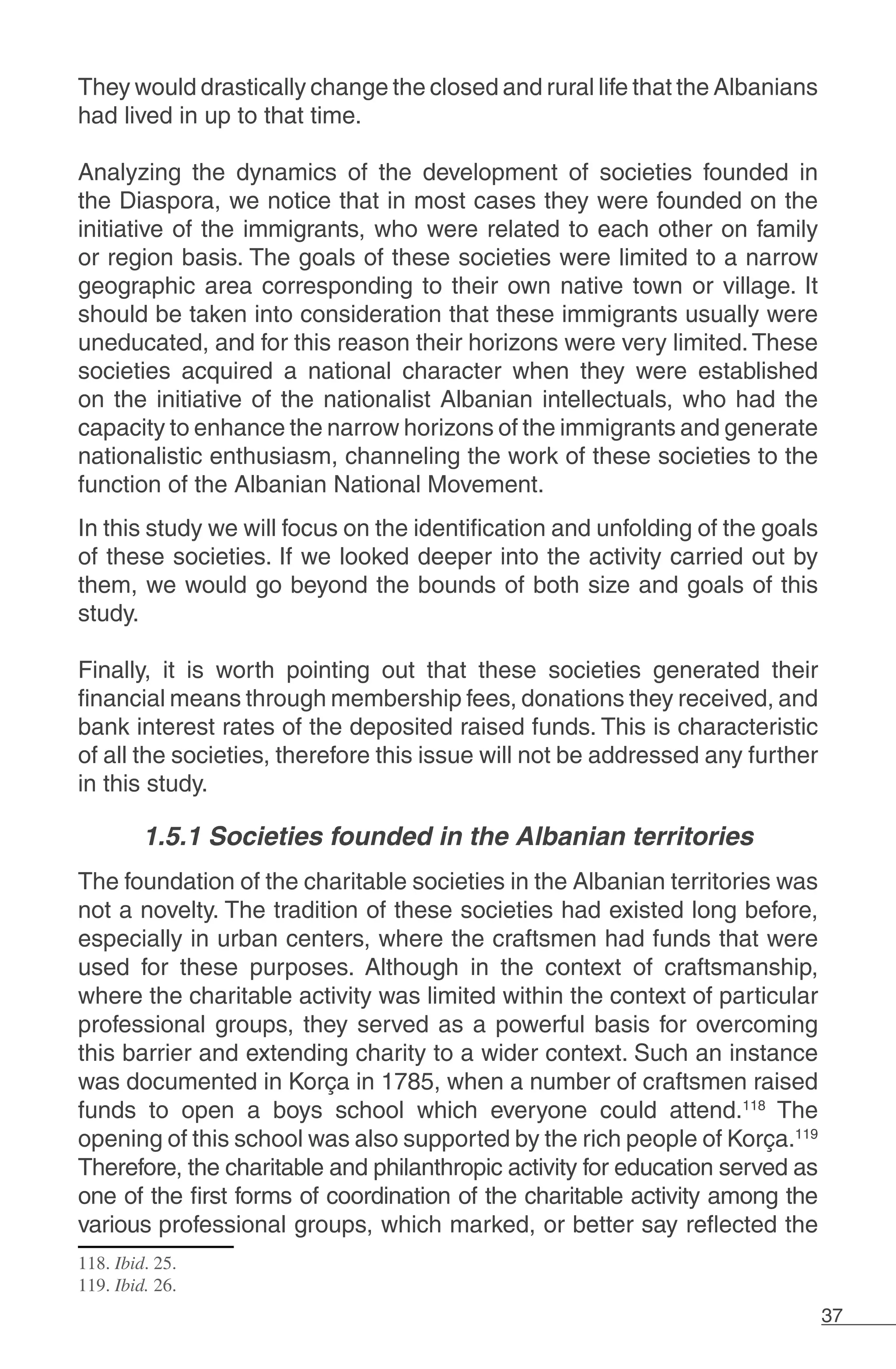 37
They would drastically change the closed and rural life that the Albanians
had lived in up to that time.
Analyzing the dynamics of the development of societies founded in
the Diaspora, we notice that in most cases they were founded on the
initiative of the immigrants, who were related to each other on family
or region basis. The goals of these societies were limited to a narrow
geographic area corresponding to their own native town or village. It
should be taken into consideration that these immigrants usually were
uneducated, and for this reason their horizons were very limited.These
societies acquired a national character when they were established
on the initiative of the nationalist Albanian intellectuals, who had the
capacity to enhance the narrow horizons of the immigrants and generate
nationalistic enthusiasm, channeling the work of these societies to the
function of the Albanian National Movement.
In this study we will focus on the identification and unfolding of the goals
of these societies. If we looked deeper into the activity carried out by
them, we would go beyond the bounds of both size and goals of this
study.
	
Finally, it is worth pointing out that these societies generated their
financial means through membership fees, donations they received, and
bank interest rates of the deposited raised funds. This is characteristic
of all the societies, therefore this issue will not be addressed any further
in this study. 	
1.5.1 Societies founded in the Albanian territories
The foundation of the charitable societies in the Albanian territories was
not a novelty. The tradition of these societies had existed long before,
especially in urban centers, where the craftsmen had funds that were
used for these purposes. Although in the context of craftsmanship,
where the charitable activity was limited within the context of particular
professional groups, they served as a powerful basis for overcoming
this barrier and extending charity to a wider context. Such an instance
was documented in Korça in 1785, when a number of craftsmen raised
funds to open a boys school which everyone could attend.118
The
opening of this school was also supported by the rich people of Korça.119
Therefore, the charitable and philanthropic activity for education served as
one of the first forms of coordination of the charitable activity among the
various professional groups, which marked, or better say reflected the
118. Ibid. 25.
119. Ibid. 26.
 