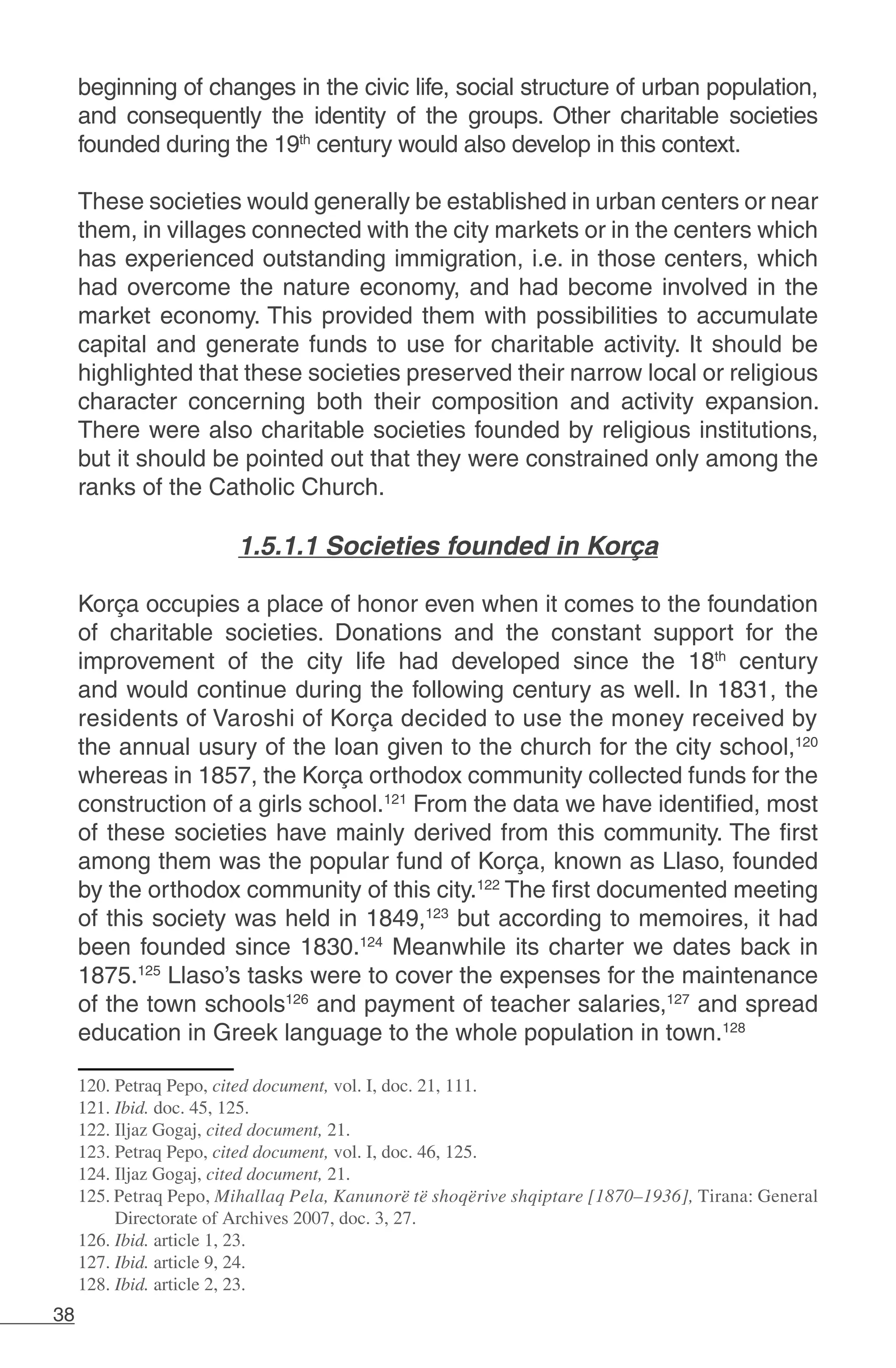 38
beginning of changes in the civic life, social structure of urban population,
and consequently the identity of the groups. Other charitable societies
founded during the 19th
century would also develop in this context.
These societies would generally be established in urban centers or near
them, in villages connected with the city markets or in the centers which
has experienced outstanding immigration, i.e. in those centers, which
had overcome the nature economy, and had become involved in the
market economy. This provided them with possibilities to accumulate
capital and generate funds to use for charitable activity. It should be
highlighted that these societies preserved their narrow local or religious
character concerning both their composition and activity expansion.
There were also charitable societies founded by religious institutions,
but it should be pointed out that they were constrained only among the
ranks of the Catholic Church.
	
1.5.1.1 Societies founded in Korça
Korça occupies a place of honor even when it comes to the foundation
of charitable societies. Donations and the constant support for the
improvement of the city life had developed since the 18th
century
and would continue during the following century as well. In 1831, the
residents of Varoshi of Korça decided to use the money received by
the annual usury of the loan given to the church for the city school,120
whereas in 1857, the Korça orthodox community collected funds for the
construction of a girls school.121
From the data we have identified, most
of these societies have mainly derived from this community. The first
among them was the popular fund of Korça, known as Llaso, founded
by the orthodox community of this city.122
The first documented meeting
of this society was held in 1849,123
but according to memoires, it had
been founded since 1830.124
Meanwhile its charter we dates back in
1875.125
Llaso’s tasks were to cover the expenses for the maintenance
of the town schools126
and payment of teacher salaries,127
and spread
education in Greek language to the whole population in town.128
120. Petraq Pepo, cited document, vol. I, doc. 21, 111.
121. Ibid. doc. 45, 125.
122. Iljaz Gogaj, cited document, 21.
123. Petraq Pepo, cited document, vol. I, doc. 46, 125.
124. Iljaz Gogaj, cited document, 21.
125. Petraq Pepo, Mihallaq Pela, Kanunorë të shoqërive shqiptare [1870–1936], Tirana: General
Directorate of Archives 2007, doc. 3, 27.
126. Ibid. article 1, 23.
127. Ibid. article 9, 24.
128. Ibid. article 2, 23.
 