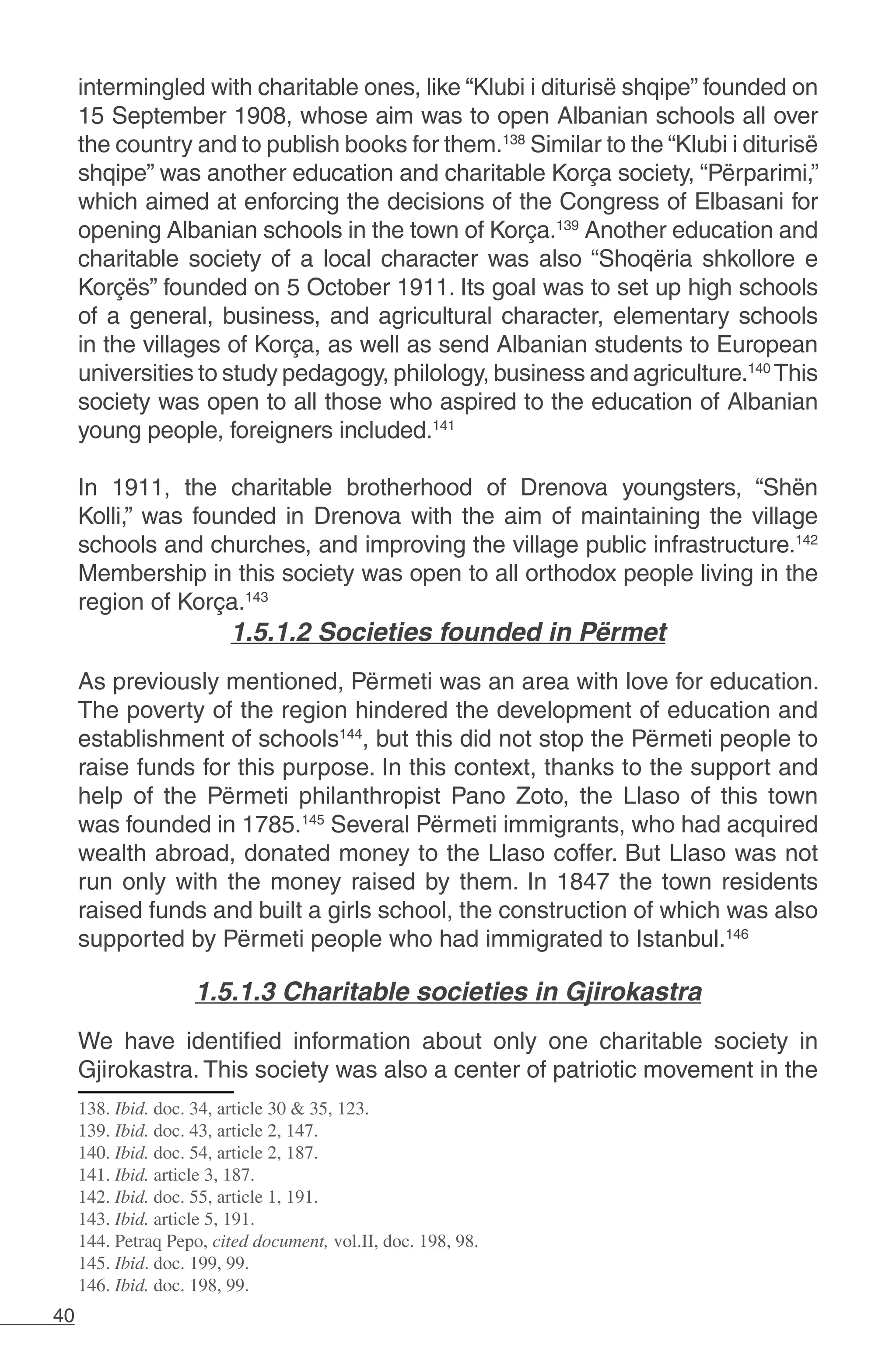 40
intermingled with charitable ones, like “Klubi i diturisë shqipe” founded on
15 September 1908, whose aim was to open Albanian schools all over
the country and to publish books for them.138
Similar to the “Klubi i diturisë
shqipe” was another education and charitable Korça society, “Përparimi,”
which aimed at enforcing the decisions of the Congress of Elbasani for
opening Albanian schools in the town of Korça.139
Another education and
charitable society of a local character was also “Shoqëria shkollore e
Korçës” founded on 5 October 1911. Its goal was to set up high schools
of a general, business, and agricultural character, elementary schools
in the villages of Korça, as well as send Albanian students to European
universities to study pedagogy, philology, business and agriculture.140
This
society was open to all those who aspired to the education of Albanian
young people, foreigners included.141
In 1911, the charitable brotherhood of Drenova youngsters, “Shën
Kolli,” was founded in Drenova with the aim of maintaining the village
schools and churches, and improving the village public infrastructure.142
Membership in this society was open to all orthodox people living in the
region of Korça.143
1.5.1.2 Societies founded in Përmet
	
As previously mentioned, Përmeti was an area with love for education.
The poverty of the region hindered the development of education and
establishment of schools144
, but this did not stop the Përmeti people to
raise funds for this purpose. In this context, thanks to the support and
help of the Përmeti philanthropist Pano Zoto, the Llaso of this town
was founded in 1785.145
Several Përmeti immigrants, who had acquired
wealth abroad, donated money to the Llaso coffer. But Llaso was not
run only with the money raised by them. In 1847 the town residents
raised funds and built a girls school, the construction of which was also
supported by Përmeti people who had immigrated to Istanbul.146
1.5.1.3 Charitable societies in Gjirokastra
We have identified information about only one charitable society in
Gjirokastra. This society was also a center of patriotic movement in the
138. Ibid. doc. 34, article 30 & 35, 123.
139. Ibid. doc. 43, article 2, 147.
140. Ibid. doc. 54, article 2, 187.
141. Ibid. article 3, 187.
142. Ibid. doc. 55, article 1, 191.
143. Ibid. article 5, 191.
144. Petraq Pepo, cited document, vol.II, doc. 198, 98.
145. Ibid. doc. 199, 99.
146. Ibid. doc. 198, 99.
 