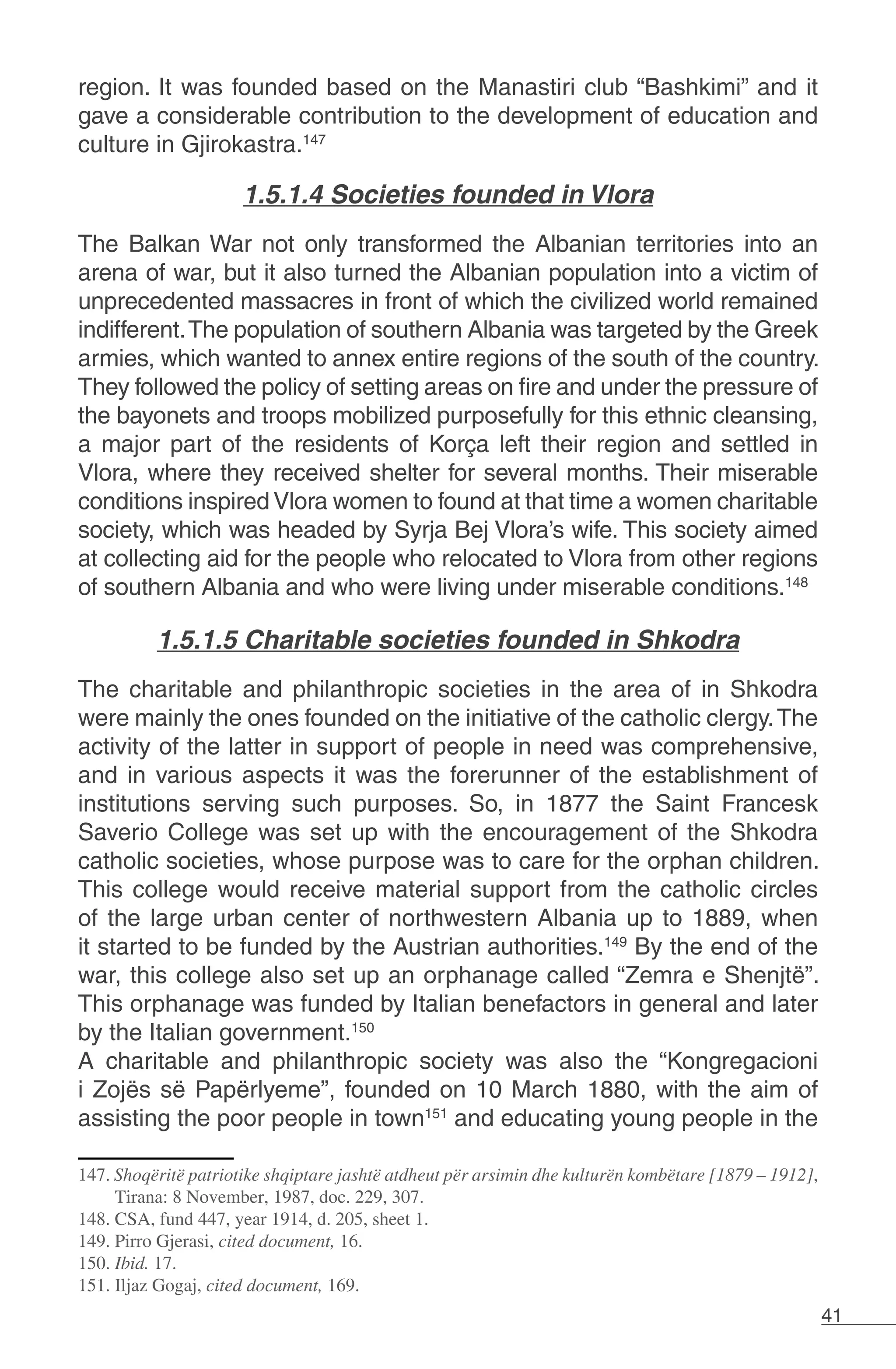41
region. It was founded based on the Manastiri club “Bashkimi” and it
gave a considerable contribution to the development of education and
culture in Gjirokastra.147
1.5.1.4 Societies founded in Vlora
The Balkan War not only transformed the Albanian territories into an
arena of war, but it also turned the Albanian population into a victim of
unprecedented massacres in front of which the civilized world remained
indifferent.The population of southern Albania was targeted by the Greek
armies, which wanted to annex entire regions of the south of the country.
They followed the policy of setting areas on fire and under the pressure of
the bayonets and troops mobilized purposefully for this ethnic cleansing,
a major part of the residents of Korça left their region and settled in
Vlora, where they received shelter for several months. Their miserable
conditions inspired Vlora women to found at that time a women charitable
society, which was headed by Syrja Bej Vlora’s wife. This society aimed
at collecting aid for the people who relocated to Vlora from other regions
of southern Albania and who were living under miserable conditions.148
1.5.1.5 Charitable societies founded in Shkodra
The charitable and philanthropic societies in the area of in Shkodra
were mainly the ones founded on the initiative of the catholic clergy.The
activity of the latter in support of people in need was comprehensive,
and in various aspects it was the forerunner of the establishment of
institutions serving such purposes. So, in 1877 the Saint Francesk
Saverio College was set up with the encouragement of the Shkodra
catholic societies, whose purpose was to care for the orphan children.
This college would receive material support from the catholic circles
of the large urban center of northwestern Albania up to 1889, when
it started to be funded by the Austrian authorities.149
By the end of the
war, this college also set up an orphanage called “Zemra e Shenjtë”.
This orphanage was funded by Italian benefactors in general and later
by the Italian government.150
A charitable and philanthropic society was also the “Kongregacioni
i Zojës së Papërlyeme”, founded on 10 March 1880, with the aim of
assisting the poor people in town151
and educating young people in the
147. Shoqëritë patriotike shqiptare jashtë atdheut për arsimin dhe kulturën kombëtare [1879 – 1912],
Tirana: 8 November, 1987, doc. 229, 307.
148. CSA, fund 447, year 1914, d. 205, sheet 1.
149. Pirro Gjerasi, cited document, 16.
150. Ibid. 17.
151. Iljaz Gogaj, cited document, 169.
 