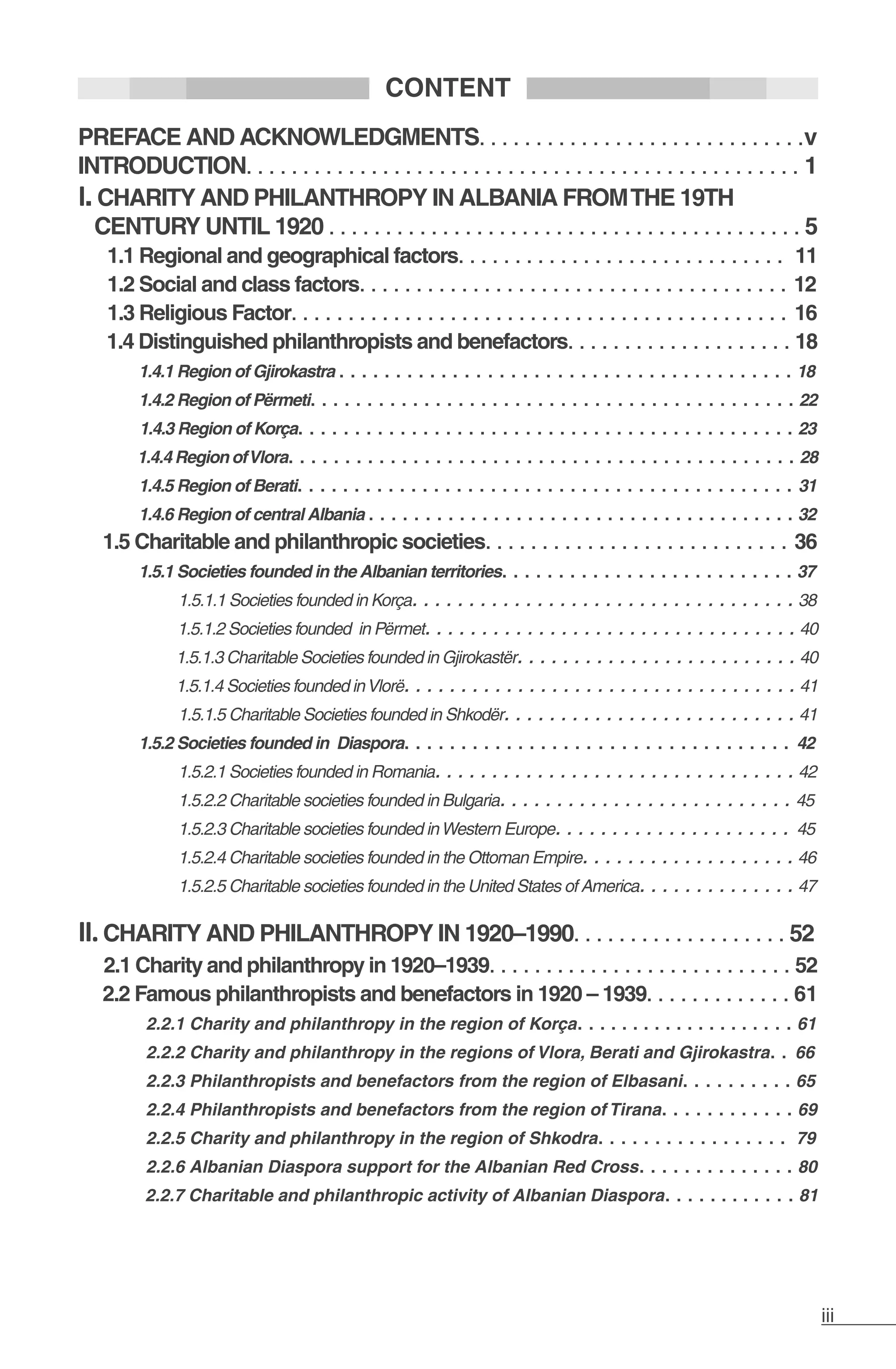 iii
CONTENT
PREFACE AND ACKNOWLEDGMENTS. . . . . . . . . . . . . . . . . . . . . . . . . . . . .v
INTRODUCTION. . . . . . . . . . . . . . . . . . . . . . . . . . . . . . . . . . . . . . . . . . . . . . . . . 1
I.CHARITY AND PHILANTHROPY IN ALBANIA FROMTHE 19TH
CENTURY UNTIL 1920 . . . . . . . . . . . . . . . . . . . . . . . . . . . . . . . . . . . . . . . . . . 5
	 1.1 Regional and geographical factors. . . . . . . . . . . . . . . . . . . . . . . . . . . . . 11
	 1.2 Social and class factors. . . . . . . . . . . . . . . . . . . . . . . . . . . . . . . . . . . . . . 12
	 1.3 Religious Factor. . . . . . . . . . . . . . . . . . . . . . . . . . . . . . . . . . . . . . . . . . . . 16
	 1.4 Distinguished philanthropists and benefactors. . . . . . . . . . . . . . . . . . . . 18
1.4.1 Region of Gjirokastra . . . . . . . . . . . . . . . . . . . . . . . . . . . . . . . . . . . . . . . . 18
1.4.2 Region of Përmeti. . . . . . . . . . . . . . . . . . . . . . . . . . . . . . . . . . . . . . . . . . . 22	
	 1.4.3 Region of Korça. . . . . . . . . . . . . . . . . . . . . . . . . . . . . . . . . . . . . . . . . . . . 23
1.4.4 Region ofVlora. . . . . . . . . . . . . . . . . . . . . . . . . . . . . . . . . . . . . . . . . . . . . 28
1.4.5 Region of Berati. . . . . . . . . . . . . . . . . . . . . . . . . . . . . . . . . . . . . . . . . . . . 31
1.4.6 Region of central Albania . . . . . . . . . . . . . . . . . . . . . . . . . . . . . . . . . . . . . . 32
1.5 Charitable and philanthropic societies. . . . . . . . . . . . . . . . . . . . . . . . . . . 36
1.5.1 Societies founded in the Albanian territories. . . . . . . . . . . . . . . . . . . . . . . . . . 37
1.5.1.1 Societies founded in Korça. . . . . . . . . . . . . . . . . . . . . . . . . . . . . . . . . . 38
1.5.1.2 Societies founded in Përmet. . . . . . . . . . . . . . . . . . . . . . . . . . . . . . . . . 40
1.5.1.3 Charitable Societies founded in Gjirokastër. . . . . . . . . . . . . . . . . . . . . . . . . 40
1.5.1.4 Societies founded inVlorë. . . . . . . . . . . . . . . . . . . . . . . . . . . . . . . . . . . 41
1.5.1.5 Charitable Societies founded in Shkodër. . . . . . . . . . . . . . . . . . . . . . . . . . 41
1.5.2 Societies founded in Diaspora. . . . . . . . . . . . . . . . . . . . . . . . . . . . . . . . . . 42
1.5.2.1 Societies founded in Romania. . . . . . . . . . . . . . . . . . . . . . . . . . . . . . . . 42
1.5.2.2 Charitable societies founded in Bulgaria. . . . . . . . . . . . . . . . . . . . . . . . . . 45
1.5.2.3 Charitable societies founded inWestern Europe. . . . . . . . . . . . . . . . . . . . . 45
1.5.2.4 Charitable societies founded in the Ottoman Empire. . . . . . . . . . . . . . . . . . . 46
1.5.2.5 Charitable societies founded in the United States of America. . . . . . . . . . . . . . 47
II.CHARITY AND PHILANTHROPY IN 1920–1990. . . . . . . . . . . . . . . . . . . 52
2.1 Charity and philanthropy in 1920–1939. . . . . . . . . . . . . . . . . . . . . . . . . . . 52
2.2 Famous philanthropists and benefactors in 1920 – 1939. . . . . . . . . . . . . 61
2.2.1 Charity and philanthropy in the region of Korça. . . . . . . . . . . . . . . . . . . . 61
2.2.2 Charity and philanthropy in the regions of Vlora, Berati and Gjirokastra. . 66
2.2.3 Philanthropists and benefactors from the region of Elbasani. . . . . . . . . . 65
2.2.4 Philanthropists and benefactors from the region of Tirana. . . . . . . . . . . . 69
2.2.5 Charity and philanthropy in the region of Shkodra. . . . . . . . . . . . . . . . . 79
2.2.6 Albanian Diaspora support for the Albanian Red Cross. . . . . . . . . . . . . . 80
2.2.7 Charitable and philanthropic activity of Albanian Diaspora. . . . . . . . . . . . 81
 
