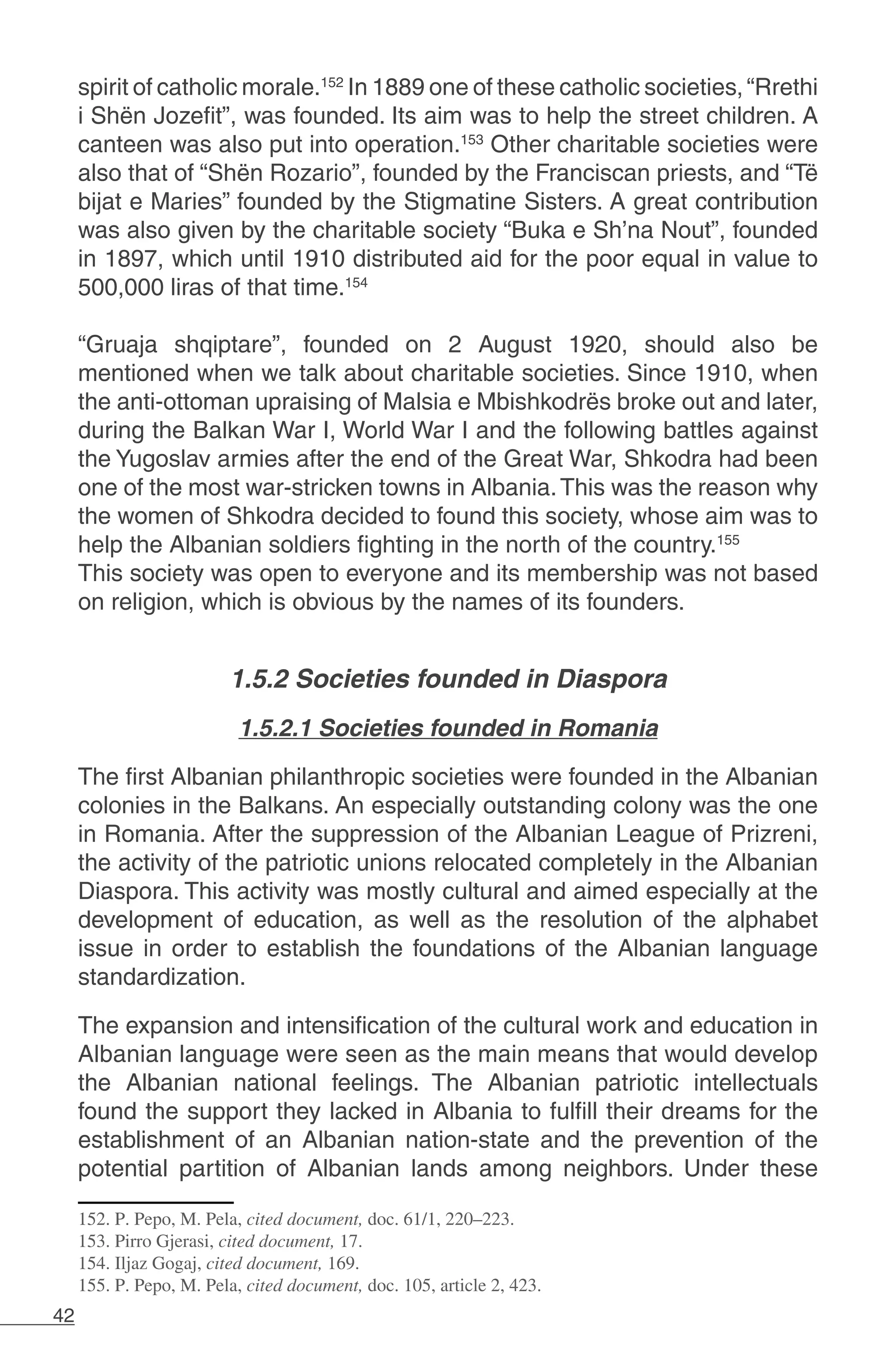 42
spirit of catholic morale.152
In 1889 one of these catholic societies,“Rrethi
i Shën Jozefit”, was founded. Its aim was to help the street children. A
canteen was also put into operation.153
Other charitable societies were
also that of “Shën Rozario”, founded by the Franciscan priests, and “Të
bijat e Maries” founded by the Stigmatine Sisters. A great contribution
was also given by the charitable society “Buka e Sh’na Nout”, founded
in 1897, which until 1910 distributed aid for the poor equal in value to
500,000 liras of that time.154
“Gruaja shqiptare”, founded on 2 August 1920, should also be
mentioned when we talk about charitable societies. Since 1910, when
the anti-ottoman upraising of Malsia e Mbishkodrës broke out and later,
during the Balkan War I, World War I and the following battles against
the Yugoslav armies after the end of the Great War, Shkodra had been
one of the most war-stricken towns in Albania.This was the reason why
the women of Shkodra decided to found this society, whose aim was to
help the Albanian soldiers fighting in the north of the country.155
This society was open to everyone and its membership was not based
on religion, which is obvious by the names of its founders.
		
1.5.2 Societies founded in Diaspora
1.5.2.1 Societies founded in Romania
The first Albanian philanthropic societies were founded in the Albanian
colonies in the Balkans. An especially outstanding colony was the one
in Romania. After the suppression of the Albanian League of Prizreni,
the activity of the patriotic unions relocated completely in the Albanian
Diaspora. This activity was mostly cultural and aimed especially at the
development of education, as well as the resolution of the alphabet
issue in order to establish the foundations of the Albanian language
standardization.
The expansion and intensification of the cultural work and education in
Albanian language were seen as the main means that would develop
the Albanian national feelings. The Albanian patriotic intellectuals
found the support they lacked in Albania to fulfill their dreams for the
establishment of an Albanian nation-state and the prevention of the
potential partition of Albanian lands among neighbors. Under these
152. P. Pepo, M. Pela, cited document, doc. 61/1, 220–223.
153. Pirro Gjerasi, cited document, 17.
154. Iljaz Gogaj, cited document, 169.
155. P. Pepo, M. Pela, cited document, doc. 105, article 2, 423.
 