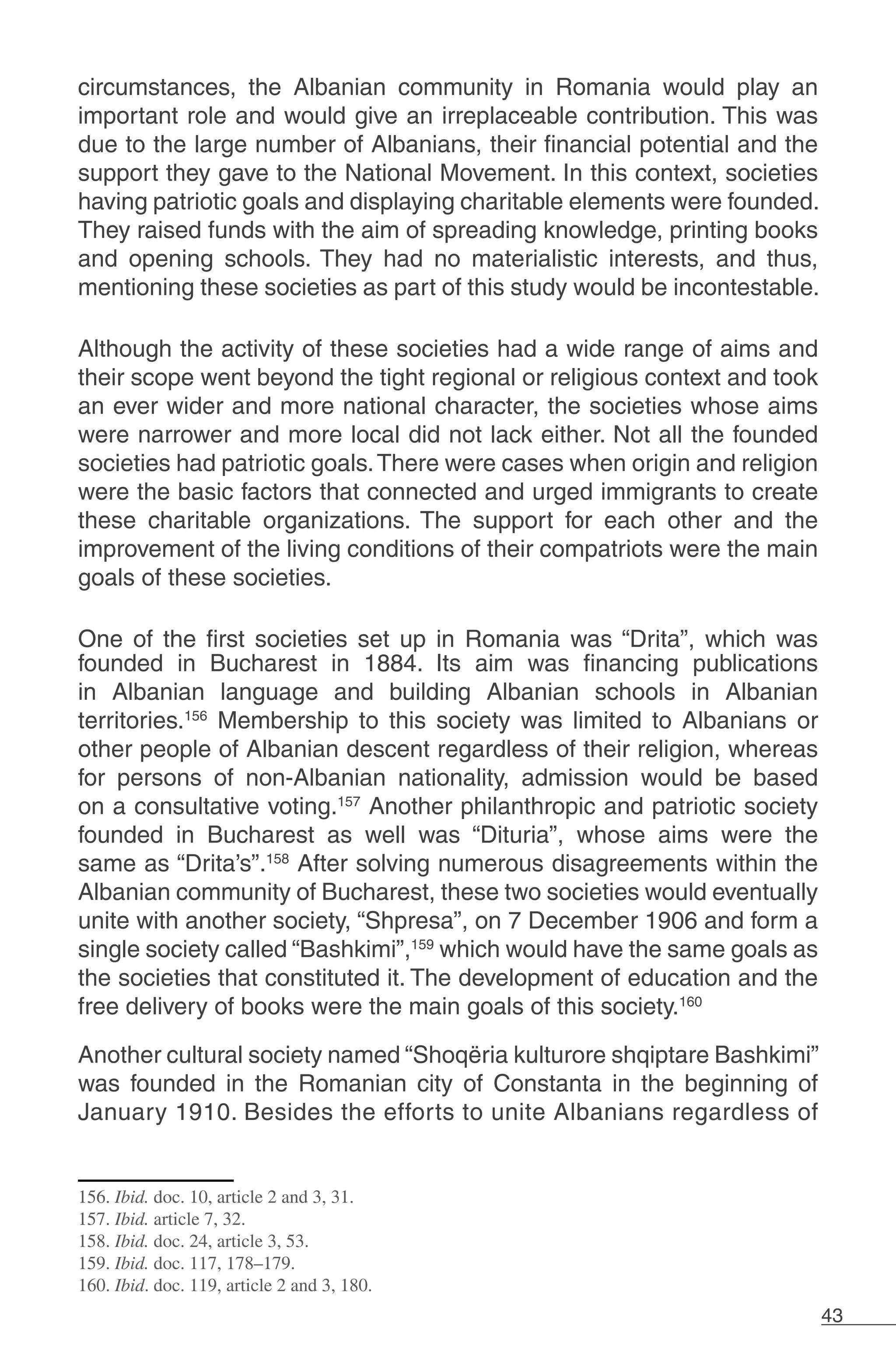 43
circumstances, the Albanian community in Romania would play an
important role and would give an irreplaceable contribution. This was
due to the large number of Albanians, their financial potential and the
support they gave to the National Movement. In this context, societies
having patriotic goals and displaying charitable elements were founded.
They raised funds with the aim of spreading knowledge, printing books
and opening schools. They had no materialistic interests, and thus,
mentioning these societies as part of this study would be incontestable.
Although the activity of these societies had a wide range of aims and
their scope went beyond the tight regional or religious context and took
an ever wider and more national character, the societies whose aims
were narrower and more local did not lack either. Not all the founded
societies had patriotic goals.There were cases when origin and religion
were the basic factors that connected and urged immigrants to create
these charitable organizations. The support for each other and the
improvement of the living conditions of their compatriots were the main
goals of these societies.
One of the first societies set up in Romania was “Drita”, which was
founded in Bucharest in 1884. Its aim was financing publications
in Albanian language and building Albanian schools in Albanian
territories.156
Membership to this society was limited to Albanians or
other people of Albanian descent regardless of their religion, whereas
for persons of non-Albanian nationality, admission would be based
on a consultative voting.157
Another philanthropic and patriotic society
founded in Bucharest as well was “Dituria”, whose aims were the
same as “Drita’s”.158
After solving numerous disagreements within the
Albanian community of Bucharest, these two societies would eventually
unite with another society, “Shpresa”, on 7 December 1906 and form a
single society called “Bashkimi”,159
which would have the same goals as
the societies that constituted it. The development of education and the
free delivery of books were the main goals of this society.160
Another cultural society named “Shoqëria kulturore shqiptare Bashkimi”
was founded in the Romanian city of Constanta in the beginning of
January 1910. Besides the efforts to unite Albanians regardless of
156. Ibid. doc. 10, article 2 and 3, 31.
157. Ibid. article 7, 32.
158. Ibid. doc. 24, article 3, 53.
159. Ibid. doc. 117, 178–179.
160. Ibid. doc. 119, article 2 and 3, 180.
 