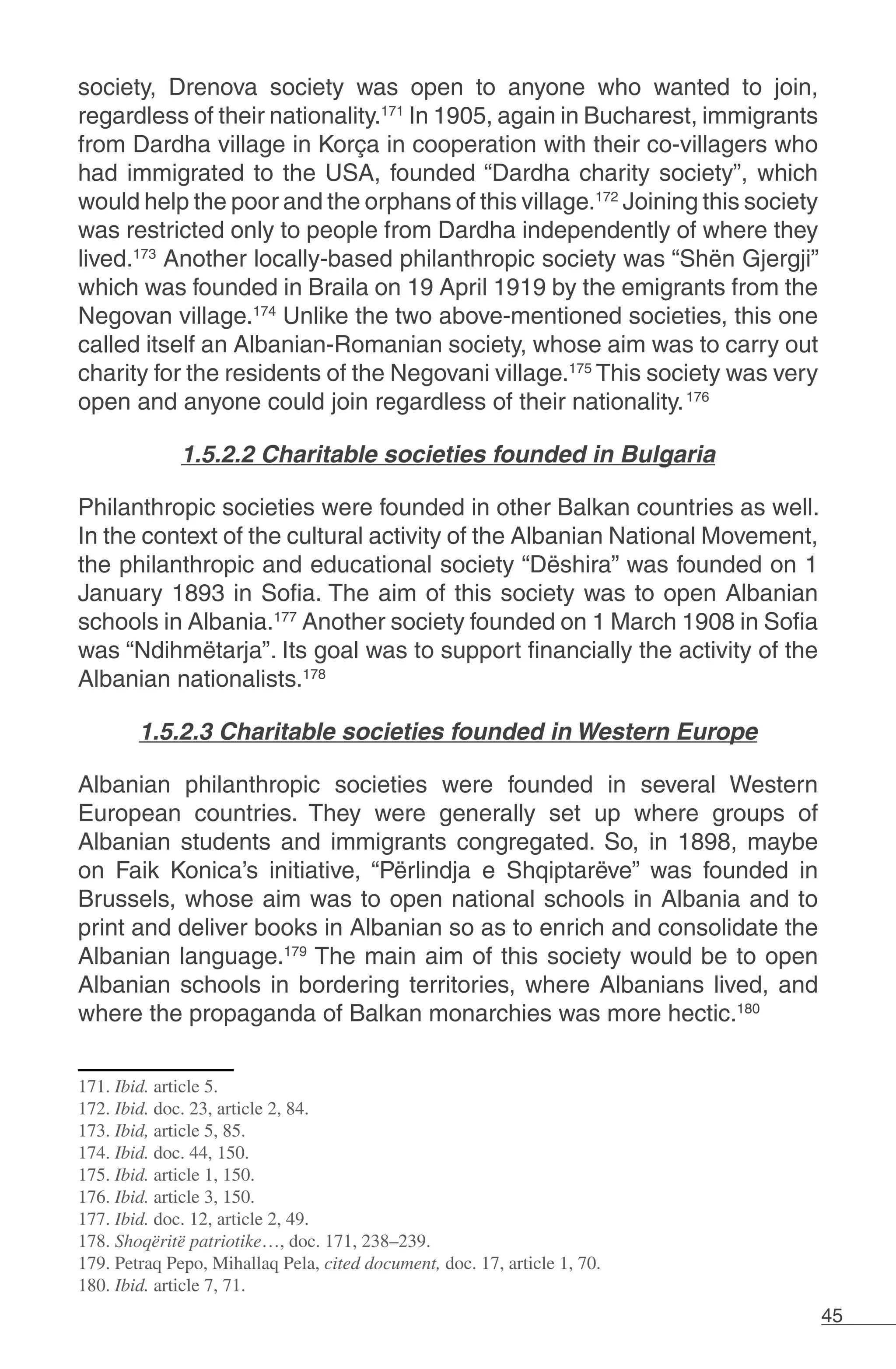 45
society, Drenova society was open to anyone who wanted to join,
regardless of their nationality.171
In 1905, again in Bucharest, immigrants
from Dardha village in Korça in cooperation with their co-villagers who
had immigrated to the USA, founded “Dardha charity society”, which
would help the poor and the orphans of this village.172
Joining this society
was restricted only to people from Dardha independently of where they
lived.173
Another locally-based philanthropic society was “Shën Gjergji”
which was founded in Braila on 19 April 1919 by the emigrants from the
Negovan village.174
Unlike the two above-mentioned societies, this one
called itself an Albanian-Romanian society, whose aim was to carry out
charity for the residents of the Negovani village.175
This society was very
open and anyone could join regardless of their nationality.176
	
1.5.2.2 Charitable societies founded in Bulgaria
Philanthropic societies were founded in other Balkan countries as well.
In the context of the cultural activity of the Albanian National Movement,
the philanthropic and educational society “Dëshira” was founded on 1
January 1893 in Sofia. The aim of this society was to open Albanian
schools in Albania.177
Another society founded on 1 March 1908 in Sofia
was “Ndihmëtarja”. Its goal was to support financially the activity of the
Albanian nationalists.178
1.5.2.3 Charitable societies founded in Western Europe
Albanian philanthropic societies were founded in several Western
European countries. They were generally set up where groups of
Albanian students and immigrants congregated. So, in 1898, maybe
on Faik Konica’s initiative, “Përlindja e Shqiptarëve” was founded in
Brussels, whose aim was to open national schools in Albania and to
print and deliver books in Albanian so as to enrich and consolidate the
Albanian language.179
The main aim of this society would be to open
Albanian schools in bordering territories, where Albanians lived, and
where the propaganda of Balkan monarchies was more hectic.180
171. Ibid. article 5.
172. Ibid. doc. 23, article 2, 84.
173. Ibid, article 5, 85.
174. Ibid. doc. 44, 150.
175. Ibid. article 1, 150.
176. Ibid. article 3, 150.
177. Ibid. doc. 12, article 2, 49.
178. Shoqëritë patriotike…, doc. 171, 238–239.
179. Petraq Pepo, Mihallaq Pela, cited document, doc. 17, article 1, 70.
180. Ibid. article 7, 71.
 