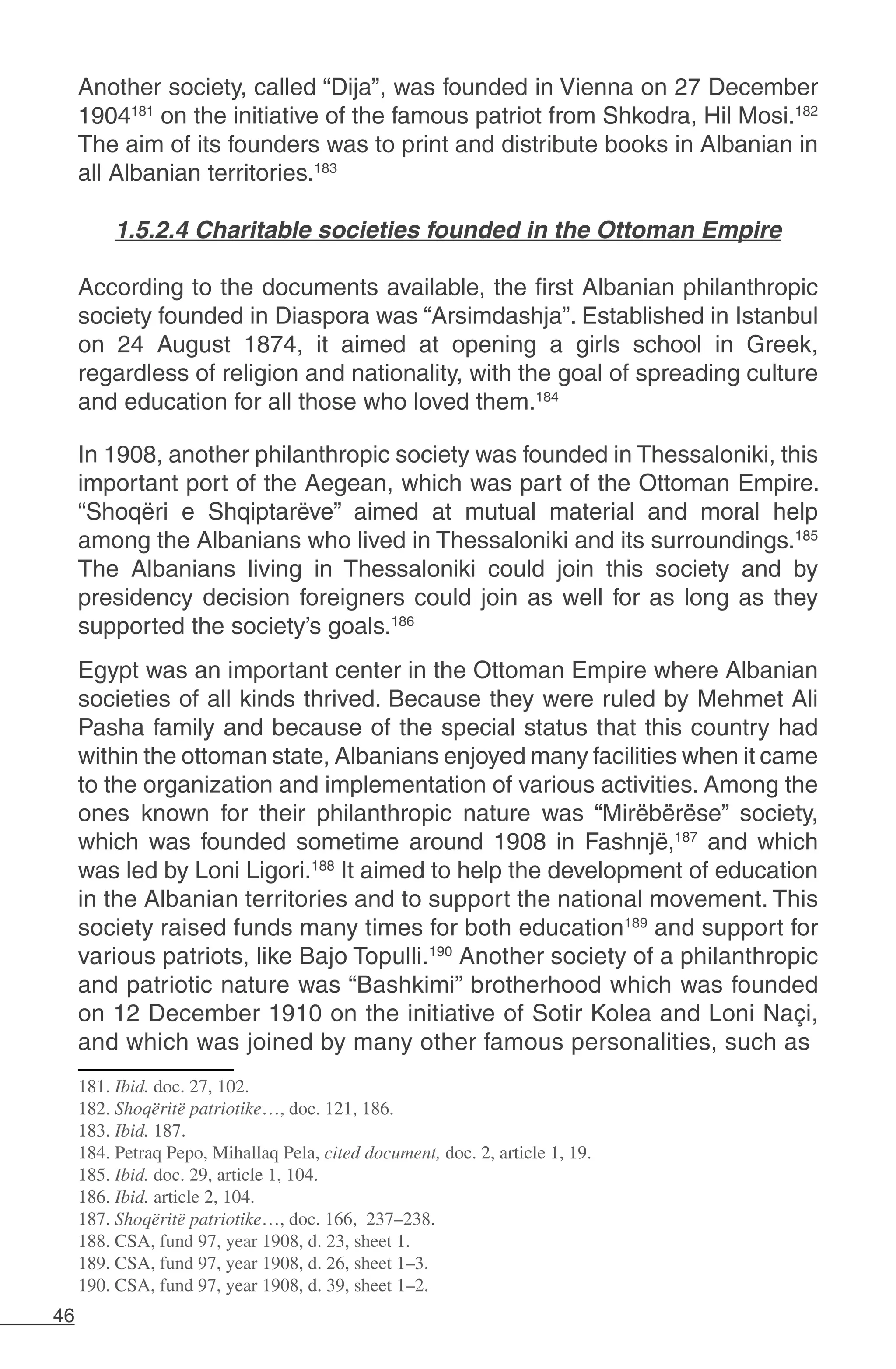 46
Another society, called “Dija”, was founded in Vienna on 27 December
1904181
on the initiative of the famous patriot from Shkodra, Hil Mosi.182
The aim of its founders was to print and distribute books in Albanian in
all Albanian territories.183
1.5.2.4 Charitable societies founded in the Ottoman Empire
According to the documents available, the first Albanian philanthropic
society founded in Diaspora was “Arsimdashja”. Established in Istanbul
on 24 August 1874, it aimed at opening a girls school in Greek,
regardless of religion and nationality, with the goal of spreading culture
and education for all those who loved them.184
In 1908, another philanthropic society was founded in Thessaloniki, this
important port of the Aegean, which was part of the Ottoman Empire.
“Shoqëri e Shqiptarëve” aimed at mutual material and moral help
among the Albanians who lived in Thessaloniki and its surroundings.185
The Albanians living in Thessaloniki could join this society and by
presidency decision foreigners could join as well for as long as they
supported the society’s goals.186
	
Egypt was an important center in the Ottoman Empire where Albanian
societies of all kinds thrived. Because they were ruled by Mehmet Ali
Pasha family and because of the special status that this country had
within the ottoman state, Albanians enjoyed many facilities when it came
to the organization and implementation of various activities. Among the
ones known for their philanthropic nature was “Mirëbërëse” society,
which was founded sometime around 1908 in Fashnjë,187
and which
was led by Loni Ligori.188
It aimed to help the development of education
in the Albanian territories and to support the national movement. This
society raised funds many times for both education189
and support for
various patriots, like Bajo Topulli.190
Another society of a philanthropic
and patriotic nature was “Bashkimi” brotherhood which was founded
on 12 December 1910 on the initiative of Sotir Kolea and Loni Naçi,
and which was joined by many other famous personalities, such as
181. Ibid. doc. 27, 102.
182. Shoqëritë patriotike…, doc. 121, 186.
183. Ibid. 187.
184. Petraq Pepo, Mihallaq Pela, cited document, doc. 2, article 1, 19.
185. Ibid. doc. 29, article 1, 104.
186. Ibid. article 2, 104.
187. Shoqëritë patriotike…, doc. 166, 237–238.
188. CSA, fund 97, year 1908, d. 23, sheet 1.
189. CSA, fund 97, year 1908, d. 26, sheet 1–3.
190. CSA, fund 97, year 1908, d. 39, sheet 1–2.
 