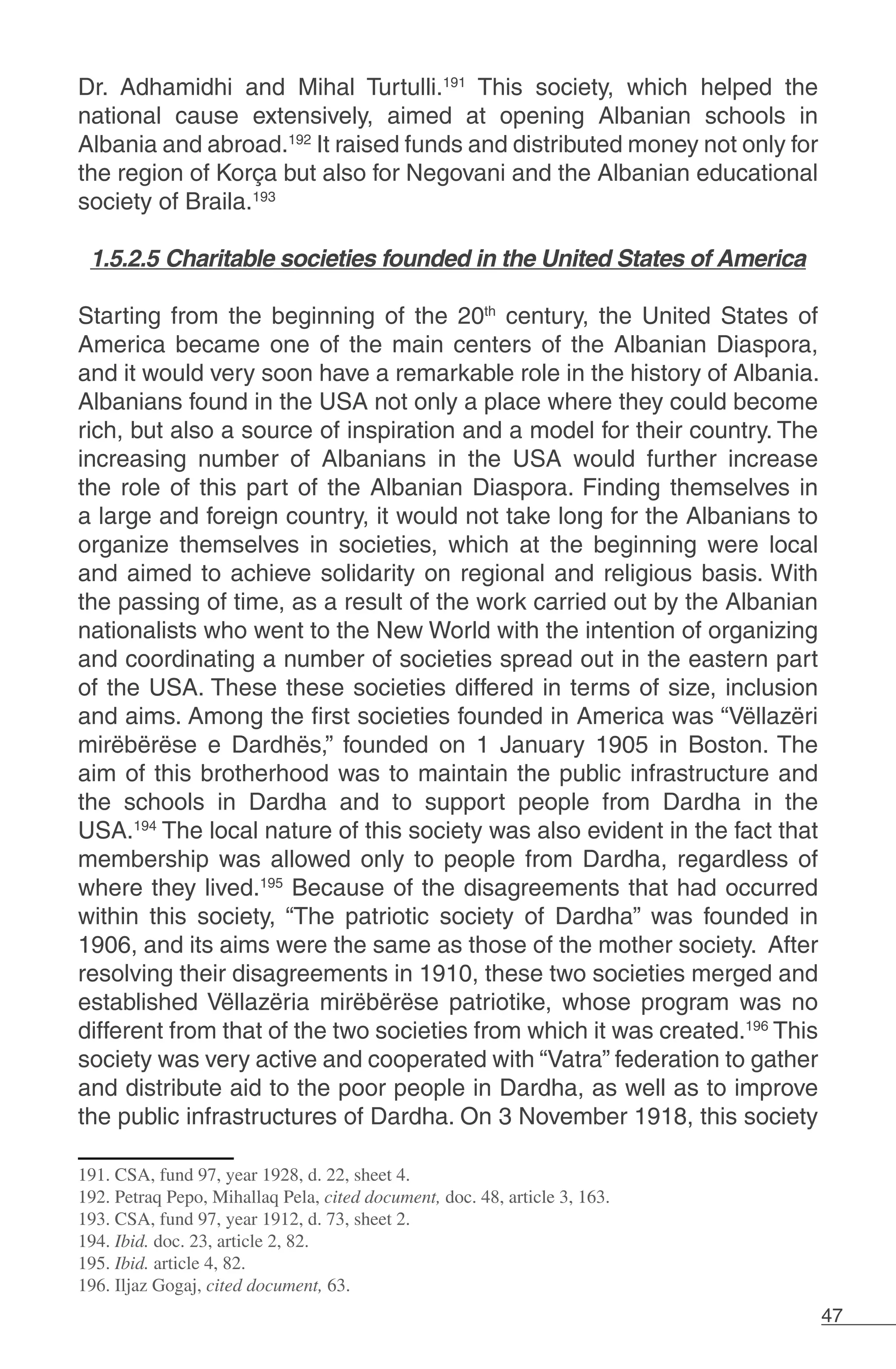 47
Dr. Adhamidhi and Mihal Turtulli.191
This society, which helped the
national cause extensively, aimed at opening Albanian schools in
Albania and abroad.192
It raised funds and distributed money not only for
the region of Korça but also for Negovani and the Albanian educational
society of Braila.193
1.5.2.5 Charitable societies founded in the United States of America
Starting from the beginning of the 20th
century, the United States of
America became one of the main centers of the Albanian Diaspora,
and it would very soon have a remarkable role in the history of Albania.
Albanians found in the USA not only a place where they could become
rich, but also a source of inspiration and a model for their country. The
increasing number of Albanians in the USA would further increase
the role of this part of the Albanian Diaspora. Finding themselves in
a large and foreign country, it would not take long for the Albanians to
organize themselves in societies, which at the beginning were local
and aimed to achieve solidarity on regional and religious basis. With
the passing of time, as a result of the work carried out by the Albanian
nationalists who went to the New World with the intention of organizing
and coordinating a number of societies spread out in the eastern part
of the USA. These these societies differed in terms of size, inclusion
and aims. Among the first societies founded in America was “Vëllazëri
mirëbërëse e Dardhës,” founded on 1 January 1905 in Boston. The
aim of this brotherhood was to maintain the public infrastructure and
the schools in Dardha and to support people from Dardha in the
USA.194
The local nature of this society was also evident in the fact that
membership was allowed only to people from Dardha, regardless of
where they lived.195
Because of the disagreements that had occurred
within this society, “The patriotic society of Dardha” was founded in
1906, and its aims were the same as those of the mother society. After
resolving their disagreements in 1910, these two societies merged and
established Vëllazëria mirëbërëse patriotike, whose program was no
different from that of the two societies from which it was created.196
This
society was very active and cooperated with “Vatra” federation to gather
and distribute aid to the poor people in Dardha, as well as to improve
the public infrastructures of Dardha. On 3 November 1918, this society
191. CSA, fund 97, year 1928, d. 22, sheet 4.
192. Petraq Pepo, Mihallaq Pela, cited document, doc. 48, article 3, 163.
193. CSA, fund 97, year 1912, d. 73, sheet 2.
194. Ibid. doc. 23, article 2, 82.
195. Ibid. article 4, 82.
196. Iljaz Gogaj, cited document, 63.
 