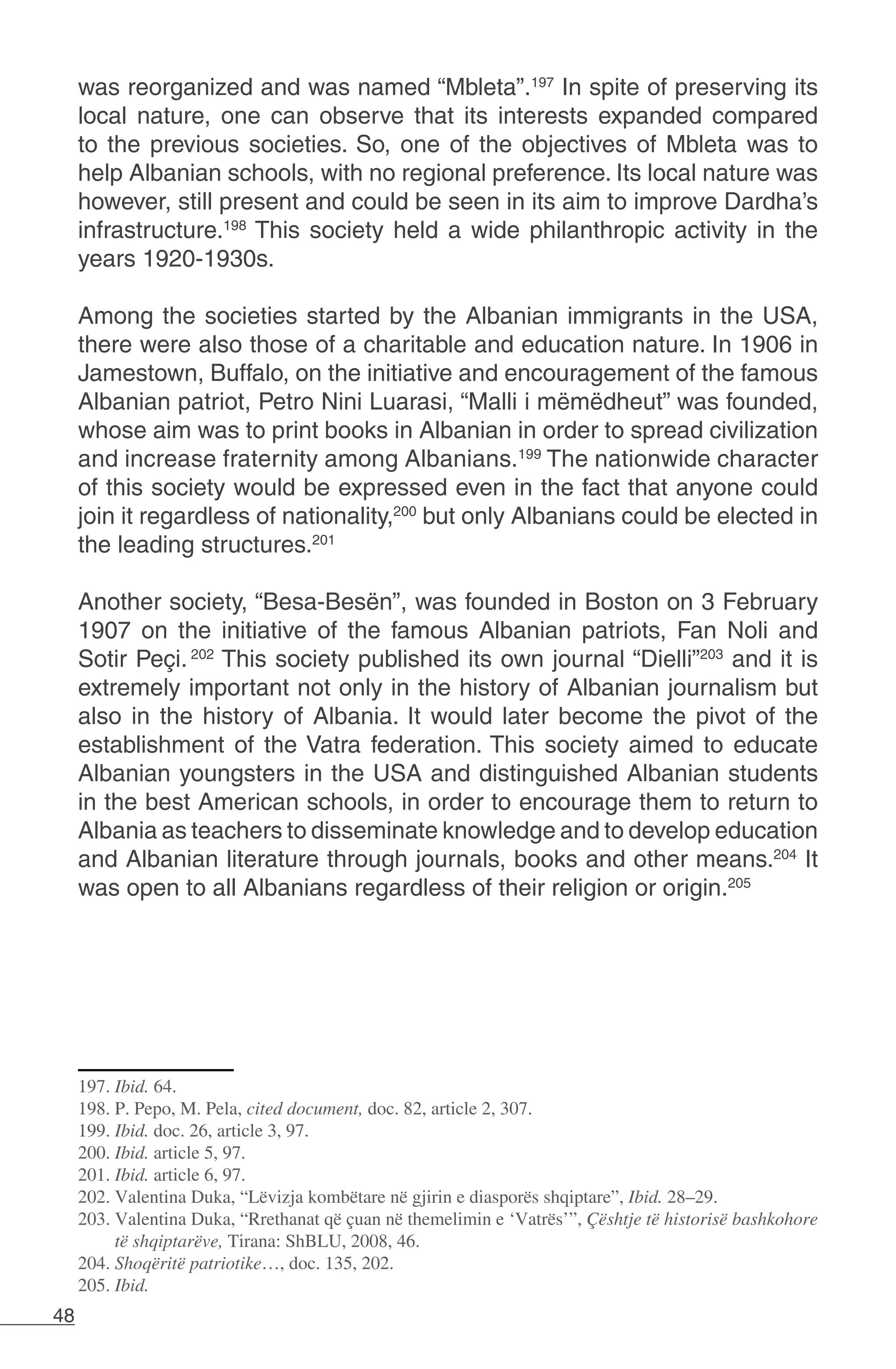 48
was reorganized and was named “Mbleta”.197
In spite of preserving its
local nature, one can observe that its interests expanded compared
to the previous societies. So, one of the objectives of Mbleta was to
help Albanian schools, with no regional preference. Its local nature was
however, still present and could be seen in its aim to improve Dardha’s
infrastructure.198
This society held a wide philanthropic activity in the
years 1920-1930s.
Among the societies started by the Albanian immigrants in the USA,
there were also those of a charitable and education nature. In 1906 in
Jamestown, Buffalo, on the initiative and encouragement of the famous
Albanian patriot, Petro Nini Luarasi, “Malli i mëmëdheut” was founded,
whose aim was to print books in Albanian in order to spread civilization
and increase fraternity among Albanians.199
The nationwide character
of this society would be expressed even in the fact that anyone could
join it regardless of nationality,200
but only Albanians could be elected in
the leading structures.201
Another society, “Besa-Besën”, was founded in Boston on 3 February
1907 on the initiative of the famous Albanian patriots, Fan Noli and
Sotir Peçi. 202
This society published its own journal “Dielli”203
and it is
extremely important not only in the history of Albanian journalism but
also in the history of Albania. It would later become the pivot of the
establishment of the Vatra federation. This society aimed to educate
Albanian youngsters in the USA and distinguished Albanian students
in the best American schools, in order to encourage them to return to
Albania as teachers to disseminate knowledge and to develop education
and Albanian literature through journals, books and other means.204
It
was open to all Albanians regardless of their religion or origin.205
197. Ibid. 64.
198. P. Pepo, M. Pela, cited document, doc. 82, article 2, 307.
199. Ibid. doc. 26, article 3, 97.
200. Ibid. article 5, 97.
201. Ibid. article 6, 97.
202. Valentina Duka, “Lëvizja kombëtare në gjirin e diasporës shqiptare”, Ibid. 28–29.
203. Valentina Duka, “Rrethanat që çuan në themelimin e ‘Vatrës’”, Çështje të historisë bashkohore
të shqiptarëve, Tirana: ShBLU, 2008, 46.
204. Shoqëritë patriotike…, doc. 135, 202.
205. Ibid.
 