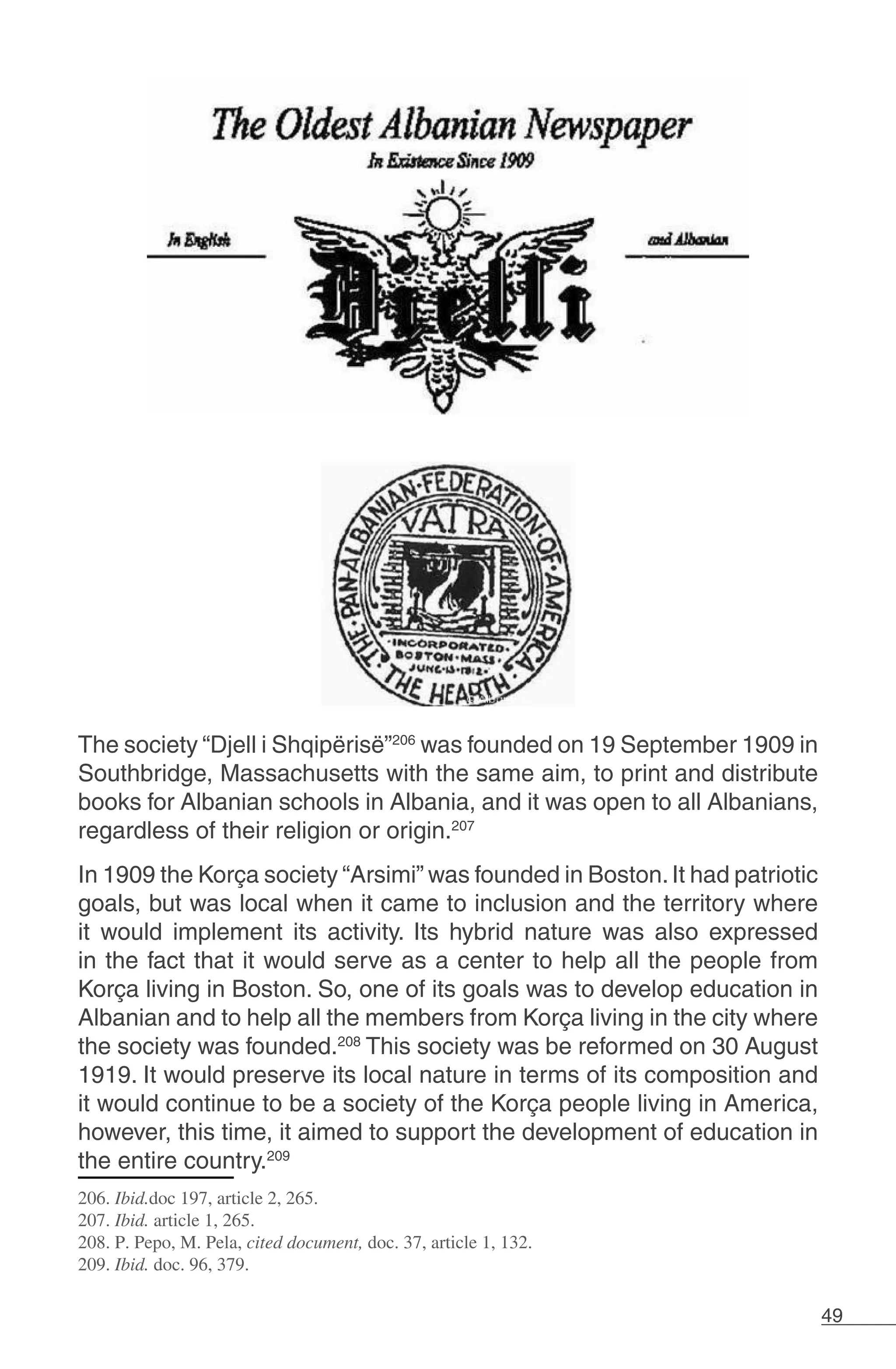 49
The society “Djell i Shqipërisë”206
was founded on 19 September 1909 in
Southbridge, Massachusetts with the same aim, to print and distribute
books for Albanian schools in Albania, and it was open to all Albanians,
regardless of their religion or origin.207
In 1909 the Korça society “Arsimi” was founded in Boston.It had patriotic
goals, but was local when it came to inclusion and the territory where
it would implement its activity. Its hybrid nature was also expressed
in the fact that it would serve as a center to help all the people from
Korça living in Boston. So, one of its goals was to develop education in
Albanian and to help all the members from Korça living in the city where
the society was founded.208
This society was be reformed on 30 August
1919. It would preserve its local nature in terms of its composition and
it would continue to be a society of the Korça people living in America,
however, this time, it aimed to support the development of education in
the entire country.209
206. Ibid.doc 197, article 2, 265.
207. Ibid. article 1, 265.
208. P. Pepo, M. Pela, cited document, doc. 37, article 1, 132.
209. Ibid. doc. 96, 379.
	
 