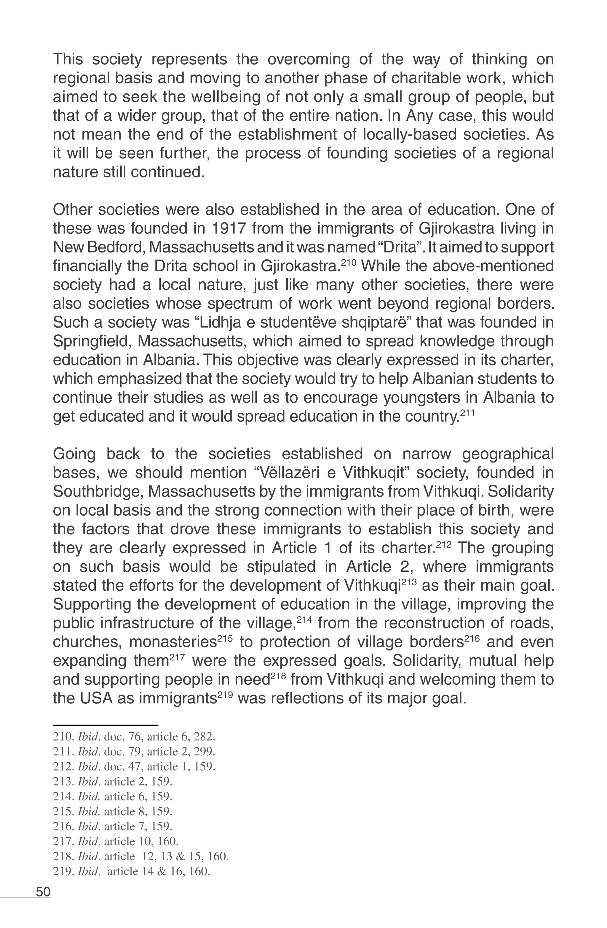 50
This society represents the overcoming of the way of thinking on
regional basis and moving to another phase of charitable work, which
aimed to seek the wellbeing of not only a small group of people, but
that of a wider group, that of the entire nation. In Any case, this would
not mean the end of the establishment of locally-based societies. As
it will be seen further, the process of founding societies of a regional
nature still continued.
Other societies were also established in the area of education. One of
these was founded in 1917 from the immigrants of Gjirokastra living in
New Bedford, Massachusetts and it was named“Drita”.It aimed to support
financially the Drita school in Gjirokastra.210
While the above-mentioned
society had a local nature, just like many other societies, there were
also societies whose spectrum of work went beyond regional borders.
Such a society was “Lidhja e studentëve shqiptarë” that was founded in
Springfield, Massachusetts, which aimed to spread knowledge through
education in Albania. This objective was clearly expressed in its charter,
which emphasized that the society would try to help Albanian students to
continue their studies as well as to encourage youngsters in Albania to
get educated and it would spread education in the country.211
Going back to the societies established on narrow geographical
bases, we should mention “Vëllazëri e Vithkuqit” society, founded in
Southbridge, Massachusetts by the immigrants from Vithkuqi. Solidarity
on local basis and the strong connection with their place of birth, were
the factors that drove these immigrants to establish this society and
they are clearly expressed in Article 1 of its charter.212
The grouping
on such basis would be stipulated in Article 2, where immigrants
stated the efforts for the development of Vithkuqi213
as their main goal.
Supporting the development of education in the village, improving the
public infrastructure of the village,214
from the reconstruction of roads,
churches, monasteries215
to protection of village borders216
and even
expanding them217
were the expressed goals. Solidarity, mutual help
and supporting people in need218
from Vithkuqi and welcoming them to
the USA as immigrants219
was reflections of its major goal.
210. Ibid. doc. 76, article 6, 282.
211. Ibid. doc. 79, article 2, 299.
212. Ibid. doc. 47, article 1, 159.
213. Ibid. article 2, 159.
214. Ibid. article 6, 159.
215. Ibid. article 8, 159.
216. Ibid. article 7, 159.
217. Ibid. article 10, 160.
218. Ibid. article 12, 13 & 15, 160.
219. Ibid. article 14 & 16, 160.
 