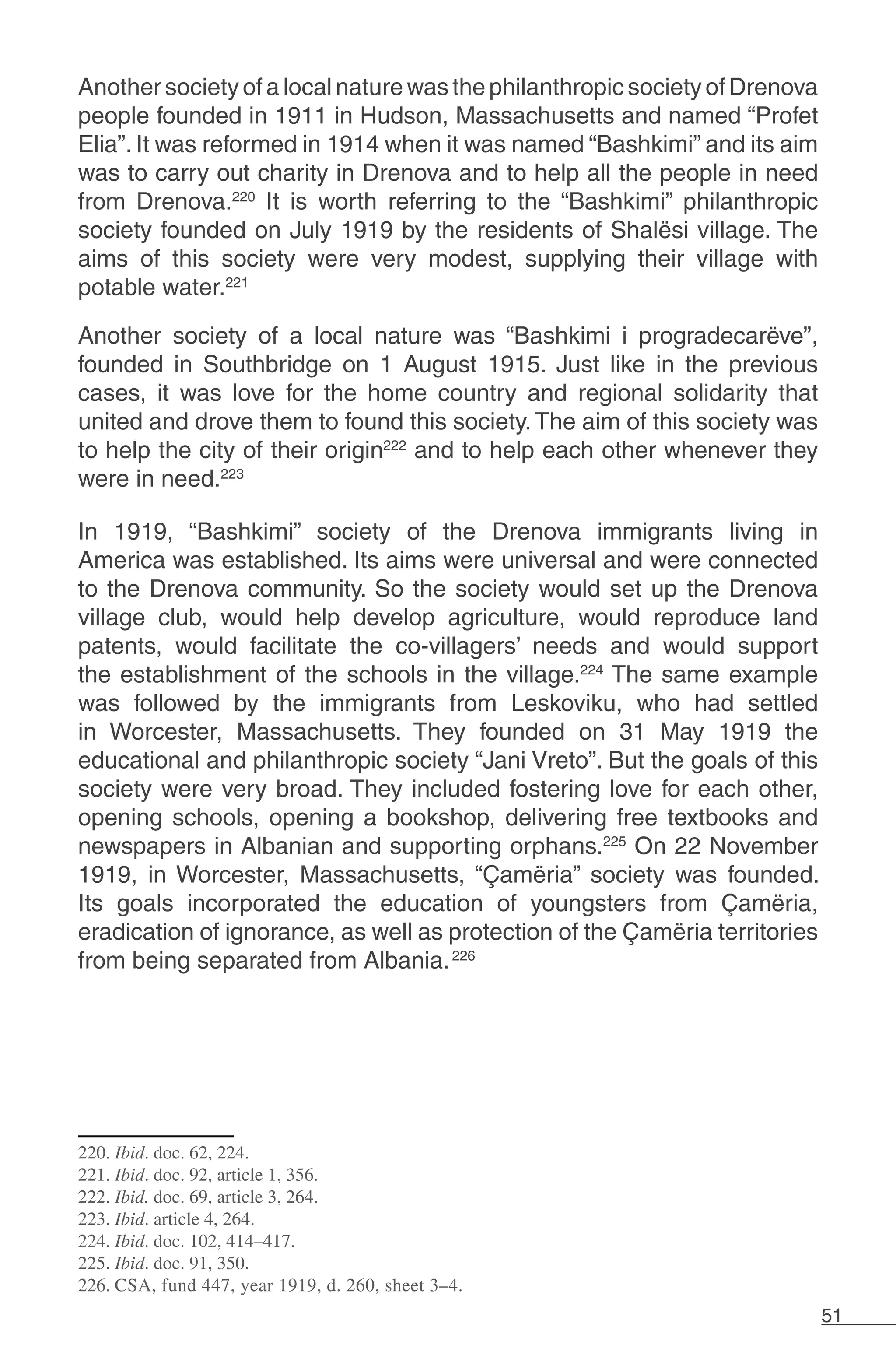 51
Another society of a local nature was the philanthropic society of Drenova
people founded in 1911 in Hudson, Massachusetts and named “Profet
Elia”. It was reformed in 1914 when it was named “Bashkimi” and its aim
was to carry out charity in Drenova and to help all the people in need
from Drenova.220
It is worth referring to the “Bashkimi” philanthropic
society founded on July 1919 by the residents of Shalësi village. The
aims of this society were very modest, supplying their village with
potable water.221
Another society of a local nature was “Bashkimi i progradecarëve”,
founded in Southbridge on 1 August 1915. Just like in the previous
cases, it was love for the home country and regional solidarity that
united and drove them to found this society.The aim of this society was
to help the city of their origin222
and to help each other whenever they
were in need.223
In 1919, “Bashkimi” society of the Drenova immigrants living in
America was established. Its aims were universal and were connected
to the Drenova community. So the society would set up the Drenova
village club, would help develop agriculture, would reproduce land
patents, would facilitate the co-villagers’ needs and would support
the establishment of the schools in the village.224
The same example
was followed by the immigrants from Leskoviku, who had settled
in Worcester, Massachusetts. They founded on 31 May 1919 the
educational and philanthropic society “Jani Vreto”. But the goals of this
society were very broad. They included fostering love for each other,
opening schools, opening a bookshop, delivering free textbooks and
newspapers in Albanian and supporting orphans.225
On 22 November
1919, in Worcester, Massachusetts, “Çamëria” society was founded.
Its goals incorporated the education of youngsters from Çamëria,
eradication of ignorance, as well as protection of the Çamëria territories
from being separated from Albania.226
220. Ibid. doc. 62, 224.
221. Ibid. doc. 92, article 1, 356.
222. Ibid. doc. 69, article 3, 264.
223. Ibid. article 4, 264.
224. Ibid. doc. 102, 414–417.
225. Ibid. doc. 91, 350.
226. CSA, fund 447, year 1919, d. 260, sheet 3–4.
 