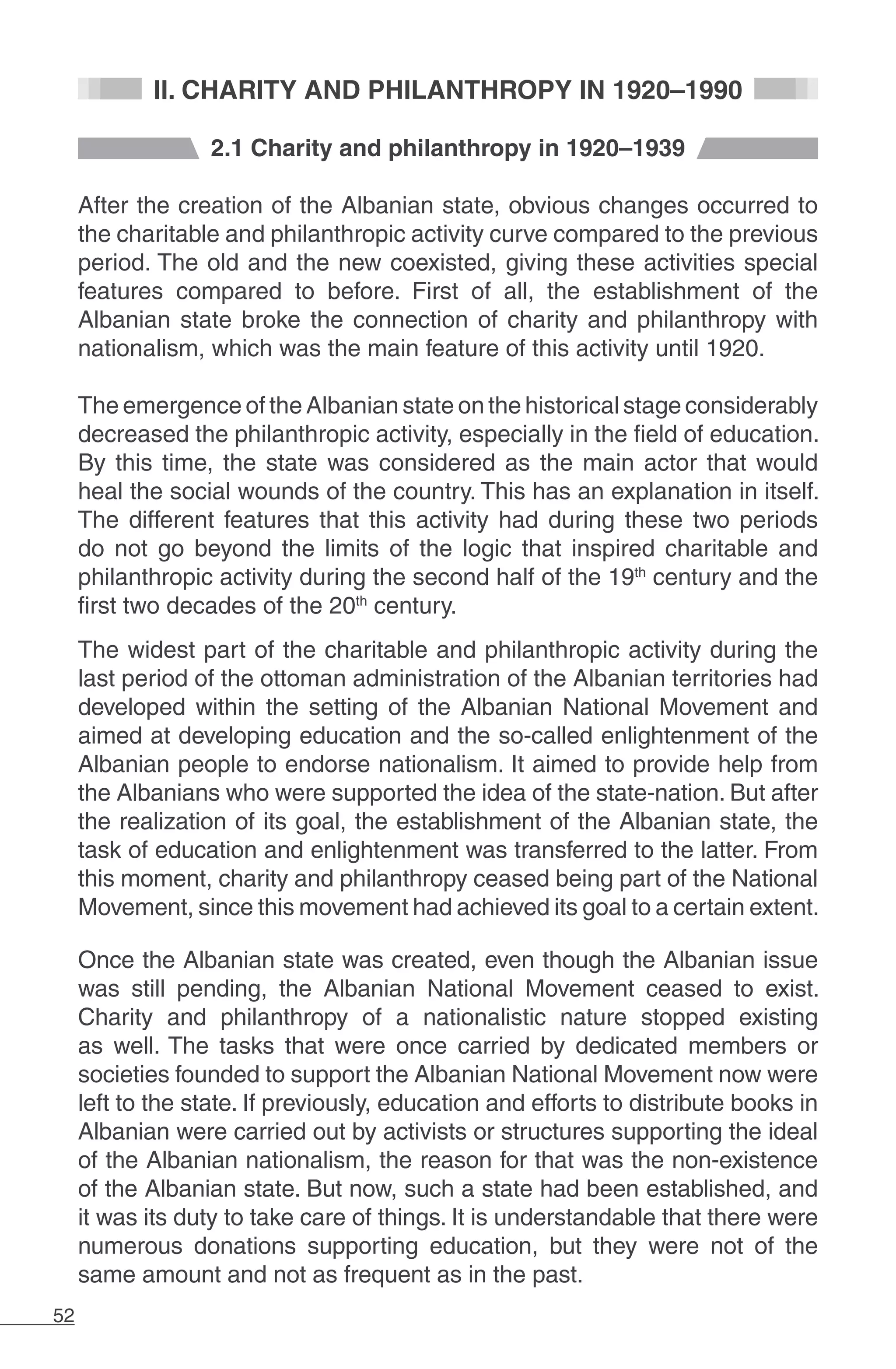 52
II. CHARITY AND PHILANTHROPY IN 1920–1990
2.1 Charity and philanthropy in 1920–1939
After the creation of the Albanian state, obvious changes occurred to
the charitable and philanthropic activity curve compared to the previous
period. The old and the new coexisted, giving these activities special
features compared to before. First of all, the establishment of the
Albanian state broke the connection of charity and philanthropy with
nationalism, which was the main feature of this activity until 1920.
The emergence of the Albanian state on the historical stage considerably
decreased the philanthropic activity, especially in the field of education.
By this time, the state was considered as the main actor that would
heal the social wounds of the country. This has an explanation in itself.
The different features that this activity had during these two periods
do not go beyond the limits of the logic that inspired charitable and
philanthropic activity during the second half of the 19th
century and the
first two decades of the 20th
century.
The widest part of the charitable and philanthropic activity during the
last period of the ottoman administration of the Albanian territories had
developed within the setting of the Albanian National Movement and
aimed at developing education and the so-called enlightenment of the
Albanian people to endorse nationalism. It aimed to provide help from
the Albanians who were supported the idea of the state-nation. But after
the realization of its goal, the establishment of the Albanian state, the
task of education and enlightenment was transferred to the latter. From
this moment, charity and philanthropy ceased being part of the National
Movement, since this movement had achieved its goal to a certain extent.
Once the Albanian state was created, even though the Albanian issue
was still pending, the Albanian National Movement ceased to exist.
Charity and philanthropy of a nationalistic nature stopped existing
as well. The tasks that were once carried by dedicated members or
societies founded to support the Albanian National Movement now were
left to the state. If previously, education and efforts to distribute books in
Albanian were carried out by activists or structures supporting the ideal
of the Albanian nationalism, the reason for that was the non-existence
of the Albanian state. But now, such a state had been established, and
it was its duty to take care of things. It is understandable that there were
numerous donations supporting education, but they were not of the
same amount and not as frequent as in the past.
 