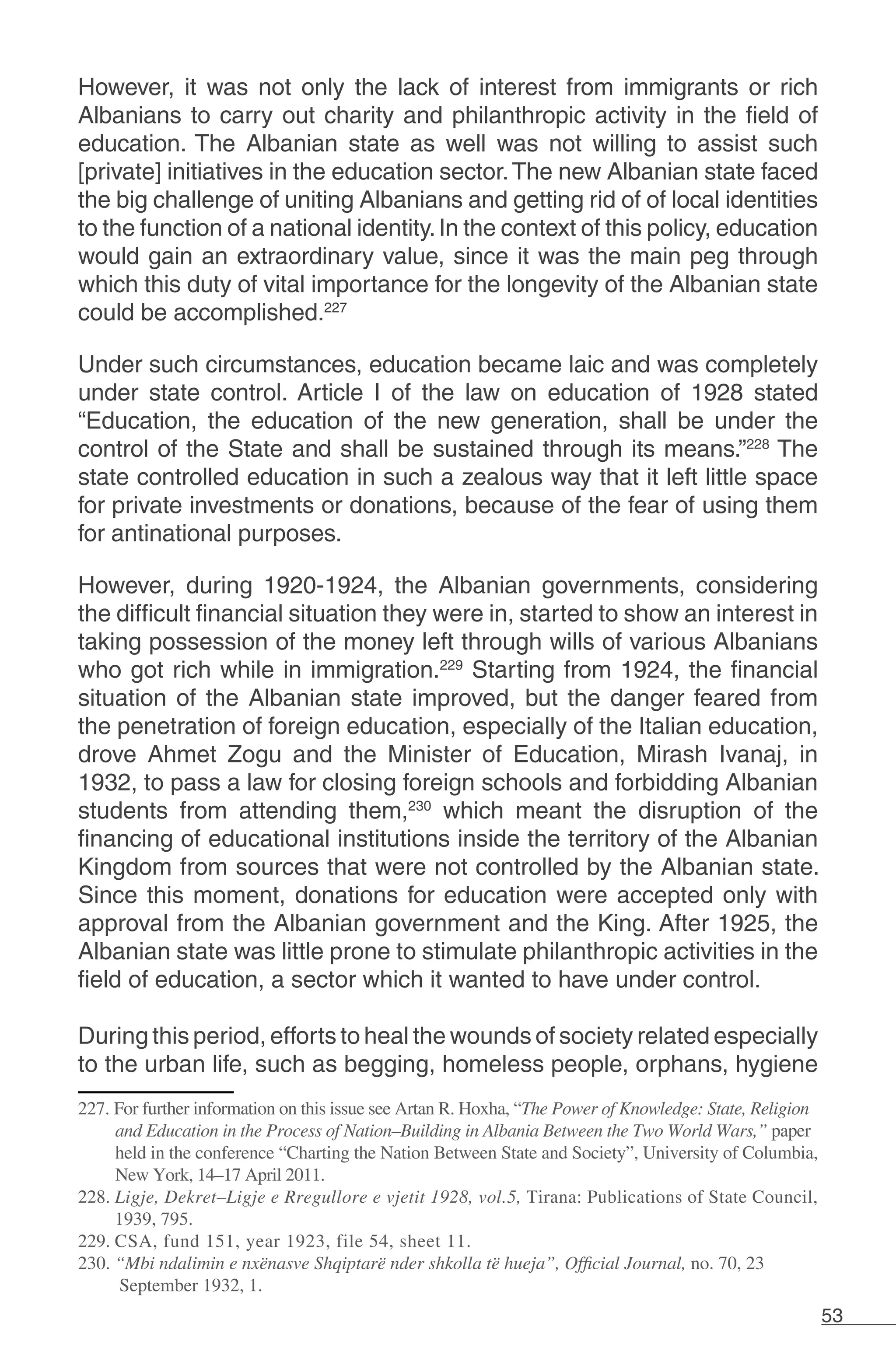 53
However, it was not only the lack of interest from immigrants or rich
Albanians to carry out charity and philanthropic activity in the field of
education. The Albanian state as well was not willing to assist such
[private] initiatives in the education sector.The new Albanian state faced
the big challenge of uniting Albanians and getting rid of of local identities
to the function of a national identity.In the context of this policy, education
would gain an extraordinary value, since it was the main peg through
which this duty of vital importance for the longevity of the Albanian state
could be accomplished.227
Under such circumstances, education became laic and was completely
under state control. Article I of the law on education of 1928 stated
“Education, the education of the new generation, shall be under the
control of the State and shall be sustained through its means.”228
The
state controlled education in such a zealous way that it left little space
for private investments or donations, because of the fear of using them
for antinational purposes.
However, during 1920-1924, the Albanian governments, considering
the difficult financial situation they were in, started to show an interest in
taking possession of the money left through wills of various Albanians
who got rich while in immigration.229
Starting from 1924, the financial
situation of the Albanian state improved, but the danger feared from
the penetration of foreign education, especially of the Italian education,
drove Ahmet Zogu and the Minister of Education, Mirash Ivanaj, in
1932, to pass a law for closing foreign schools and forbidding Albanian
students from attending them,230
which meant the disruption of the
financing of educational institutions inside the territory of the Albanian
Kingdom from sources that were not controlled by the Albanian state.
Since this moment, donations for education were accepted only with
approval from the Albanian government and the King. After 1925, the
Albanian state was little prone to stimulate philanthropic activities in the
field of education, a sector which it wanted to have under control.
During this period, efforts to heal the wounds of society related especially
to the urban life, such as begging, homeless people, orphans, hygiene
227. For further information on this issue see Artan R. Hoxha, “The Power of Knowledge: State, Religion
and Education in the Process of Nation–Building in Albania Between the Two World Wars,” paper
held in the conference “Charting the Nation Between State and Society”, University of Columbia,
New York, 14–17 April 2011.
228. Ligje, Dekret–Ligje e Rregullore e vjetit 1928, vol.5, Tirana: Publications of State Council,
1939, 795.
229. CSA, fund 151, year 1923, file 54, sheet 11.
230. “Mbi ndalimin e nxënasve Shqiptarë nder shkolla të hueja”, Official Journal, no. 70, 23
September 1932, 1.
 
