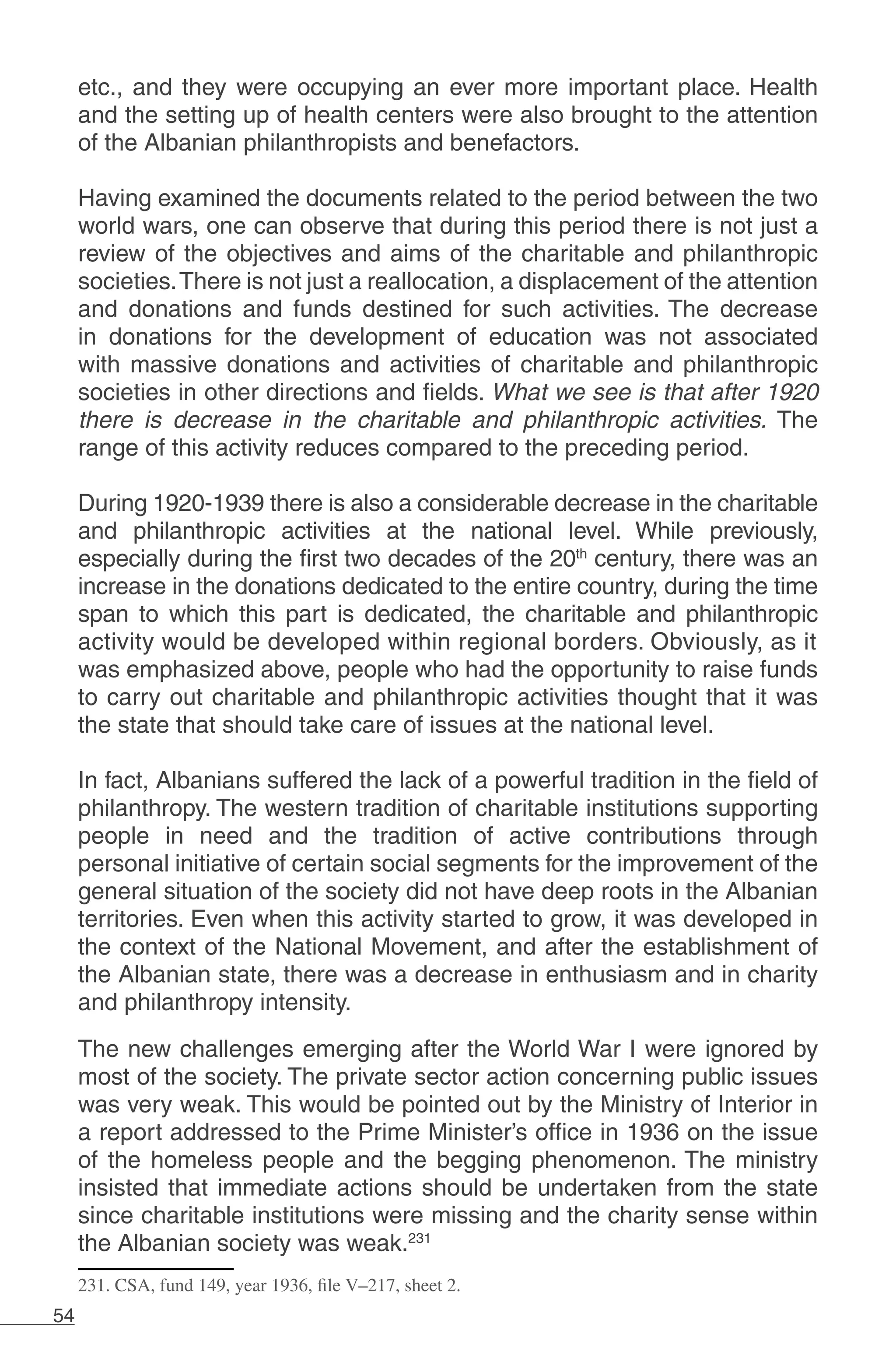 54
etc., and they were occupying an ever more important place. Health
and the setting up of health centers were also brought to the attention
of the Albanian philanthropists and benefactors.
Having examined the documents related to the period between the two
world wars, one can observe that during this period there is not just a
review of the objectives and aims of the charitable and philanthropic
societies.There is not just a reallocation, a displacement of the attention
and donations and funds destined for such activities. The decrease
in donations for the development of education was not associated
with massive donations and activities of charitable and philanthropic
societies in other directions and fields. What we see is that after 1920
there is decrease in the charitable and philanthropic activities. The
range of this activity reduces compared to the preceding period.
During 1920-1939 there is also a considerable decrease in the charitable
and philanthropic activities at the national level. While previously,
especially during the first two decades of the 20th
century, there was an
increase in the donations dedicated to the entire country, during the time
span to which this part is dedicated, the charitable and philanthropic
activity would be developed within regional borders. Obviously, as it
was emphasized above, people who had the opportunity to raise funds
to carry out charitable and philanthropic activities thought that it was
the state that should take care of issues at the national level.
In fact, Albanians suffered the lack of a powerful tradition in the field of
philanthropy. The western tradition of charitable institutions supporting
people in need and the tradition of active contributions through
personal initiative of certain social segments for the improvement of the
general situation of the society did not have deep roots in the Albanian
territories. Even when this activity started to grow, it was developed in
the context of the National Movement, and after the establishment of
the Albanian state, there was a decrease in enthusiasm and in charity
and philanthropy intensity.
The new challenges emerging after the World War I were ignored by
most of the society. The private sector action concerning public issues
was very weak. This would be pointed out by the Ministry of Interior in
a report addressed to the Prime Minister’s office in 1936 on the issue
of the homeless people and the begging phenomenon. The ministry
insisted that immediate actions should be undertaken from the state
since charitable institutions were missing and the charity sense within
the Albanian society was weak.231
231. CSA, fund 149, year 1936, file V–217, sheet 2.
 