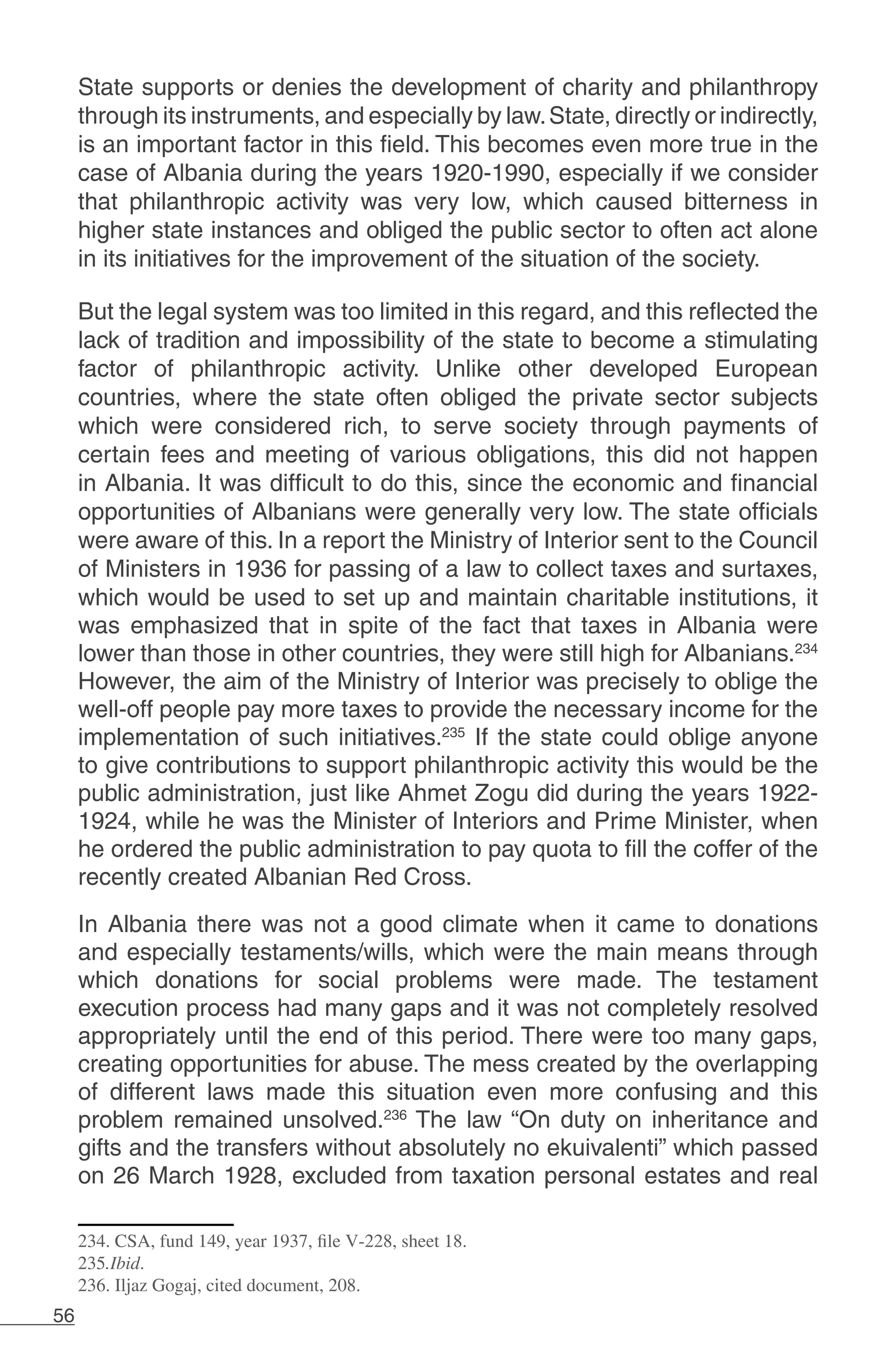 56
State supports or denies the development of charity and philanthropy
through its instruments, and especially by law.State, directly or indirectly,
is an important factor in this field. This becomes even more true in the
case of Albania during the years 1920-1990, especially if we consider
that philanthropic activity was very low, which caused bitterness in
higher state instances and obliged the public sector to often act alone
in its initiatives for the improvement of the situation of the society.
But the legal system was too limited in this regard, and this reflected the
lack of tradition and impossibility of the state to become a stimulating
factor of philanthropic activity. Unlike other developed European
countries, where the state often obliged the private sector subjects
which were considered rich, to serve society through payments of
certain fees and meeting of various obligations, this did not happen
in Albania. It was difficult to do this, since the economic and financial
opportunities of Albanians were generally very low. The state officials
were aware of this. In a report the Ministry of Interior sent to the Council
of Ministers in 1936 for passing of a law to collect taxes and surtaxes,
which would be used to set up and maintain charitable institutions, it
was emphasized that in spite of the fact that taxes in Albania were
lower than those in other countries, they were still high for Albanians.234
However, the aim of the Ministry of Interior was precisely to oblige the
well-off people pay more taxes to provide the necessary income for the
implementation of such initiatives.235
If the state could oblige anyone
to give contributions to support philanthropic activity this would be the
public administration, just like Ahmet Zogu did during the years 1922-
1924, while he was the Minister of Interiors and Prime Minister, when
he ordered the public administration to pay quota to fill the coffer of the
recently created Albanian Red Cross.
In Albania there was not a good climate when it came to donations
and especially testaments/wills, which were the main means through
which donations for social problems were made. The testament
execution process had many gaps and it was not completely resolved
appropriately until the end of this period. There were too many gaps,
creating opportunities for abuse. The mess created by the overlapping
of different laws made this situation even more confusing and this
problem remained unsolved.236
The law “On duty on inheritance and
gifts and the transfers without absolutely no ekuivalenti” which passed
on 26 March 1928, excluded from taxation personal estates and real
234. CSA, fund 149, year 1937, file V-228, sheet 18.
235.Ibid.
236. Iljaz Gogaj, cited document, 208.
 