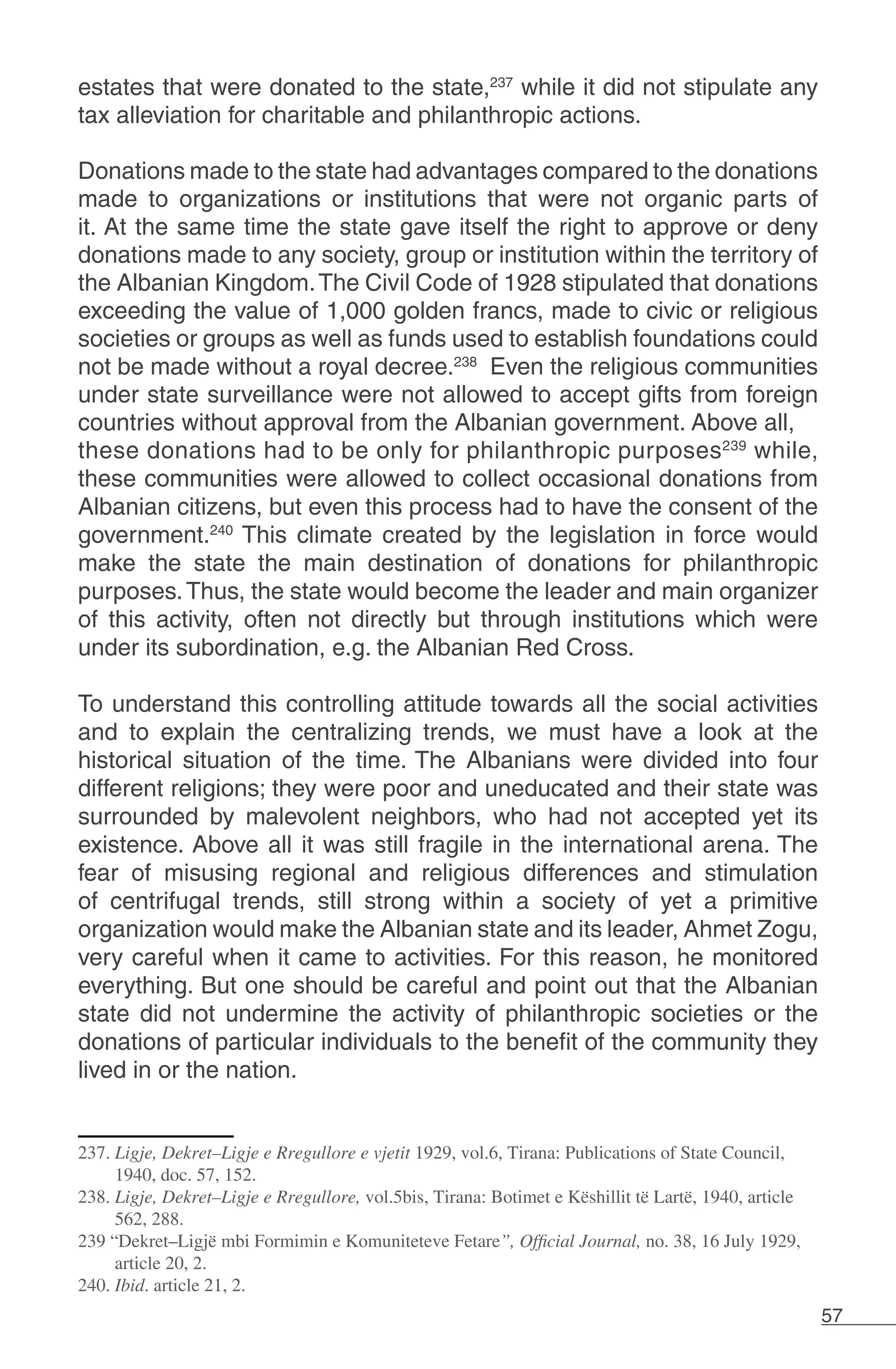 57
estates that were donated to the state,237
while it did not stipulate any
tax alleviation for charitable and philanthropic actions.
Donations made to the state had advantages compared to the donations
made to organizations or institutions that were not organic parts of
it. At the same time the state gave itself the right to approve or deny
donations made to any society, group or institution within the territory of
the Albanian Kingdom.The Civil Code of 1928 stipulated that donations
exceeding the value of 1,000 golden francs, made to civic or religious
societies or groups as well as funds used to establish foundations could
not be made without a royal decree.238
Even the religious communities
under state surveillance were not allowed to accept gifts from foreign
countries without approval from the Albanian government. Above all,
these donations had to be only for philanthropic purposes239
while,
these communities were allowed to collect occasional donations from
Albanian citizens, but even this process had to have the consent of the
government.240
This climate created by the legislation in force would
make the state the main destination of donations for philanthropic
purposes.Thus, the state would become the leader and main organizer
of this activity, often not directly but through institutions which were
under its subordination, e.g. the Albanian Red Cross.
To understand this controlling attitude towards all the social activities
and to explain the centralizing trends, we must have a look at the
historical situation of the time. The Albanians were divided into four
different religions; they were poor and uneducated and their state was
surrounded by malevolent neighbors, who had not accepted yet its
existence. Above all it was still fragile in the international arena. The
fear of misusing regional and religious differences and stimulation
of centrifugal trends, still strong within a society of yet a primitive
organization would make the Albanian state and its leader, Ahmet Zogu,
very careful when it came to activities. For this reason, he monitored
everything. But one should be careful and point out that the Albanian
state did not undermine the activity of philanthropic societies or the
donations of particular individuals to the benefit of the community they
lived in or the nation.
237. Ligje, Dekret–Ligje e Rregullore e vjetit 1929, vol.6, Tirana: Publications of State Council,
1940, doc. 57, 152.	
238. Ligje, Dekret–Ligje e Rregullore, vol.5bis, Tirana: Botimet e Këshillit të Lartë, 1940, article
562, 288.
239 “Dekret–Ligjë mbi Formimin e Komuniteteve Fetare”, Official Journal, no. 38, 16 July 1929,
article 20, 2.
240. Ibid. article 21, 2.
 