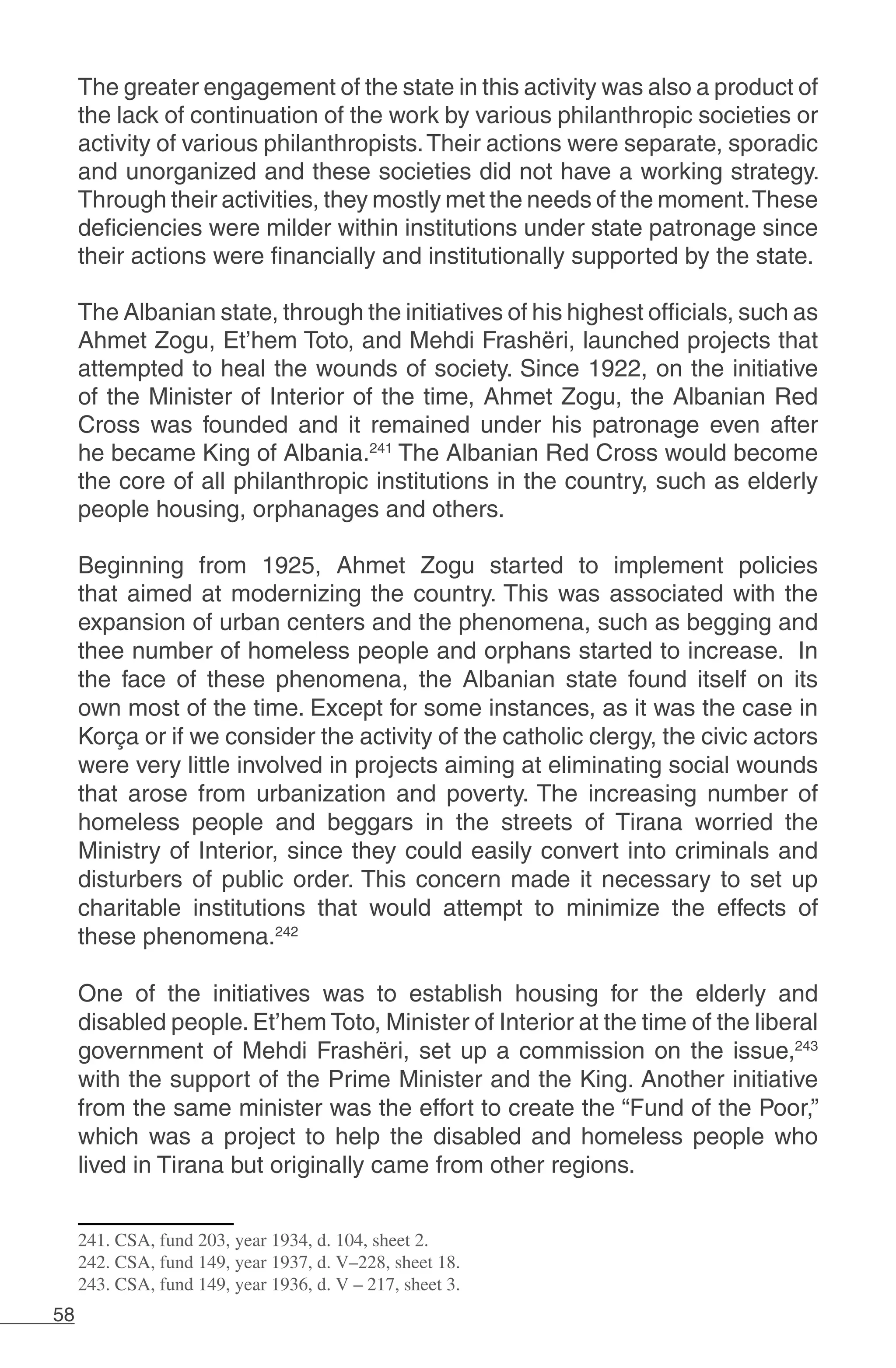 58
The greater engagement of the state in this activity was also a product of
the lack of continuation of the work by various philanthropic societies or
activity of various philanthropists.Their actions were separate, sporadic
and unorganized and these societies did not have a working strategy.
Through their activities, they mostly met the needs of the moment.These
deficiencies were milder within institutions under state patronage since
their actions were financially and institutionally supported by the state.
The Albanian state, through the initiatives of his highest officials, such as
Ahmet Zogu, Et’hem Toto, and Mehdi Frashëri, launched projects that
attempted to heal the wounds of society. Since 1922, on the initiative
of the Minister of Interior of the time, Ahmet Zogu, the Albanian Red
Cross was founded and it remained under his patronage even after
he became King of Albania.241
The Albanian Red Cross would become
the core of all philanthropic institutions in the country, such as elderly
people housing, orphanages and others.
Beginning from 1925, Ahmet Zogu started to implement policies
that aimed at modernizing the country. This was associated with the
expansion of urban centers and the phenomena, such as begging and
thee number of homeless people and orphans started to increase. In
the face of these phenomena, the Albanian state found itself on its
own most of the time. Except for some instances, as it was the case in
Korça or if we consider the activity of the catholic clergy, the civic actors
were very little involved in projects aiming at eliminating social wounds
that arose from urbanization and poverty. The increasing number of
homeless people and beggars in the streets of Tirana worried the
Ministry of Interior, since they could easily convert into criminals and
disturbers of public order. This concern made it necessary to set up
charitable institutions that would attempt to minimize the effects of
these phenomena.242
One of the initiatives was to establish housing for the elderly and
disabled people. Et’hem Toto, Minister of Interior at the time of the liberal
government of Mehdi Frashëri, set up a commission on the issue,243
with the support of the Prime Minister and the King. Another initiative
from the same minister was the effort to create the “Fund of the Poor,”
which was a project to help the disabled and homeless people who
lived in Tirana but originally came from other regions.
241. CSA, fund 203, year 1934, d. 104, sheet 2.
242. CSA, fund 149, year 1937, d. V–228, sheet 18.
243. CSA, fund 149, year 1936, d. V – 217, sheet 3.
 