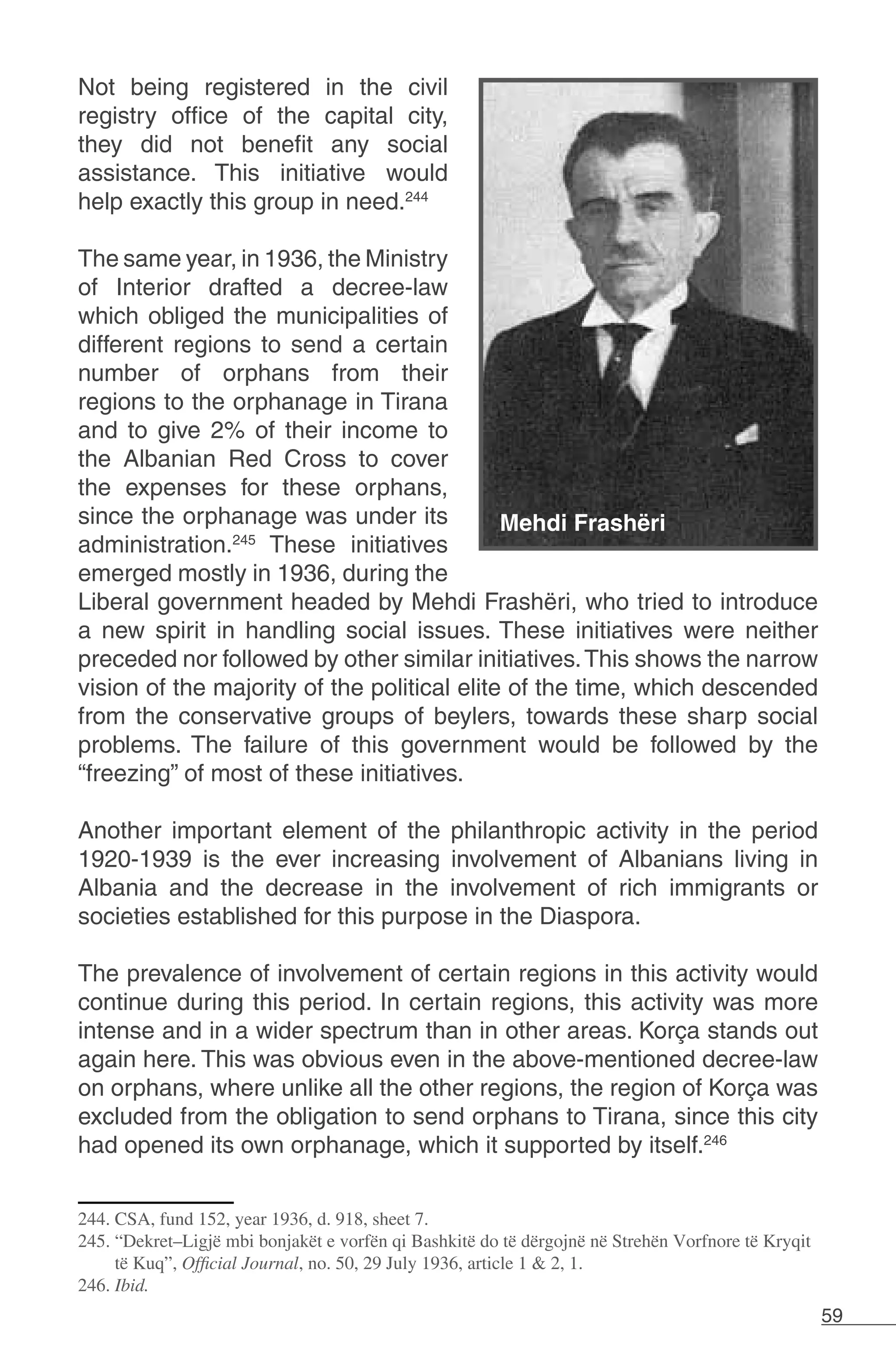 59
Not being registered in the civil
registry office of the capital city,
they did not benefit any social
assistance. This initiative would
help exactly this group in need.244
The same year, in 1936, the Ministry
of Interior drafted a decree-law
which obliged the municipalities of
different regions to send a certain
number of orphans from their
regions to the orphanage in Tirana
and to give 2% of their income to
the Albanian Red Cross to cover
the expenses for these orphans,
since the orphanage was under its
administration.245
These initiatives
emerged mostly in 1936, during the
Liberal government headed by Mehdi Frashëri, who tried to introduce
a new spirit in handling social issues. These initiatives were neither
preceded nor followed by other similar initiatives.This shows the narrow
vision of the majority of the political elite of the time, which descended
from the conservative groups of beylers, towards these sharp social
problems. The failure of this government would be followed by the
“freezing” of most of these initiatives.
Another important element of the philanthropic activity in the period
1920-1939 is the ever increasing involvement of Albanians living in
Albania and the decrease in the involvement of rich immigrants or
societies established for this purpose in the Diaspora.
The prevalence of involvement of certain regions in this activity would
continue during this period. In certain regions, this activity was more
intense and in a wider spectrum than in other areas. Korça stands out
again here. This was obvious even in the above-mentioned decree-law
on orphans, where unlike all the other regions, the region of Korça was
excluded from the obligation to send orphans to Tirana, since this city
had opened its own orphanage, which it supported by itself.246
244. CSA, fund 152, year 1936, d. 918, sheet 7.
245. “Dekret–Ligjë mbi bonjakët e vorfën qi Bashkitë do të dërgojnë në Strehën Vorfnore të Kryqit
të Kuq”, Official Journal, no. 50, 29 July 1936, article 1 & 2, 1.
246. Ibid.
 